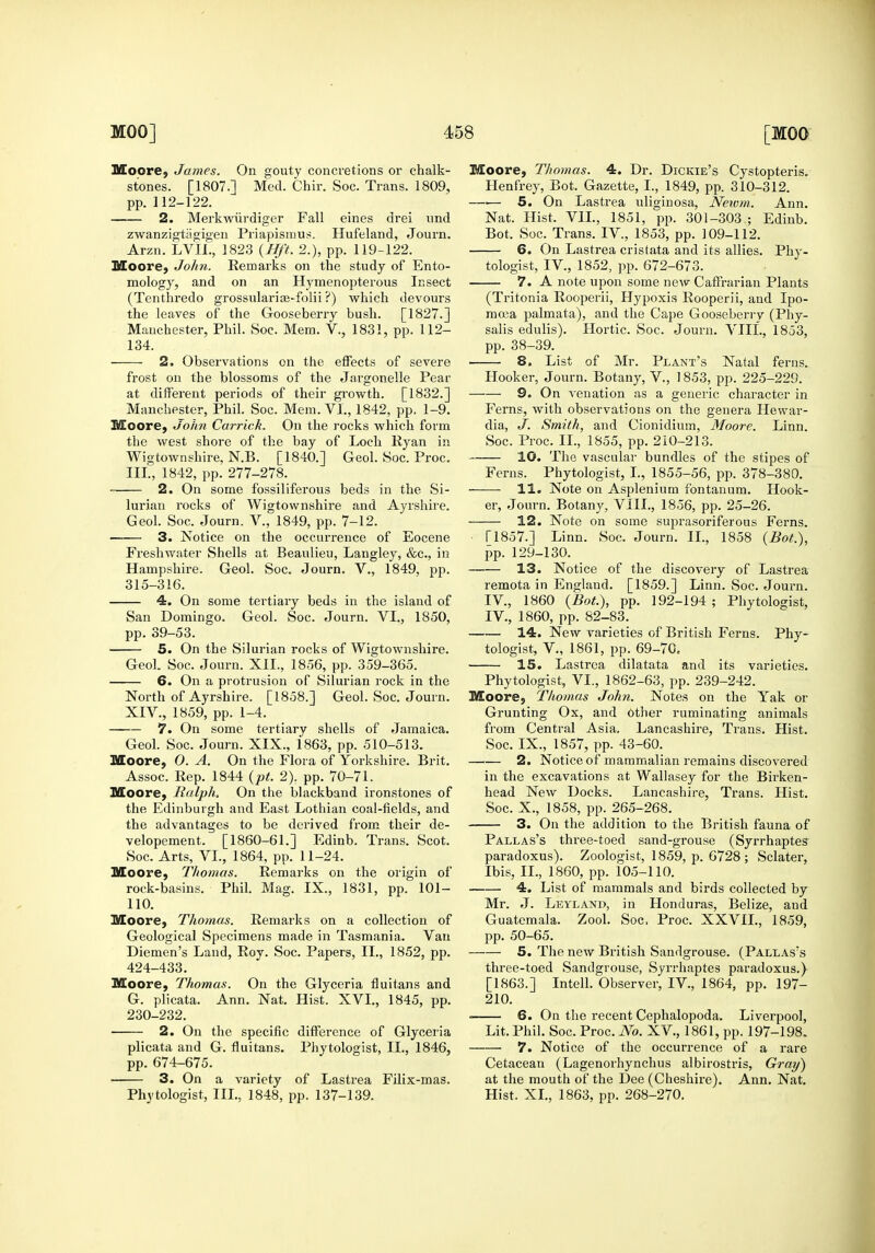 MoorC} James. On gouty concretions or chalk- stones. [1807.] Med. Chir. Soc. Trans. 1809, pp. 112-122. 2. Merkwiirdiger Fall eines drei und zwanzigtiigigeu Priapismus. Hufeland, Journ. Arzn. LViL, 1823 {Hft. 2.), pp. 119-122. Moore^ John. Remarks on the study of Ento- mology, and on an Hymenopterous Insect (Tenthredo grossularite-folii ?) which devours the leaves of the Gooseberry bush. [1827.] Manchester, Phil. Soc. Mem. V., 1831, pp. 112- 134. 2. Observations on the effects of severe frost on the blossoms of the Jargonelle Pear at different periods of their growth. [1832.] Manchester, Phil. Soc. Mem. VI., 1842, pp. 1-9. Moore, John Carrick. On the rocks which form the west shore of the bay of Loch Ryan in Wigtownshire, N.B. [1840.] Geol. Soc. Proc. III., 1842, pp. 277-278. 2. On some fossiliferous beds in the Si- lurian rocks of Wigtownshire and Ayrshire. Geol. Soc. Journ. V., 1849, pp. 7-12. —— 3. Notice on the occurrence of Eocene Freshwater Shells at Beaulieu, Langley, &c., in Hampshire. Geol. Soc. Journ. V., 1849, pp. 315-316. 4. On some tertiary beds in the island of San Domingo. Geol. Soc. Journ. VI., 1850, pp. 39-53. 5. On the Silurian rocks of Wigtownshire. Geol. Soc. Journ. XII., 1856, pp. 359-365. 6. On a protrusion of Silurian rock in the North of Ayrshire. [1858.] Geol. Soc. Journ. XIV., 1859, pp. 1-4. 7. On some tertiary shells of Jamaica. Geol. Soc. Journ. XIX., 1863, pp. 510-513. Moore, 0. A. On the Flora of Yorkshire. Brit. Assoc. Rep. 1844 {pt. 2), pp. 70-71. Moore, Ralph. On the blackband ironstones of the Edinburgh and East Lothian coal-fields, and the advantages to be derived from their de- velopement. [1860-61.] Edinb. Trans. Scot. Soc. Arts, VL, 1864, pp. 11-24. Moore, Thomas. Remarks on the origin of rock-basins. Phil. Mag. IX., 1831, pp. 101- 110. Moore, Thomas. Remarks on a collection of Geological Specimens made in Tasmania. Van Diemen's Land, Roy. Soc. Papers, II., 1852, pp. 424-433. Moore, Thomas. On the Glyceria fluitans and G. plicata. Ann. Nat. Hist. XVI., 1845, pp. 230-232. 2. On the specific difference of Glyceiia plicata and G. fluitans. Phytologist, II., 1846, pp. 674-675. — 3. On a variety of Lastrea Filix-mas. Phytologist, III., 1848, pp. 137-139. Moore, Thomas. 4. Dr. Dickie's Cystopteris. Henfrey, Bot. Gazette, I., 1849, pp. 310-312. —■— 5. On Lastrea uliginosa, Netvm. Ann. Nat. Hist. VIL, 1851, pp. 301-303 ; Edinb. Bot. Soc. Trans. IV., 1853, pp. 109-112. 6. On Lastrea cristata and its allies. Phy- tologist, IV., 1852, pp. 672-673. 7. A note upon some new Caffrarian Plants (Tritonia Rooperii, Hypoxis Rooperii, and Ipo- raoea palmata), and the Cape Gooseberi-y (Phy- salis edulis). Hortic. Soc. Journ. VIII., 1853, pp. 38-39. 8. List of Mr. Plant's Natal ferns. Hooker, Journ. Botany, V., 1853, pp. 225-229. 9. On venation as a generic character in Ferns, with observations on the genera Hewar- dia, J. Smith, and Cionidium, Moore. Linn. Soc. Proc. IL, 1855, pp. 210-213. 10. The vascular bundles of the stipes of Ferns. Phytologist, I., 1855-56, pp. 378-380. 11. Note on Asplenium fontanum. Hook- er, Journ. Botany, VIII., 1856, pp. 25-26. 12. Note on some suprasoriferous Ferns. ■ ri857.] Linn. Soc. Journ. IL, 1858 {Bot.), pp. 129-130. 13. Notice of the discovery of Lastrea remota in England. [1859.] Linn. Soc. Journ. IV., 1860 {Bot.), pp. 192-194 ; Phytologist, IV., 1860, pp. 82-83. 14. New varieties of British Ferns. Phy- tologist, v., 1861, pp. 69-70. 15. Lastrea dilatata and its varieties. Phytologist, VI., 1862-63, pp. 239-242. Moore, Thomas John. Notes on the Yak or Grunting Ox, and other ruminating animals from Central Asia. Lancashire, Trans. Hist. Soc. IX., 1857, pp. 43-60. —.— 2. Notice of mammalian remains discovered in the excavations at Wallasey for the Birken- head New Docks. Lancashire, Trans. Hist. Soc. X., 1858, pp. 265-268. 3. On the addition to the British fauna of Pallas's three-toed sand-grouse (Syrrhaptes- paradoxus). Zoologist, 1859, p. 6728 ; Sclater, Ibis, IL, 1860, pp. 105-110. 4. List of mammals and birds collected by Mr. J. Leyland, in Honduras, Belize, and Guatemala. Zool. Soc. Proc. XXVIL, 1859, pp. 50-65. 5. The new British Sandgrouse. (Pallas's three-toed Sandgrouse, Syrrhaptes paradoxus.} [1863.] Intell. Observer, IV., 1864, pp. 197- 210. 6. On the recent Cephalopoda. Liverpool, Lit. Phil. Soc. Proc. No. XV., 1861, pp. 197-198. 7. Notice of the occurrence of a rare Cetacean (Lagenorhynchus albirostris, Gray) at the mouth of the Dee (Cheshire). Ann. Nat. Hist. XL, 1863, pp. 268-270.