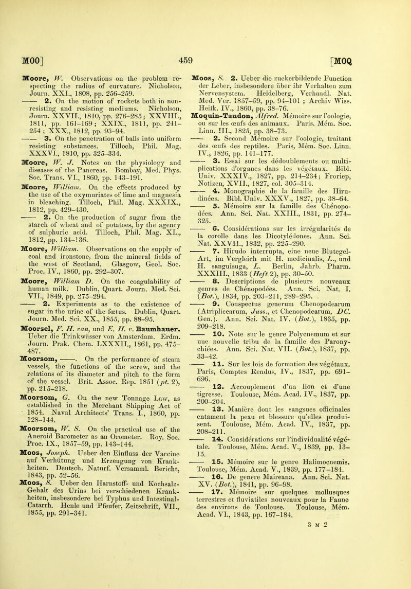 specting the radius of curvature. Nicholson, 2. On the motion of rockets both in non- 1811, pp. 161-169; XXIX., 1811, pp. 241- 3. On the penetration of balls into uniform resisting substances. Tilloch, Phil. Mag. Moore, W. J. Notes on the physiology and diseases of the Pancreas. Bombay, Med. Phys. Moore, William. On the effects produced by the use of the oxymuriates of lime and magnesia in bleaching. Tilloch, Phil. Mag. XXXIX., 2. On the production of sugar from the starch of wheat and of potatoes, by the agency of sulphuric acid. Tilloch, Phil. Mag. XL., Moore, William. Observations on the supply of coal and ironstone, from the mineral fields of the west of Scotland. Glasgow, Geol. Soc. Moore, William D. On the coagulability of human milk. Dublin, Quart. Journ. Med. Sci. 2. Experiments as to the existence of sugar in the urine of the foetus. Dublin, Quart. Journ. Med. Sci. XX., 1855, pp. 88-95. Moorsel, F. H. van, und E. H. v. Baumhauer. Ueber die Trinkwiisser von Amsterdam. Erdm. Journ. Prak. Chem. LXXXII., 1861, pp. 475- 487. 'Moorsom, . On the performance of steam vessels, the functions of the screw, and the relations of its diameter and pitch to the form of the vessel. Brit. Assoc. Rep. 1851 {jjt. 2), Moorsom, G. On the new Tonnage Law, as established in the Merchant Shipping Act of • 1854. Naval Architects' Trans. I., 1860, pp. 128-144. Moorsom, W. S. On the practical use of the Aneroid Barometer as an Orometer. Roy. Soc. Proc. IX., 1857-59, pp. 143-144. Moos, Joseph. Ueber den Einfluss der Vaccine auf Verhiitung und Erzeugung von Krank- heiten. Deutsch. Naturf. Versamml. Bericht, 1843, pp. 52-56. Moos, S. Ueber den HarnstolF- und Kochsalz- Gehalt des Urins bei verschiedenen Krank- heiten, insbesondere bei Typhus und Intestinal- Catarrh. Henle und Pfeufer, Zeitschrift, VII., der Leber, insbesondere iiber ihr Verhalten zum Med. Ver. 1857-59, pp. 94-101 ; Archiv Wiss. ou sur les oeufs des animaux. Paris, Mem. Soc. — 2. Second Memoire sur I'oologie, traitant des oeufs des reptiles. Paris, Mem. Soc. Linn. 3. Essai sur les dedoublements ou multi- plications d'organes dans les vegetaux. Bibl. Notizen, XVII., 1827, col. 305-314. 4. Monographic de la famille des Hiru- dinees. Bibl. Univ. XXXV., 1827, pp. 38-64. 5. Memoire sur la famille des Chenopo- dees. Ann. Sci. Nat. XXIII., 1831, pp. 274- 325. 6. Considerations sur les irregularites de la corolle dans les Dicotyledones. Ann. Sci. 7. Hirudo interrupta, cine neue Blutegel- Art, im Vergleich mit H. medicinalis, L., und H. sanguisuga, L. Berlin, Jahrb. Pharm. XXXIIL, 1833 {Heft 2), pp. 30-50. 8. Descriptions de plusieurs nouveaux genres de Chenopodees. Ann. Sci. Nat. I. 9. Conspectus generum Chenopodearum (Atriplicearum, Juss., et Chenopodearum, DC. Gen.). Ann. Sci. Nat. IV. {BoL), 1835, pp. 209-218. 10. Note sur le genre Polycnemum et sur une nouvelle tribu de la famille des Parony- chiees. Ann. Sci. Nat. VII. {Bot.\ 1837, pp. 33-42. 11. Sur les lois de formation des vegetaux. Paris, Comptes Rendus, IV., 1837, pp. 691- 696. ■ 12. Accouplement d'un lion et d'une tigresse. Toulouse, Mem. Acad. IV., 1837, pp. 200-204. 13. Maniere dont les sangsues officinales entament la peau et bleasure qu'elles produi- sent. Toulouse, Mem. Acad. IV., 1837, pp. 208-211. 14. Considerations sur I'individualite vege- tale. Toulouse, Mem. Acad. V., 1839, pp. 13- 15. • IS. Memoire sur le genre Halimocnemis. Toulouse, Mem. Acad. V., 1839, pp. 177-184. 16. De genere Maireana. Ann. Sci. Nat. XV. (Bot.), 1841, pp. 96-98. 17. Memoire sur quelques moUusques terrestres et fluviatiles nouveaux pour la Faune des environs de Toulouse. Toulouse, Mem. Acad. VL, 1843, pp. 167-184. 3 M 2
