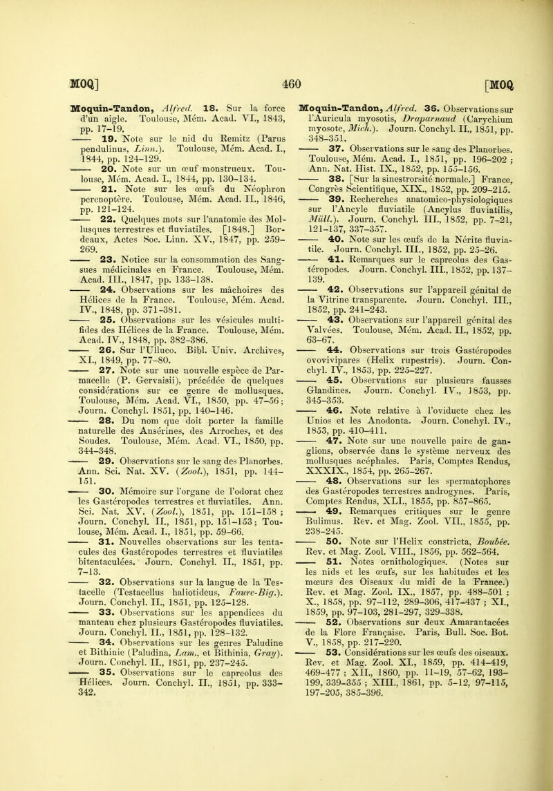 Moquin-Taudon, Alfred. 18. Sur la force d'un aigle. Toulouse, Mem. Acad. VI., 1843, pp. 17-19. 19. Note sur le nid du Remitz (Parus pendulinus, Linn.), Toulouse, Mem. Acad. I., 1844, pp. 124-129. 20. Note sur un oeuf monstrueux. Tou- louse, Mem. Acad. I., 1844, pp. 130-134. 21. Note sur les ceufs du Neophron percnoptere. Toulouse, Mem. Acad. II., 1846, pp. 121-124. 22. Quelques mots sur Tanatomie des Mol- lusques terrestres et fluviatiles. [1848.] Bor- deaux, Actes Soc. Linn. XV., 1847, pp. 259- 269. 23. Notice sur la consommation des Sang- sues medicinales en France. Toulouse, Mem. Acad. III., 1847, pp. 133-138. 24. Observations sur les machoires des Helices de la France. Toulouse, Mem. Acad. IV., 1848, pp. 371-381. 25. Observations sur les vesicules multi- fides des Helices de la France. Toulouse, Mem. Acad. IV., 1848, pp. 382-386. 26. Sur rUUuco. Bibl. Univ. Archives, XL, 1849, pp. 77-80. 27. Note sur une nouvelle espece de Par- macelle (P. Gervaisii), precedee de quelques considerations sur ce genre de mollusques. Toulouse, Mem. Acad. VL, 1850, pp. 47-56; Journ. Conchyl. 1851, pp. 140-146. -— 28. Du nom que doit porter la famille naturelle des Anserines, des Arroches, et des Sondes. Toulouse, Mem. Acad. VI., 1850, pp. 344-348. — 29. Observations sur le sang des Planorbes. Ann. Sci. Nat. XV. {ZooL), 1851, pp. 144- 151. — 30. Memoire sur I'organe de I'odorat chez les Gasteropodes teiTestres et fluviatiles. Ann. Sci. Nat. XV. {ZooL), 1851, pp. 151-158 ; Journ. Conchyl. IL, 1851, pp. 151-153; Tou- louse, Mem. Acad. I., 1851, pp. 59-66. — 31. Nouvelles observations sur les tenta- cules des Gasteropodes terrestres et fluviatiles bitentaculees. Journ. Conchyl. IL, 1851, pp. 7-13. — 32. Observations sur la langue de la Tes- tacelle (Testacellus haliotideus, Faure-Big.). Journ. Conchyl. IL, 1851, pp. 125-128. — 33. Observations sur les appendices du manteau chez plusieurs Gasteropodes fluviatiles. Journ. Conchyl. IL, 1851, pp. 128-132. 34. Observations sur les genres Paludine et Bithinie (Paludina, Lam., et Bithinia, Gray). Journ. Conchyl. IL, 1851, pp. 237-245. 35. Observations sur le capreolus des Helices. Journ. Conchyl. IL, 1851, pp. 333- 342. Moquin-Tandou, Alfred. 36. Observations sur I'Auricula myosotis, Draparnaud (Carychium myosote, Mich.). Journ. Conchyl. IL, 1851, pp. 348-351. • 37. Observations sur le sang des Planorbes. Toulouse, Mem. Acad. I., 1851, pp. 196-202 ; Ann. Nat. Hist. IX., 1852, pp. 155-156. 38. [Sur la sinestrorsite normale.] France, Congres Scientifique, XIX., 1852, pp. 209-215. — 39. Recherches anatomico-physiologiques sur I'Ancyle fluviatile (Ancylus fluviatilis. Mail.). Journ. Conchyl. III., 1852, pp. 7-21, 121-137, 337-357. — 40. Note sur les oeufs de la Nerite fluvia- tile. Journ. Conchyl. III., 1852, pp. 25-26. 41. Remarques sur le capreolus des Gas- teropodes. Journ. Conchyl. III., 1852, pp. 137- 139. 42. Observations sur I'appareil genital de la Vitrine transparente. Journ. Conchyl. III., 1852, pp. 241-243. 43. Observations sur I'appareil genital des Valvees. Toulouse, Mem. Acad. IL, 1852, pp. 63-67. — 44. Observations sur trois Gasteropodes ovovivipares (Helix rupestris). Journ. Con- chyl. IV., 1853, pp. 225-227. — 45. Observations sur plusieurs fausses Glandines. Journ. Conchyl. IV., 1853, pp. 345-353. — 46. Note relative a I'oviducte chez les Unios et les Anodonta. Journ. Conchyl. IV., 1853, pp. 410-411. — 47. Note sur une nouvelle paire de gan- glions, observee dans le systeme nerveux des mollusques acephales. Paris, Comptes Rendus, XXXIX., 1854, pp. 265-267. 48. Observations sur les spermatophores des Gasteropodes terrestres androgynes. Paris, Comptes Rendus, XLL, 1855, pp. 857-865. — 49. Remarques critiques sur le genre Bulimus. Rev. et Mag. ZooL VIL, 1855, pp. 238-245. 50. Note sur I'Helix constricta, Boubee. Rev. et Mag. Zool. VIIL, 1856, pp. 562-564. 51. Notes ornithologiques, (Notes sur les nids et les oeufs, sur les habitudes et les moeurs des Oiseaux du midi de la France.) Rev. et Mag. Zool. IX., 1857, pp. 488-501 ; X., 1858, pp. 97-112, 289-306, 417-437 ; XL, 1859, pp. 97-103, 281-297, 329-338. 52. Observations sur deux Amarantacees de la Flore Fran^aise. Paris, Bull. Soc. Bot. v., 1858, pp. 217-220. 53. Considerations sur les oeufs des oiseaux. Rev. et Mag. Zool. XL, 1859, pp. 414-419, 469-477; XIL, 1860, pp. 11-19, 57-62, 193- 199, 339-355 ; XIH., 1861, pp. 5-12, 97-115, 197-205, 385-396.