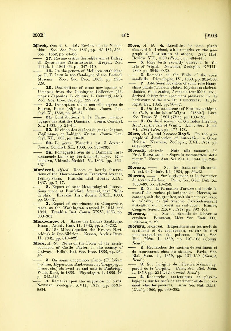 Morch, Otto A. L. 16. Review of the Verme- tidEe. Zool. Soc. Proc. 1861, pp. 145-181, 326- 364 ; 1862, pp. 54-83. 17. Revisio critica Serpulidarum et Bidrag til Rjz^roniienes Naturhistorie. Kr^yer, Nat. Tidssk. I., 1861-63, pp. 347-470. ■ 18. On the geneva of Mollusca established by H, F. Link in the Catalogue of the Rostock Museum. Zool. Soc. Proc. 1862, pp. 226- 228. , 19. Descriptions of some new species of Limopsis from the Cumingian Collection (Li- mopsis Japonica, L. obliqua, L. Cumingi, etc.). Zool. Soc. Proc. 1862, pp. 229-231. 20. Description d'une nouvelle espece de Fuseau, Fusus (Sipho) lividus. Journ. Con- chyl. X., 1862, pp. 36-37. » 21. Contributions a la Faune maiaco- logique des Antilles Danoises. Journ. Conchyl. XI., 1863, pp. 21-43. 22. Revision des especes du genre Oxynoe, Rafinesque, et Lobigei, Krohn. Journ. Con- chyl. XI., 1863, pp. 43-48. 23. Le genre Planorbis est - il dextre ? Journ. Conchyl. XI., 1863, pp. 235-239. . 24. Fortegnelse over de i Danmark fore- kommende Land- og Ferskvandsbloddyr. Kio- benhavn, Vidensk. Meddel. V., 1863, pp. 265- 367. Mordecai, Alfred. Report on hourly observa- tions of the Thermometer at Frankford Arsenal, Pennsylvania. Franklin Inst. Journ. XIX., 1837, pp. 7-17. 2. Report of some Meteorological observa- tions made at Frankford Arsenal, near Phila- delphia. Franklin Inst. Journ. XXII., 1838, pp. 30-37. 3. Report of experiments on Gunpowder, made at the Washington Arsenal in 1843 and 1844. Franklin Inst, Journ. XXV., 1853, pp. 300-305. HSordwinow, A. Skizze des Landes Sajablonje. Erman, Archiv Russ. IL, 1842, pp. 235-252. 2. Die Mineralquellen des Kreises Nert- schinsk in Ost-Sibirien. Erman, Archiv Russ. IL, 1842, pp. 310-322. More, A. G. Notes on the Flora of the neigh- bourhood of Castle Taylor, in the county of Gal way. Edinb. Bot. Soc. Proc. 1855, pp. 26- 30. ■ 2. On some uncommon plants (Trifolium medium, Hypericum Androsaemum, Tragopogon minor, etc.) observed at and near to Tunbridge Wells, Kent, in 1855, Phytologist, I., 1855-56, pp. 345-348. —— 3. Remarks upon the migration of birds. Newman, Zoologist, XVIL, 1859, pp. 6531- 6534. More, A, G. 4. Localities for some plants observed in Ireland, with remarks on the geo- graphical disti'ibution of others. Nat. Hist. Review, VIL, 1860 (Proc), pp. 434-443. 5. Rare birds recently observed in the Isle of Wight. Newman, Zoologist. XVIII., 1860, pp. 6849-6860. 6. Remarks on the Violae of the coast sandhills. Phytologist, IV., 1860, pp. 301-303. 7. Additional localities of some rare Hamp- shire plants (Turritis glabra, Erj'simum cheiran- thoides, Viola canina, Arenaria tenuifolia, etc.), derived chiefly from specimens preserved in the herbarium of the late Dr. Bromfield. Phyto- logist, IV., 1860, pp. 80-82. 8. On the occurrence of Festuca ambigua, Le Gall, in the Isle of Wight. [I860.] Linn. Soc. Trans. V., 1861 {Bot.), pp. 189-192. 9. On the discovery of Gladiolus Illyricus, Koch, in the Isle of Wight. Linn. Soc. Journ. VL, 1862 {Bot.), pp. 177-178. More, A. G., and Thomas Boyd. On the geo- graphical distribution of butterflies in Great Britain. Newman, Zoologist, XVI., 1858, pp. 6018-6027. Moreali, Aniceto. Note alia memoria del Prof. Bernhardi,  Sopra la metamorfosi delle piante. Nuovi Ann. Sci. Nat. I., 1844, pp. 249- 306. Moreau, . Sur les fontaines filtrantes. Annal. de Chimie, LL, 1804, pp. 36-43. Moreau, . Sur le gisement et la formation du terrain d'arkose. Paris, Soc. Geol. Bull. X., 1838-39, pp. 249-253. 2. Sur la formation d'arkose qui borde le massif des roches plutoniques du Morvan, au contact, soit des granites, soit du porphyre avec le calcaire, et qui traverse I'arrondissement d'Avallon du nord-est au sud-ouest. France, Congres Scient. XXV., 1858, pp. 393-403. Moreau, . Sur la chenille de Dicranura erminea. Besan^ou, Mem. Soc. Emul. III., 1842-43, p. 27. Moreau, Armand. Experiences sur les nerfs du sentiment et du mouvement, et sur le nerf pneumogastrique des poissons. Paris, Soc. Biol. Mem. I., 1859, pp. 107-108 {Compt. Rend.). 2. Recherches des racines de sentiment et de mouvement chez les oiseaux. Paris, Soc. Biol. Mem. L, 1859, pp. 131-132 {Compt. Rend.). 3. Sur I'origine de I'eiectricite dans I'ap- pareil de la Torpille. Paris, Soc. Biol. Mem. I., 1859, pp. 231-232 {Compt. Rend.). 4. Recherches anatomiques et physio- logiques sur les nerfs de sentiment et de mouve- ment chez les poissons. Ann. Sci. Nat. XIII. {Zool), 1860, pp. 380-382,