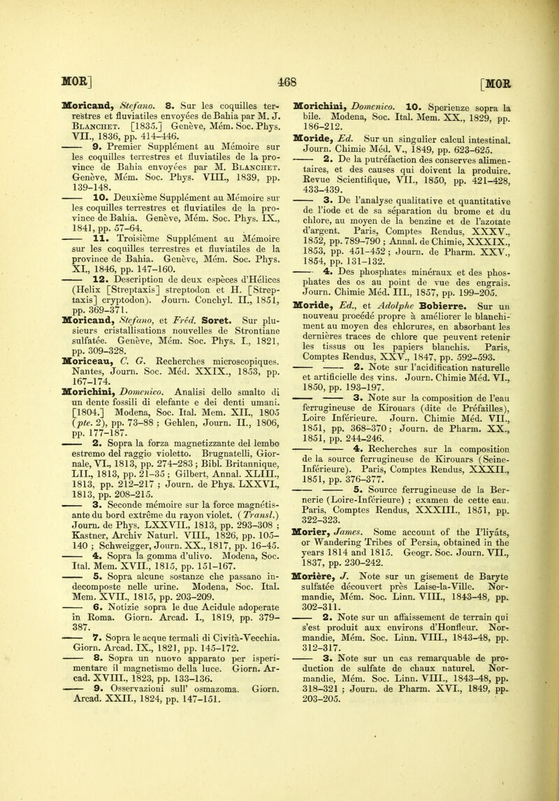 Moricand, Stefano. 8. Sur les coquilles ter- restres et fluviatiles envoyees de Bahia par M, J. Blanchet. [1835.J Geneve, Mem. Soc. Phys. VII., 18.36, pp. 414-446. 9. Premier Supplement au Memoire sur les coquilles terrestres et fluviatiles de la pro- vince de Bahia envoyees par M. Blanchet. Geneve, Mem. Soc. Phys. VIIL, 1839, pp. 139-148. 10. Deuxieme Supplement au Memoire sur les coquilles terrestres et fluviatiles de la pro- vince de Bahia. Geneve, Mem. Soc. Phys. IX., 1841, pp. 57-64. 11. Troisieme Supplement au Memoire sur les coquilles terrestres et fluviatiles de la province de Bahia. Geneve, Mem. Soc. Phys. XI., 1846, pp. 147-160. 12. Description de deux especes d'Helices (Helix [Streptaxis] streptodon et H. [Strep- taxis] cryptodon). Journ. Conchyl. II., 1851, pp. 369-371. Sloricand, Stefano, et Fred. Soret. Sur plu- sieurs cristallisations nouvelles de Strontiane sulfatee. Geneve, Mem. Soc. Phys. I., 1821, pp. 309-328. ISoriceau, C. G. Recherches microscopiques. Nantes, Journ. Soc. Med. XXIX., 1853, pp. 167-174. Morichini, Domenico. Analisi dello smalto di un dente fossili di elefante e dei denti umani. [1804.] Modena, Soc. Ital. Mem. XII., 1805 ipte. 2), pp. 73-88 ; Gehlen, Journ. II., 1806, pp. 177-187. —— 2. Sopra la forza magnetizzante del lembo estremo del raggio violetto. Brugnatelli, Gior- nale, VI., 1813, pp. 274-283; Bibl. Britannique, LIL, 1813, pp. 21-35 ; Gilbert, Annal. XLIII.. 1813, pp. 212-217 ; Journ. de Phys. LXXVI., 1813, pp. 208-215. - 3. Seconde memoire sur la force magnetis- ante du bord extreme du rayon violet. ( TransL) Journ. de Phys. LXXVII., 1813, pp. 293-308 ; Kastner, Ai-chiv Naturl. VIII., 1826, pp. 105- 140 ; Schweigger, Journ. XX., 1817, pp. 16-45. 4. Sopra la gemma d'ulivo. Modena, Soc. Ital. Mem. XVII., 1815, pp. 151-167. 5. Sopra alcune sostanze che passano in- decomposte nelle urine. Modena, Soc. Ital. Mem. XVII., 1815, pp. 203-209. 6. Notizie sopra le due Acidule adoperate in Roma. Giorn. Arcad. I., 1819, pp. 379- 387. — 7. Sopra le acque tennali di Civita-Vecchia. Giorn. Aj-cad. IX., 1821, pp. 145-172. 8. Sopra un nuovo apparato per isperi- mentare il magnetismo della luce. Giorn. Ar- cad. XVm., 1823, pp. 133-136. ■■ 9. Osservazioni sull' osmazoma. Giorn. Arcad. XXII., 1824, pp. 147-151. Morichini, Domenico. 10. Sperienze sopra la bile. Modena, Soc. Ital. Mem. XX., 1829, pp 186-212. Moride, Ed. Sur un singulier calcul intestinal. Journ. Chimie Med. V., 1849, pp. 623-625. 2. De la putrefaction des conserves alimen- taires, et des causes qui doivent la produire. Revue Scientifique, VII., 1850, pp. 421-428, 433-439. 3. De I'analyse qualitative et quantitative de I'iode et de sa separation du brome et du chlore, au moyen de la benzine et de I'azotate d'argent. Paris, Comptes Rendus, XXXV., 1852, pp. 789-790 ; Annal. de Chimie, XXXIX., 1853, pp. 451-452; Journ. de Pharm. XXV., 1854, pp. 131-132. 4. Des phosphates mineraux et des phos- phates des OS au point de vue des engrais. Journ. Chimie Med. III., 1857, pp. 199-205. Moride, Ed., et Adolphe Bobierre. Sur un nouveau precede propre a ameliorer le blanchi- ment au moyen des chlorures, en absorbant les dernieres traces de chlore que peuvent retenir les tissus ou les papiers blauchis. Paris, Comptes Rendus, XXV., 1847, pp. 592-593. 2. Note sm-1'acidification naturelle et artificieUe des vins. Journ. Chimie Med. VI., 1850, pp. 193-197. —— 3. Note sur la composition de I'eau ferrugineuse de Kirouars (dite de Prefailles), Loire Inferieure. Journ. Chimie Med. VII., 1851, pp. 368-370; Journ. de Pharm. XX., 1851, pp. 244-246. 4. Recherches sur la composition de la source ferrugineuse de Kirouars (Seine- Inferieure). Paris, Comptes Rendus, XXXII., 1851, pp. 376-377. 5. Source ferrugineuse de la Ber- nerie (Loire-Inferieure) ; examen de cette eau. Paris, Comptes Rendus, XXXIII., 1851, pp. 322-323. Morier, James. Some account of the I'liyats, or Wandering Tribes of Persia, obtained in the years 1814 and 1815. Geogr. Soc. Journ. VII., 1837, pp. 230-242. Moriere, J. Note sur un gisement de Baryte sulfatee decouvert pres Laise-la-Ville. Nor- mandie, Mem. Soc. Linn. VIII., 1843-48^ pp. 302-311. 2. Note sur un affaissement de terrain qui s'est produit aux environs d'Honfleur. Nor- mandie, Mem. Soc. Linn. VIII., 1843-48, pp. 312-317. 3. Note sur un cas remarquable de pro- duction de sulfate de chaux nature!. Nor- mandie, Mem. Soc. Linn. VIII., 1843-48, pp. 318-321 ; Journ. de Pharm. XVL, 1849, pp. 203-205.