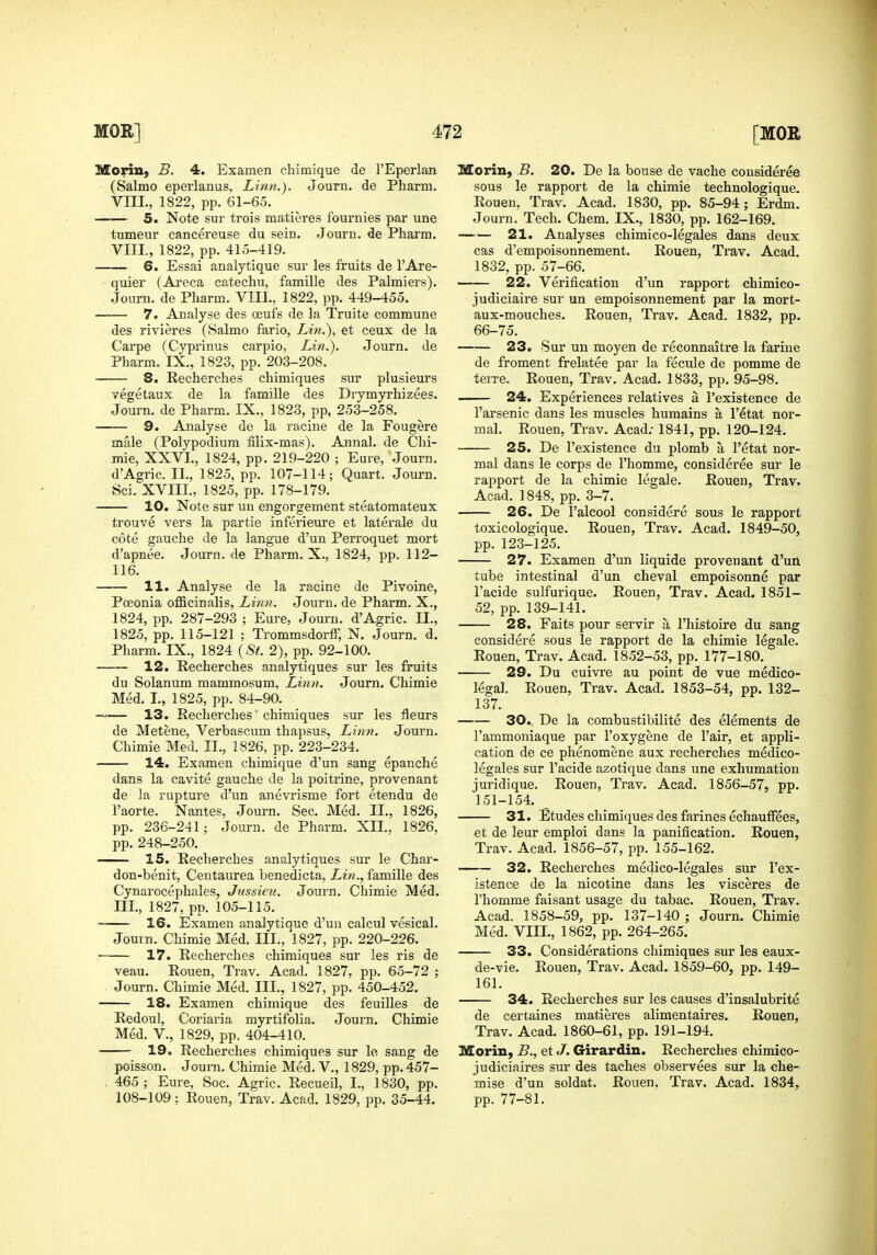 Morin, B. 4. Examen chimique de I'Eperlan (Salmo eperlanus, Linn.). Journ. de Pharm. VIIL, 1822, pp. 61-65. 5. Note sur trois matieres fournies par une tumeur cancereuse du sein. Journ. de Pharm. VIII., 1822, pp. 415-419. 6. Essai analytique sur les fruits de I'Are- quier (Ai*eca catechu, famille des Palmiers). Journ. de Pharm. VIIL, 1822, pp. 449-455. 7. Analyse des ceufs de la Truite commune des rivieres (Salmo fario, Lin.), et ceux de la Carpe (Cyprinus carpio, Lin.), Journ. de Pharm. IX., 1823, pp. 203-208. 8. Recherches chimiques sur plusieurs vegetaux de la famille des Drymyrhizees. Journ. de Pharm. IX., 1823, pp, 253-258. 9. Analyse de la racine de la Fougere male (Polypodium filix-mas). Annal. de Chi- mie, XXVI., 1824, pp. 219-220 ; Eure, Journ. d'Agric. II., 1825, pp. 107-114; Quart. Journ. Sci. XVIII., 1825, pp. 178-179. 10. Note sur un engorgement steatomateux trouve vers la partie inferieure et laterale du cote gauche de la langue d'un Perroquet mort d'apnee. Journ. de Pharm. X., 1824, pp. 112- 116. 11. Analyse de la racine de Pivoine, Poeonia officinalis. Linn. Journ. de Pharm. X., 1824, pp. 287-293 ; Eure, Journ. d'Agric. II., 1825, pp. 115-121 ; Trommsdorff, N. Journ. d. Pharm. IX., 1824 {St. 2), pp. 92-100. ■ 12. Recherches analytiques sur les fruits du Solanum mammosum. Linn. Journ. Chimie Med. I., 1825, pp. 84-90. 13. Recherches chimiques sur les fleurs de Metene, Verbascum thapsus, Linn. Journ. Chimie Med. II., 1826, pp. 223-234. 14. Examen chimique d'un sang epanche dans la cavite gauche de la poitrine, provenant de la rupture d'un anevrisme fort etendu de I'aorte. Nantes, Journ. Sec. Med. II., 1826, pp. 236-241; Journ. de Pharm. XII., 1826, pp. 248-250. 15. Recherches analytiques sur le Char- don-benit, Centaurea benedicta, Lin., famille des Cynarocephales, Jtissieti. Journ. Chimie Med. III., 1827, pp. 105-115. 16. Examen analytique d'un calcul vesical. Journ. Chimie Med. III., 1827, pp. 220-226. 17. Recherches chimiques sur les ris de veau. Rouen, Trav. Acad. 1827, pp. 65-72 ; Journ. Chimie Med. III., 1827, pp. 450-452. 18. Examen chimique des feuilles de Redoul, Coriaria myrtifolia. Journ. Chimie Med. v., 1829, pp. 404-410. 19. Recherches chimiques sur le sang de poisson. Journ. Chimie Med. V., 1829, pp. 457- 465 ; Eure, Soc. Agric. Recueil, I., 1830, pp. Morin, B. 20. De la bouse de vache consideree sous le rapport de la chimie technologique. Rouen, Trav. Acad. 1830, pp. 85-94; Erdm. Journ. Tech. Chem. IX., 1830, pp. 162-169. 21. Analyses chimico-legales dans deux cas d'empoisonnement. Rouen, Trav. Acad. 1832, pp. 57-66. 22. Verification d'un rapport chimico- judiciaire sur un empoisonnement par la mort- aux-mouches, Rouen, Trav. Acad. 1832, pp. 66-75. 23. Sur un moyen de reconnaitre la farine de froment frelatee par la fecule de pomme de terre. Rouen, Trav. Acad. 1833, pp. 95-98. 24. Experiences relatives a I'existence de I'arsenic dans les muscles humains a I'etat nor- mal. Rouen, Trav. Acad; 1841, pp. 120-124. 25. De I'existence du plomb a I'etat nor- mal dans le corps de I'homme, consideree sur le rapport de la chimie legale. Rouen, Trav. Acad. 1848, pp. 3-7. 26. De I'alcool considere sous le rapport toxicologique. Rouen, Trav. Acad. 1849-50, pp. 123-125. 27. Examen d'un liquide provenant d'uil tube intestinal d'un cheval empoisonne par I'acide sulfurique. Rouen, Trav. Acad. 1851- 52, pp. 139-141, 28. Faits pour servir a I'histoire du sang considere sous le rapport de la chimie legale. Rouen, Trav. Acad. 1852-53, pp. 177-180. 29. Du cuivre au point de vue medico- legal. Rouen, Trav. Acad. 1853-54, pp. 132- 137. 30.. De la combustibilite des elements de I'ammoniaque par I'oxygene de I'air, et appli- cation de ce phenomene aux recherches medico- legales sur I'acide azotique dans une exhumation juridique. Rouen, Trav. Acad. 1856-57, pp. 151-154. _ 31. Etudes chimiques des farines echauffees, et de leur emploi dans la panification. Rouen, Trav. Acad. 1856-57, pp. 155-162. 32. Recherches medico-legales sur I'ex- istence de la nicotine dans les visceres de rhomme faisant usage du tabac. Rouen, Trav. Acad. 1858-59, pp. 137-140 ; Journ. Chimie Med. VIIL, 1862, pp. 264-265. 33. Considerations chimiques sur les eaux- de-vie. Rouen, Trav. Acad. 1859-60, pp. 149- 161. 34. Recherches sur les causes d'insalubrite de certaines matieres alimentaires. Rouen, Trav. Acad. 1860-61, pp. 191-194. Morin, B., et J. Girardin. Recherches chimico- judiciaires sur des taches observees sur la che- mise d'un soldat. Rouen, Trav. Acad. 1834,