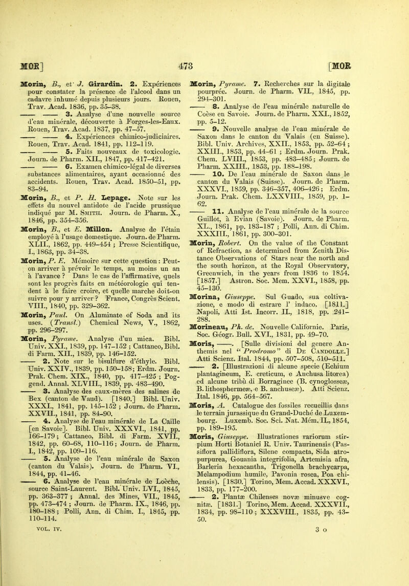 Morin, B., ef J. Girardin. 2. Experiences pour constater la presence de I'alcool dans un cadavre inhume depuis plusieurs jours. Eouen, Trav. Acad. 1836, pp. 35-38. 3. Analyse d'une nouvelle source d'eau minerale, decouverte a Forges-les-Eaux. Eouen, Trav. Acad. 1837, pp. 47-57. 4. Experiences chimico-judiciaires. Rouen, Trav. Acad. 1841, pp. 112-119. 5. Faits nouveaux de toxicologie. Journ. de Pharm. XII., 1847, pp. 417-421. 6. Examen chimico-legal de diverses substances alimentaires, ayant occasionne des accidents. Eouen, Trav. Acad. 1850-51, pp. 83-94. MoriH) B., et P. H. Lepage. Note sur les effets du nouvel antidote de I'acide prussique indique par M. Smith. Journ. de Pharm. X., 1846, pp. 354-356. Morin, B., et E. Millon. Analyse de I'etain employe a I'usage domestique. Journ. de Pharm. XLII., 1862, pp. 449-454 ; Presse Scientifique, I., 1863, pp. 34-38. Morin, P. E. Memoire sur cette question: Peut- on arriver a prevoir le temps, au moins un an a I'avance ? Dans le cas de 1'affirmative, quels sont les progres faits en meteorologie qui ten- dent a le faire croire, et quelle marche doit-on suivre pour y arriver ? France, Congres Scient. VIII., 1840, pp. 329-362. Morin, Paul. On Aluminate of Soda and its uses. {Transl.) Chemical News, V., 1862, pp. 296-297. Morin, Pyrame. Analyse d'un mica. Bibl. Univ. XXI., 1839, pp. 147-152 ; Cattaneo, Bibl. di Farm. XII., 1839, pp. 146-152. 2. Note sur le bisulfure d'ethyle. Bibl. Univ. XXIV., 1839, pp. 150-158; Erdm. Journ. Prak. Chem. XIX., 1840, pp. 417-425 ; Pog- gend. Annal. XLVIII., 1839, pp. 483-490. ——— 3. Analyse des eaux-meres des salines de Bex (canton de Vaud). [1840.] Bibl. Univ. XXXI., 1841, pp. 145-152 ; Journ. de Pharm. XXVII., 1841, pp. 84-90. 4. Analyse de I'eau minerale de La Caille [en Savoie]. Bibl. Univ. XXXVI., 1841, pp. 166-179; Cattaneo, Bibl. di Farm. XVIL, 1842, pp. 60-68, 110-116; Journ. de Pharm. L, 1842, pp. 109-116. 5. Analyse de I'eau minerale de Saxon (canton du Valais). Journ. de Pharm. VI., 1844, pp. 41-46.  6. Analyse de I'eau minerale de Loeche, source Saint-Laurent. Bibl. Univ. LVI., 1845, pp. 363-377 ; Annal. des Mines, VIL, 1845, pp. 473-474 ; Journ. de Pharm. IX., 1846, pp. 180-188; Polli, Ann. di Chim. L, 1845, pp. 110-114. Morin, Pyrame. 7. Recherches sur la digitale pourpree. Journ. de Pharm. VII., 1845, pp. 294-301. • 8. Analyse de I'eau minerale natui'elle de Coese en Savoie. Journ. de Pharm. XXL, 1852, pp. 5-12. 9» Nouvelle analyse de I'eau minerale de Saxon dans le canton du Valais (en Suisse). Bibl. Univ. Archives, XXIL, 1853, pp. 52-64; XXIIL, 1853, pp. 44-61 ; Erdm. Journ. Prak. Chem. LVIIL, 1853, pp. 483-485; Journ.de Pharm. XXIIL, 1853, pp. 188-198. 10. De I'eau minerale de Saxon dans le canton du Valais (Suisse). Journ. de Pharm. XXXVL, 1859, pp. 346-357, 406-426 ; Erdm. Journ. Prak. Chem. LXXVIIL, 1859, pp. 1- 62. 11. Analyse de I'eau minerale de la source Guillot, a Evian (Savoie). Journ. de Pharm. XL., 1861, pp. 183-187 ; Polli, Ann. di Chim. XXXIIL, 1861, pp. 300-301. Morin, Robert. On the value of the Constant of Refraction, as determined from Zenith Dis- tance Observations of Stars near the north and the south horizon, at the Royal Observatory, Greenwich, in the years from 1836 to 1854. [1857.] Astron. Soc. Mem. XXVL, 1858, pp. 45-130. Morina, Giuseppe. Sul Guado, sua coltiva- zione, e modo di estrare 1' indaco. [1811.] Napoli, Atti 1st. Incorr. IL, 1818, pp. 241- 288. Morineau, Ph. de. Nouvelle Californie. Paris, Soc. Geogr. Bull. XVL, 1831, pp. 49-70. Moris, . [SuUe divisioni del genere An- themis nel  Prodromo di De Candolle.] Atti Scienz. Ital. 1844, pp. 507-508, 510-511. —— 2. [lUustrazioni di alcune specie (Echium plantagineum, E. creticum, e Anchusa litorea) ed alcune tribu di Borraginee (B. cynoglossese, B. lithosphermese, e B. anchuseas). Atti Scienz. Ital. 1846, pp. 564-567. Moris, A. Catalogue des fossiles recueillis dans le terrain jurassique du Grand-Duche de Luxem- bourg. Luxemb. Soc. Sci. Nat. Mem. IL, 1854, pp. 189-195. Moris, Giuseppe. lUustrationes rariorum stir- pium Horti Botanici R. Univ. Taurinensis (Pas- siflora pallidiflora, Silene compacta, Sida atro- purpurea, Gouania integrifolia, Artemisia afra, Barleria hexacantha, Trigonella brachycarpa, Melampodium humile, Pavonia rosea, Poa chi- lensis). [1830.] Torino, Mem. Accad. XXXVL, 1833, pp. 177-200. —— 2. Plants ChUenses novEe minusve cog- nita;. [1831.] Torino, Mem. Accad. XXXVIL, 1834, pp. 98-110; XXXVIH., 1835, pp. 43- 50. VOL. IV.