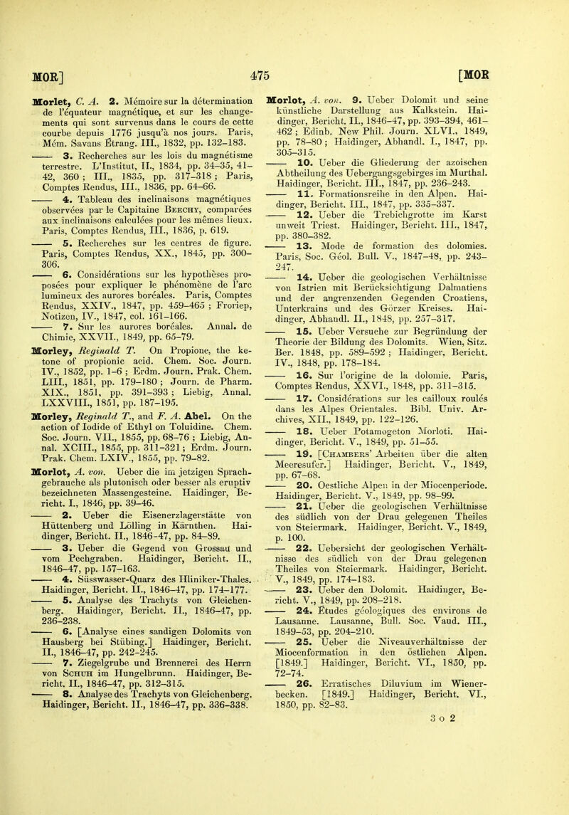 Morlet, C. A. 2. Memoire sur la determination de I'equateur magnetique, et sur les change- ments qui sont survenus dans le cours de cette courbe depuis 1776 jusqu'a nos jours. Paris, Mem. Savans Strang. III., 1832, pp. 132-183, 3. Kecherches sur les lois du magnetisme terrestre. L'Inslitut, TI., 1834, pp. 34-35, 41- 42, 360 ; III., 1835, pp. 317-318 ; Paris, Comptes Rendus, III., 1836, pp. 64-66. 4. Tableau des inclinaisons magnetiques observees par le Capitaine Beechy, comparees aux inclinaisons calculees pour les memes lieux. Paris, Comptes Rendus, III., 1836, p. 619. 5. Recherches sur les centres de figure. Paris, Comptes Rendus, XX., 1845, pp. 300- 306. ■ 6. Considerations sur les hypotheses pro- posees pour expliquer le phenomene de Fare lumineux des aurores boreales. Paris, Comptes Rendus, XXIV., 1847, pp. 459-465 ; Froriep, Notizen, IV., 1847, col. 161-166. 7. Sur les aurores boreales. Annal. de Chimie, XXVII., 1849, pp. 65-79. ISorley, Reginald T. On Propione, the ke- tone of propionic acid. Chera. Soc. Journ. IV., 1852, pp. 1-6 ; Erdm. Journ. Prak. Chem. LIII., 1851, pp. 179-180; Journ. de Pharm. XIX., 1851, pp. 391-393 ; Liebig, Annal. LXXVIIL, 1851, pp. 187-195. Morley, Reginald T., and F. A. Abel. On the action of Iodide of Ethyl on Toluidine. Chem. Soc. Journ. VII., 1855, pp. 68-76 ; Liebig, An- nal. XCIII., 1855, pp. 311-321 ; Erdm. Journ. Prak. Chem. LXIV., 1855, pp. 79-82. Morlot, A. von. Ueber die im jetzigen Sprach- gebrauche als plutonisch oder besser als eruptiv bezeichneten Massengesteine. Haidinger, Be- richt. I., 1846, pp. 39-46. 2. Ueber die Eisenerzlagerstatte von Hiittenberg und Lolling in Karnthen. Hai- dinger, Bericht. 11., 1846-47, pp. 84-89. 3. Ueber die Gegend von Grossau und vom Pechgraben. Haidinger, Bericht. II,, 1846-47, pp. 157-163. 4. Siisswasser-Quarz des Hliniker-Thales. Haidinger, Bericht. II., 1846-47, pp. 174-177. 5. Analyse des Trachyts von Gleichen- berg. Haidinger, Bericht. II., 1846-47, pp. 236-238. 6. [Analyse eines sandigen Dolomits von Hausberg bei Stiibing,] Haidinger, Bericht. II., 1846-47, pp. 242-245. 7. Ziegelgrube und Brennerei des Herrn von ScHXJH im Hungelbrunn. Haidinger, Be- richt. IL, 1846-47, pp. 312-315. • 8. Analyse des Trachyts von Gleichenberg. Haidinger, Bericht. II., 1846-47, pp. 336-338. Morlot, A. von. 9. Ueber Dolomit und seine kiinstliche Darstellung aus Kalkstein. Hai- dinger, Bericht. II., 1846-47, pp. 393-394, 461- 462 ; Edinb. New Phil. Journ. XLVL, 1849, pp. 78-80; Haidinger, Abhandl. I., 1847, pp. 305-315. 10. Ueber die Gliederung der azoischen Abtheilung des Uebergangsgebirges im Murthal. Haidinger, Bericht. III., 1847, pp. 236-243. 11- Formationsreihe in den Alpen. Hai- dinger, Bericht. IIL, 1847, pp. 335-337. 12. Ueber die Trebichgrotte im Karst unweit Triest. Haidinger, Bericht. III., 1847, pp. 380-382. 13. Mode de formation des dolomies. Paris, Soc. Geol. Bull. V., 1847-48, pp. 243- 247. 14. Ueber die geologischen Verhilltnisse von Istrien mit Beriicksichtigung Dalmatiens und der angrenzenden Gegenden Croatiens, Unterkrains und des Gorzer Kreises. Hai- dinger, Abhandl. II., 1848, pp. 257-317. IS. Ueber Versuche zur Begriindung der Theorie der Bildung des Dolomits. Wien, Sitz. Ber. 1848. pp. 589-592 ; Haidinger. Bericht. IV., 1848, pp. 178-184. 16. Sur i'origine de la dolomie. Paris, Comptes Rendus, XXVI., 1848, pp. 311-315. 17. Considerations sur les cailloux roules dans les Alpes Orientales. Bibl. Univ. Ar- chives, XII., 1849, pp. 122-126. 18. Ueber Potamogeton ]Morloti. Hai- dinger, Bericht. V., 1849, pp. 51-55. 19. [Chambers' Arbeiten iiber die alten Meeresufer.] Haidinger, Bericht. V., 1849, pp. 67-68. ■ 20. Oestliche Alpeu in der Miocenperiode. Haidinger, Bericht. V., 1849, pp. 98-99. 21. Ueber die geologischen Verhiiltnisse des siidlich von der Drau gelegeuen Theiles von Steiermark. Haidinger, Bericht. V., 1849, p. 100. 22. Uebersicht der geologischen Verhalt- nisse des siidlich von der Drau gelegenen Theiles von Steiermark. Haidinger, Bericht. v., 1849, pp. 174-183. 23. Ueber den Dolomit. Haidinger, Be- richt. v., 1849, pp. 208-218. 24. Etudes geologiques des environs de Lausanne. Lausanne, Bull. Soc. Vaud. III., 1849-53, pp. 204-210. 25. Ueber die Niveauverhaltnisse der Miocenformation in den ostlichen Alpen. [1849.] Haidinger, Bericht. VI., 1850, pp. 72-74. . 26. Erratisches Diluvium im Wiener- becken. [1849.] Haidinger, Bericht. VI., 1850, pp. 82-83. 3 o 2