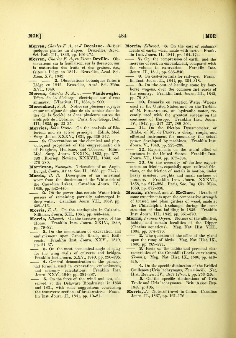 Morren, Charles F. A., et J. Secaisne. 3. Sur quelques plantes du Japon. Bruxelles, Acad. Sci. Bull. III., 1836, pp. 168-175. Morren, Charles F. A., et Victor Deville. Ob- servations sur la feuillaison, sur la fioraison, sur la maturation des fruits et des graines, &c., faites a Liege en 1841. Bruxelles, Acad. Sci. - Mem. XV., 1842. 2. Observations botaniques faites a Liege en 1842. Bruxelles, Acad. Sci. Mem. XVI., 1843. Morren, Charles F. A., et Vandeweghe. EiFets de la decharge electrique sur divers animaux. L'Institut, II., 1834, p. 200. Morrenhout, J. A. Notice sur plusieurs voyages et sur un sejour de plus de six annees dans les lies de la Societe et dans plusieurs autres des archipels de I'Oceanie. Paris, Soc. Geogr. Bull, IIL, 1835, pp. 22-35. MorrieS) John Davie. On the analysis of Ela- terium and its active principle. Edinb. Med. Surg. Journ. XXXV., 1831, pp. 339-342. 2. Observations on the chemical and phy- siological properties of the empyreumatic oils of Foxglove, Henbane, and Tobacco. Edinb. Med. Surg. Journ. XXXIX., 1833, pp. 377- 383 ; Froriep, Notizen, XXXVII., 1833, col. 276-280. Morrieson, Nasmyth. Trisection of an Angle. Bengal, Journ. Asiat. Soc. II., 1833, pp. 71-74. MorriS; B. R. Description of an intestinal yfoxm from the duodenum of the White-fish of the Canadian Lakes. Canadian Journ. IV., 1859, pp. 442-443. 2. On the power that certain Water-Birds possess of remaining partially submerged in deep water. Canadian Journ. VII., 1862, pp. 509-515. IVEorris, E. J. On the earthquake in Calabria. Silliraan, Journ. XII,, 1851, pp. 443-444. Morris, Ellwood. On the tractive power of the Horse. Franklin Inst. Journ. XXIV., 1839, pp. 79-82. 2. On the mensuration of excavation and embankment upon Canals, Roads, and Rail- roads, Franklin Inst, Journ. XXV., 1840, pp. 21-37. . 3. On the most economical angle of splay for the wing walls of culverts and bridges. Franklin Inst. Journ. XXV., 1840, pp. 290-296. 4. General demonstration of the prismoi- dal formula, used in excavation, embankment, and masonry calculations. Franklin Inst. Journ. XXV., 1840, pp. 381-387. 5. On the force of the wind and sea, ob- served at the Delaware Breakwater in 1830 and 1831, with some suggestions concerning the transverse sections of breakwaters. Frank- lin Inst. Journ. II., 1841, pp. 10-21. Morris, Ellwood. 6. On the cost of embank- ments of earth, when made with carts. Frank- lin Inst. Journ. II., 1841, pp. 164-174. 7. On the compression of earth, and the increase of rock in embankment, compared with the volume in excavation. Franklin Inst. Journ. II., 184], pp. 236-240. 8. On cast-iron rails for railways. Frank- lin Inst. Journ. II., 1841, pp. 304-318. 9. On the cost of hauling stone by four- horse wagons, over the common dirt roads of the country. Franklin Inst. Journ. IIL, 1842, pp. 79-82. 10. Remarks on reaction Water Wheels used in the United States, and on the Turbine of M. FouRNEYRON, an hydraulic motor, re- cently used with the greatest success on the continent of Europe. Franklin Inst. Journ, IV,, 1842, pp, 217-227, 289-304. 11. On the friction Dynamometer, or Brake, of M. de Prony, a cheap, simple, and effectual instrument for measuring the actual power developed by machines. Franklin Inst. Journ. v., 1843, pp. 225-238. 12. Experiments on the useful effect of turbines in the United States. Franklin Inst. Journ. VL, 1843, pp. 377-384. 13. On the necessity of further experi- ments on friction, especially upon railroad fric- tions, or the friction of metals in motion, under heavy insistent weights and small surfaces of pressure. Franklin Inst. Journ. XXXVI., 1858, pp. 217-225 ; Paris, Soc. Ing. Civ. Mem. 1859, pp. 372-396. Morris, Ellwood, and J. McClure. Details of some experiments upon the comparative strength of trussed and plain girders of wood, made at the Philadelphia Exchange during the con- struction of that building in 1832. Franklin Inst. Journ. IIL, 1842, pp. 361-370. Morris, Francis Orpen. Notices of the affinities, habits, and certain localities of the Dipper (Cinclus aquaticus). Mag. Nat. Hist. VIII., 1835, pp. 374-376. ■ 2. The question of the office of the gland upon the rump of birds. Mag. Nat. Hist. IX., 1836, pp. 269-271. 3. Facts on the habits and personal cha- racteristics of the Crossbill (Loxia curvirostra, Temni.). Mag. Nat. Hist. IX., 1836, pp. 413- 416. 4. On the specific distinction of the Bridled Guillemot (Uria lachrymans, Temminck). Nat. Hist. Review, IV., 1857 {Proc), pp. 253-256. 5. On the specific distinctions of Uria Troile and Uria lachrymans. Brit. Assoc. Rep. 1858, p. 105. Morris,/. Notes of travel in China. Canadian Journ. II., 1857, pp. 161-176.