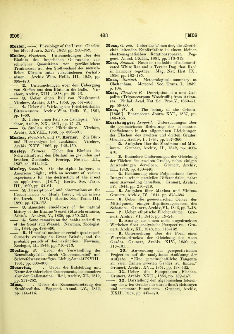 Mosler, . Physiology of the Liver. Charles- ton Med. Journ. XIV., 1859, pp. 250-252. Mosler, Friedrich. Untersuchungen iiber den Einfluss des innerlichen Gebrauches ver- schiedener Quantitaten von gewohnlichem Trinkwasser auf den StofFwechsel des mensch- lichen Korpers unter verschiedenen Verhiilt- nissen. Archiv Wiss. Heilk. III., 1858, pp. 398-470, 2. Untersuchungen iiber den Uebergang von Stoffen aus dem Blute in die Galle. Vir- chow, Archiv, XIII., 1858, pp. 29-46. 3. Ueber einen Fall von Nieskrampf. Virchow, Archiv, XIV., 1858, pp. 557-565. 4. Ueber die Wirkung des Friedrichshaller Bitterwassers. Archiv Wiss. Heilk. V., 1861, pp. 1-63. 5. Ueber einen Fall von Catalepsie. Vir- chow, Archiv, XX., 1861, pp. 15-25. 6. Studien iiber Pikrinsaure. Virchow, Archiv, XXVIII., 1863, pp. 386-391. Mosler, Friedrich, und W. Korner. Zur Blut- und Harnanalyse bei Leukamie. Virchow, Archiv, XXV., 1862, pp. 142-150. Mosley, Francis. Ueber den Einfluss der Schwerkraft auf den Blutlauf im gesunden und kranken Zustande. Froriep, Notizen, III., 1837, col. 241-243. Mosley, Oswald. On the Aphis lanigera or American blight; with an account of various experiments for the destruction of the insect on apple-trees. [1817.] Hortic. Soc. Trans. III., 1820, pp. 54-61. 2. Description of, and observations on, the Coccus laricis or Mealy Insect, which infests the Larch. [1818.] Hortic. Soc. Trans. III., 1820, pp. 170-173. 3. Anecdote elucidatory of the natural history of the Ermine Weasel (Mustela erminea, Linn.). Analyst, V., 1836, pp. 350-351. 4. Some remarks on the habits and utility of the Stoat and Weasel. Newman, Zoologist, II., 1844, pp. 488-490. 5. Historical notices of certain quadrupeds formerly existing in Great Britain, and the probable periods of their extinction. Newman, Zoologist, II., 1844, pp. 710-713. Mosling, S. Ueber die Verwandlung des Benzoeanhydrids durch Chlorwasserstoff und Schwefelwasserstoffgas. Liebig,AnnaLCXVIII., 1861, pp. 303-306. Mosovius, Ueber die Entstehung und Natur der thierischen Concremente, insbesondere aber der Gallensteine. Reil, Archiv, XL, 1812, pp. 237-262. Moss, . Ueber die Zusammensetzung des Strahlzeoliths. Poggend. Annal. LV., 1842, pp. 114-115. Moss, G. von. Ueber das Tiinen der, die Electri- citat leitenden Kupferdrahte in einem kleinen electromagnetischen Rotationsapparat. Pog- gend. Annal. CXIIL, 1861, pp. 316-319. Moss, Samuel. Notes on the habits of a domesti- cated White Rat and a Terrier Dog that lived in harmony together. Mag. Nat. Hist. IX., 1836, pp. 182-185. Moss, Samuel. Meteorological summary at Cheltenham. Meteorol. Soc. Trans. I., 1839, p. 104. Moss, Theodore F. Description of a new Car- polite (Trigonocarpum Woodruffii) from Arkan- sas. Philad. Acad. Nat. Sci. Proc.V., 1850-51, pp. 59-60. Moss, W. A. The botany of the Crimea. [1856.] Pharmaceut. Journ. XVI., 1857, pp. 163-166. Mossbrugger, Leopold. Untersuchungen iiber die geometrische Bedeutung der coustanten Coefficienten in den allgemeinen Gleichungen der Flachen des zweiten und dritten Grades. Grunert, Archiv, L, 1841, pp. 337-360. 2. Aufgaben iiber das Maximum und Min- imum. Grunert, Archiv, II., 1842, pp. 400- 410. 3. Besondere Umformungen der Gleichuug der Flachen des zweiten Grades, nebst einigen Anwendungen derselben. Grunert, Archiv, III. , 1843, pp. 430-440. 4. Bestimmuug eines Polynoraiums durch Integrale seiner partiellen DifFerentialen, nebst einer Anwendung derselben. Grunert, Archiv, IV. , 1844, pp. 210-219. 5. Aufgaben iiber Maxima und Minima. Grunert, Archiv, IV., 1844, pp. 373-385. 6. Ueber die geometrischen Oerter der Mittelpuncte einiger Begriinzungscurven des Schattens. Grunert, Archiv, VL, 1845, pp. 7-18. 7. Ueber elliptische Flachenraume. Gru- nert, Archiv, VL, 1845, pp. 19-24. 8. Auszug aus einem noch ungedruckten Werkchen iiber analytische Perspective. Gru- nert, Archiv, XL, 1848, pp. 113-132. 9. Untersuchung iiber die Form eines Wurzelausdruckes der Gleichung des n-ten Grades. Grunert, Archiv, XIV., 1850, pp. 113-131. 10. Anwendung der perspectivischen Projection auf die analytische Auflosung der Aufgabe:  Eine gemeinschaftliche Tangente an zwei Linien zweiten Grades zu finden. Grunert, Archiv, XVI., 1851, pp. 138-152. 11. Ueber die Fusspuncten - Flachen. Grunert, Archiv, XXIL, 1854, pp. 139-157. 12. Darstellung der algebraischen Gleich- ung des ra-ten Grades nur durch ihre Ableitungen und constante Functionen. Grunert, Archiv, XXIL, 1854, pp. 447-470.