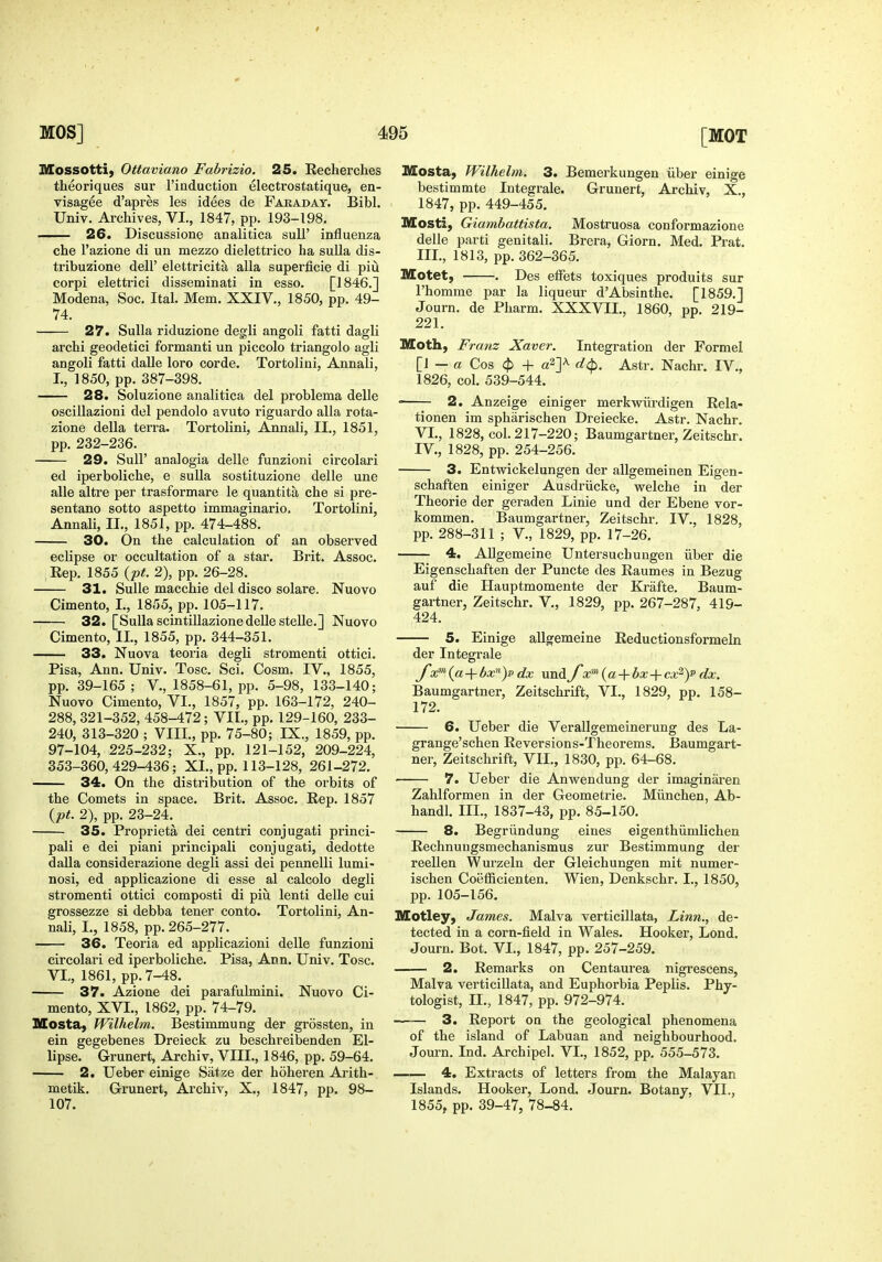 Mossotti, Ottaviano Fabrizio. 25, Recherches theoriques sur I'induction electrostatique, en- visagee d'apres les idees de Fakadat. Bibl. Univ. Archives, VI., 1847, pp. 193-198. 26. Discussione analitica sull' influenza che I'azione di un mezzo dielettrico ha sulla dis- tribuzione dell' elettricita alia superficie di piu corpi elettrici disseminati in esso. [1846.] Modena, Soc. Ital. Mem. XXIV., 1850, pp. 49- 74. 27. Sulla riduzione deg^li angoli fatti dagli archi geodetici formanti un piccolo triangolo agli angoli fatti dalle lore corde. Tortolini, Annali, I., 1850, pp. 387-398. 28. Soluzione analitica del problema delle oscillazioni del pendolo avuto riguardo alia rota- zione della terra. Tortolini, Annali, II., 1851, pp. 232-236. 29. Suir analogia delle funzioni circolari ed iperboliche, e sulla sostituzione delle une alle altre per trasformare le quantita che si pre- sentano sotto aspetto immaginario. Tortolini, Annali, II., 1851, pp. 474-488. 30. On the calculation of an observed eclipse or occultation of a star. Brit. Assoc. ;Rep. 1855 {pt. 2), pp. 26-28. 31. SuUe macchie del disco solare. Nuovo Cimento, I., 1855, pp. 105-117. 32. [Sulla scintiUazione delle stelle.] Nuovo Cimento, II., 1855, pp. 344-351. 33. Nuova teoria degli stromenti ottici. Pisa, Ann. Univ. Tosc. Sci. Cosm. IV., 1855, pp. 39-165; v., 1858-61, pp. 5-98, 133-140; Nuovo Cimento, VI., 1857, pp. 163-172, 240- 288, 321-352, 458-472; VII., pp. 129-160, 233- 240, 313-320 ; VIII., pp. 75-80; IX., 1859, pp. 97-104, 225-232; X., pp. 121-152, 209-224, 353-360,429-436; XL, pp. 113-128, 261-272. 34. On the distribution of the orbits of the Comets in space. Brit. Assoc. Rep. 1857 {pt. 2), pp. 23-24. 35. Proprieta dei centri conjugati princi- pali e dei piani principali conjugati, dedotte dalla considerazione degli assi dei pennelli lumi- nosi, ed applicazione di esse al calcolo degli stromenti ottici composti di piu lenti delle cui grossezze si debba tener cento. Tortolini, An- nali, I., 1858, pp. 265-277. 36. Teoria ed applicazioni delle funzioni circolari ed iperboliche. Pisa, Ann. Univ. Tosc. VI,, 1861, pp. 7-48. 37. Azione dei parafulmini. Nuovo Ci- mento, XVI., 1862, pp. 74-79. Mosta, Wilhelm. Bestimmung der grossten, in ein gegebenes Dreieck zu beschreibenden El- lipse. Grunert, Archiv, VIII., 1846, pp. 59-64. 2. Ueber einige Satze der hoheren Arith- metik. Grunert, Archiv, X., 1847, pp. 98- 107. Mosta, Wilhelm. 3. Bemerkungen iiber einige bestimmte Integrale. Grunert, Archiv, X., 1847, pp. 449-455. Mosti, Giambattista. Mostruosa conformazione delle parti genitali. Brera, Giorn. Med. Prat. III. , 1813, pp. 362-365. Motet, . Des elFets toxiques produits sur I'homme par la liqueur d'Absinthe. [1859.] Journ. de Pharm. XXXVII., 1860, pp. 219- 221. Moth, Franz Xaver. Integration der Formal [i - a Cos ($) + a^Y ^4>- Astr. Nachr. IV., 1826, col. 539-544. ■ 2. Anzeige einiger merkwiirdigen Rela- tionen im spharischen Dreiecke. Astr. Nachr. VL, 1828, col. 217-220; Baumgartner, Zeitschr. IV. , 1828, pp. 254-256. 3. Entwickelungen der allgemeinen Eigen- schaften einiger Ausdriicke, welche in der Theorie der geraden Linie und der Ebene vor- kommen. Baumgartner, Zeitschr. IV., 1828, pp. 288-311 ; v., 1829, pp. 17-26. 4. AUgemeine Untersuchuugen iiber die Eigenschaften der Puncte des Raumes in Bezug auf die Hauptmomente der Krafte. Baum- gartner, Zeitschr. V., 1829, pp. 267-287, 419- 424. 5. Einige allgemeine Reductionsformeln der Integrale ya;'»(a + bx^)p dx und f x'^{a-\-bx-\-cxFy dx. Baumgartner, Zeitschrift, VI., 1829, pp. 158- 172. 6. Ueber die Verallgemeinerung des La- grange'schen Reversions-Theorems. Baumgart- ner, Zeitschrift, VII., 1830, pp. 64-68. 7. Ueber die Anwendung der imaginaren Zahlformen in der Geometric. Miinchen, Ab- handl. III., 1837-43, pp. 85-150. 8. Begriindung eines eigenthiimlichen Rechnuugsmechanismus zur Bestimmung der reellen Wurzeln der Gleichungen mit numer- ischen Coefficienten. Wien, Denkschr. I., 1850, pp. 105-156. Motley, James. Malva verticillata, Linn., de- tected in a corn-field in Wales. Hooker, Lond. Journ. Bot. VI., 1847, pp. 257-259. 2. Remarks on Centaurea nigrescens, Malva verticillata, and Euphorbia Peplis. Phy- tologist, n., 1847, pp. 972-974. 3. Report on the geological phenomena of the island of Labuan and neighbourhood. Jom-n. Ind. Archipel. VI., 1852, pp. 555-573. 4. Extracts of letters from the Malayan Islands. Hooker, Lond. Journ. Botany, VII., 1855, pp. 39-47, 78-84.