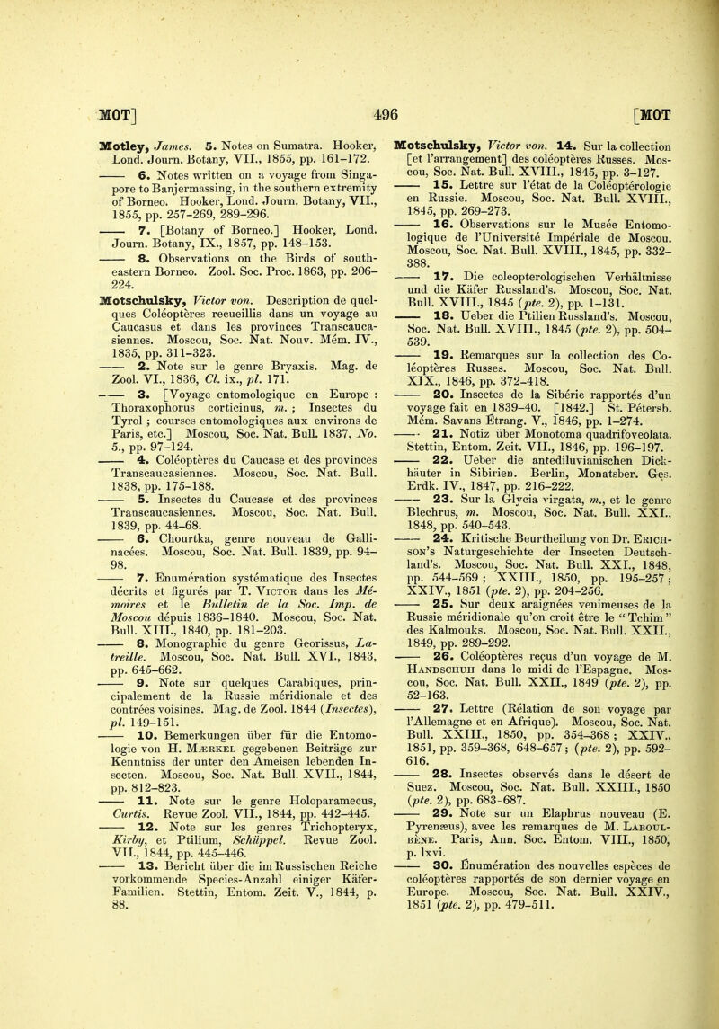 Motley, James. 5. Notes on Sumatra. Hooker, Lend. Journ. Botany, VII., 1855, pp. 161-172. 6. Notes written on a voyage from Singa- pore toBanjermassing, in the southern extremity of Borneo. Hooker, Lond. Journ, Botany, VII., 1855, pp. 257-269, 289-296. 7. [Botany of Borneo.] Hooker, Lond. Journ. Botany, IX., 1857, pp. 148-153. 8. Observations on the Birds of south- eastern Borneo. Zool. Soc. Proc. 1863, pp. 206- 224. Motschulsky, Victor von. Description de quel- ques Coleopteres recueillis dans un voyage au Caucasus et dans les provinces Transcauca- siennes. Moscou, Soc. Nat. Nouv. Mem. IV., 1835, pp. 311-323. 2. Note sur le genre Bryaxis. Mag. de Zool. VI., 1836, CI. ix., pi. 171. 3. [Voyage entomologique en Europe : Thoraxophorus corticinus, m. ; Insectes du Tyrol ; courses entomologiques aux environs de Paris, etc.] Moscou, Soc. Nat. Bull. 1837, No. 5., pp. 97-124. 4. Coleopteres du Caucase et des provinces Transcaucasiennes. Moscou, Soc. Nat. Bull. 1838, pp. 175-188. 5. Insectes du Caucase et des provinces Transcaucasiennes, Moscou, Soc. Nat. Bull. 1839, pp. 44-68, 6. Chourtka, genre nouveau de Galli- nacees. Moscou, Soc. Nat. Bull. 1839, pp. 94- 98. 7. Enumeration systematique des Insectes decrits et figures par T. Victor dans les Me- moir es et le Bulletin de la Soc. Imp. de Moscou depuis 1836-1840. Moscou, Soc. Nat. Bull. XIII., 1840, pp. 181-203. 8. Monographic du genre Georissus, La- treille. Moscou, Soc. Nat, Bull. XVI., 1843, pp. 645-662. 9. Note sur quelques Carabiques, prin- cipalement de la Russie meridionale et des contrees voisines. Mag. de Zool. 1844 {Insectes), pi. 149-151. 10. Bemerkungen iiber fiir die Entomo- logie von H. M^kkel gegebenen Beitrage zur Kenntniss der unter den Ameisen lebenden In- secten. Moscou, Soc. Nat. Bull. XVII,, 1844, pp. 812-823. 11. Note sur le genre Holoparamecus, Curtis. Revue Zool. VII., 1844, pp. 442-445. 12. Note sur les genres Trichopteryx, Kirhy, et Ptilium, Schiippel. Revue Zool. VII., 1844, pp. 445-446. ■ 13. Bericht iiber die im Russischen Reiche vorkommende Species-Anzahl einiger Kafer- Familien. Stettin, Entom. Zeit. V., 1844, p. 88. Motschulsky, Victor von. 14. Sur la collection [et I'arrangement] des coleopteres Russes. Mos- cou, Soc. Nat. Bull. XVIII., 1845, pp. 3-127. 15. Lettre sur I'etat de la Coleopterologie en Russie. Moscou, Soc. Nat. Bull. XVIII., 1845, pp. 269-273. 16. Observations sur le Musee Entomo- logique de rUniversite Imperiale de Moscou. Moscou, Soc. Nat. Bull. XVIII., 1845, pp. 332- 388. 17. Die coleopterologischen Verhaltnisse und die Kiifer Russland's, Moscou, Soc. Nat. Bull. XVIII., 1845 ipte. 2), pp. 1-131. 18. Ueber die Ptilien Russland's. Moscou, Soc. Nat. Bull. XVIIl., 1845 {pte. 2), pp. 504- 539, 19. Remarques sur la collection des Co- leopteres Russes, Moscou, Soc, Nat, Bnll, XIX,, 1846, pp, 372-418, 20. Insectes de la Siberie rapportes d'un voyage fait en 1839-40, [1842,] *St, Petersb, Mem, Savans Etrang, V,, 1846, pp, 1-274, 21. Notiz iiber Monotoma quadrifoveolata, Stettin, Entom, Zeit, VII,, 1846, pp, 196-197. —— 22. Ueber die antediluvianischen Dick- hauter in Sibirien, Berlin, Monatsber, Ges. Erdk. IV., 1847, pp. 216-222. 23. Sur la Glycia virgata, m., et le genre Blechrus, m. Moscou, Soc, Nat. Bull. XXL, 1848, pp. 540-543. 24. Kritische Beurtheilung von Dr. Ebicii- son's Natui-geschichte der Insecten Deutsch- land's, Moscou, Soc. Nat. Bull, XXI,, 1848, pp. 544-569 ; XXIIL, 1850, pp, 195-257; XXIV., 1851 {pte. 2), pp. 204-256. 25. Sur deux araignees venimeuses de la Russie meridionale qu'on croit etre le  Tchim  des Kalmouks. Moscou, Soc. Nat. Bull. XXII., 1849, pp. 289-292, 26. Coleopteres refus d'un voyage de M, Handschuh dans le midi de I'Espagne. Mos- cou, Soc. Nat. Bull. XXIL, 1849 {pte. 2), pp, 52-163, 27. Lettre (Relation de sou voyage par I'AUemagne et en Afrique). Moscou, Soc, Nat, Bull. XXIIL, 1850, pp. 354-368; XXIV., 1851, pp, 359-368, 648-657; {pte. 2), pp, 592- 616. 28. Insectes observes dans le desert de Suez. Moscou, Soc. Nat, Bull, XXIIL, 1850 {pte. 2), pp, 683-687, 29. Note sur un Elaphrus nouveau (E. Pyrenzeus), avec les remarques de M. Laboul- BENE. Paris, Ann. Soc. Entom, VIII,, 1850, p, Ixvi. 30. Enumeration des nouvelles especes de coleopteres rapportes de son dernier voyage en Europe. Moscou, Soc. Nat, Bull. XXIV., 1851 {pte. 2), pp, 479-511.