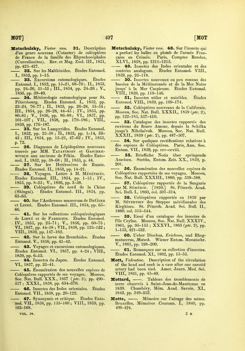 Motschtilsky, Victor von. 31. Description d'un genre nouveau (Cotaster) de coleopteres de France de la famille des Rhynchocephales (Curculionites). Rev, et Mag. Zool. III., 1851, pp.425-427. 32. Sur les Malthinides. Etudes Entomol. I., 1852, pp. 1-15. 33. Excursions eutomologiques. Etudes Entomol. I., 1852, pp. 15-21, 68-70; II., 1853, pp. 24-26, 51-53 ; III., 1854, pp. 24-26 ; V., 1856, pp. 39-40. 34. Meteorologie entomologique pour St. Petersbourg. Etudes Entomol. I., 1852, pp. 23-24, 76-77 ; II., 1853, pp. 26-28, 53-54; III. , 1854, pp. 26-28, 44-45 ; IV., 1855, pp. 80-81; v., 1856, pp. 86-88; VI., 1857, pp. 101-107; VII., 1858, pp. 179-186; VIII., 1859, pp. 176-187. 35. Sur les Lampyrides. Etudes Entomol. I., 1852, pp. 25-58 ; II., 1853, pp. 1-14, 33- 43 ; III., 1854, pp. 15-21, 47-62 ; IV., 1855, p. 72. 36. Diagnoses de Lepidopteres nouveaux trouves par MM. Tatavinoff et Gaschke- WJTSCH aux environs de Pekin. Etudes Ento- mol. I., 1852, pp. 58-68 ; II., 1853, p. 44. '— 37. Sur les Heteroceres de Russie. Etudes Entomol. II., 1853, pp. 14-21. 38. Voyages. Lettre a M. Menetries. Etudes Entomol. III., 1854, pp. 1-15 ; IV., 1855, pp. 8-25; v., 1836, pp. 3-38. 39. Coleopteres du nord de la Chine (Shingai). Etudes Entomol. III., 1854, pp. 63-65. —— 40. Sur I'Anthrenus museorum de DeGeer et LiNNE. Etudes Entomol. III., 1854, pp. 65- 66. 41. Sur les collections coleopterologiques de LiNNE et de Fabricids. Etudes Entomol. IV. , 1855, pp. 25-71 ; V., 1856, pp. 60-73 ; VI., 1857, pp. 44-58 ; VII., 1858, pp. 123-152 ; VIII., 1859, pp. 147-162. 42. Sur la larve des Brenthides. Etudes Entomol. V., 1856, pp. 41-42. 43. Voyages et excursions eutomologiques. Etudes Entomol. VI., 1857, pp. 4-24 ; VIII., 1859, pp. 6-13. 44. Insectes du Japon. Etudes Entomol. VI., 1857, pp. 25-41. 45. Enumeration des nouvelles especes de Coleopteres rapportes de ses voyages. Moscou, Soc. Nat. Bull. XXX., 1857 {pte. 2), pp. 490- 517 ; XXXL, 1858, pp. 634-670. • ■ 46. Insectes des Indes orientales. Etudes Entomol. VII., 1858, pp. 20-122. 47. Synonymic et critique. Etudes Ento- mol. VII., 1858, pp. 153-160; VIII., 1859, pp. 163-168. Motschulskyj Victor von. 48. Sur I'insecte qui a perfore les balles en plomb de I'armee Fran- 9aise en Crimee. Paris, Comptes Rendus, XLVI., 1858, pp. 1211-1213. 49. Insectes des Indes orientales et des contrees analogues. Etudes Entomol. VIII., 1859, pp. 25-118. 50. Insectes nouveaux ou peu connus des bassins de la Mediterranee et de la Mer Noire jusqu' a la Mer Caspienne. Etudes Entomol. VIII., 1859, pp. 119-146. 51. Insectes utiles et nuisibles. Etudes Entomol. VIII., 1859, pp. 169-174. 52. Coleopteres nouveaux de la Californie. Moscou, Soc. Nat. Bull. XXXII., 1859 (pte. 2), pp. 122-185, 357-410. 53. Catalogue des insectes rapportes des environs du fleuve Amour, depuis la Schilka jusqu'a Nikolaevsk. Moscou, Soc. Nat. Bull. XXXIL, 1859 {pte. 2), pp. 487-507. 54. Sur quelques rectifications relatives a des especes de Coleopteres. Paris, Ann. Soc. Entom. VII., 1859, pp. ccv-ccviii. 55. Briefliche Notiz iiber springende Ameisen. Stettin, Entom. Zeit. XX., 1859, p. 201. 56. Enumeration des nouvelles especes de Coleopteres rapportees de ses voyages. Moscou, Soc. Nat. Bull. XXXIII., 1860, pp. 539-588. 57. Coleopteres rapportes de la Songarie par M. Semenof. [1859.] St. Petersb. Acad. Sci. Bull. I., 1860, col. 301-314. 58. Coleopteres rapportes en 1859 par M, Severtsep des Steppes meridionales des Kirghises. St. Petersb. Acad. Sci. Bull. II., 1860, col. 513-544. 59. Essai d'un catalogue des insectes de I'ile Ceylan. Moscou, Soc. Nat. Bull. XXXIV., 1861, pp. 95-155 ; XXXVI., 1863 (pte. 2), pp. 1-153, 421-532. ' 60. Ueber Diochus, Erichson, und Rheg- matocerus, Motsch. Wiener Entom. Monatschr. v., 1861, pp. 198-200. 61. Remarques sur sa collection d'inseetes. Etudes Entomol. XI., 1862, pp. 15-55. Mott) Valentine. Description of the circulation of the head and neck in a case after one carotid artery had been tied. Amer. Journ. Med. Sci. VIII., 1831, pp. 45-49. IVCottard, . Tableau des tremblements de terre observes a Saint-Jean-de-Maurienne en 1839. Chambery, Mem. Acad. Savoie, XI., 1843, pp. 349-352. Motte, . Memoire sur I'aerage des mines. Bruxelles, Memoires Couronn. I., 1840, pp. 109-424. VOL. IT.