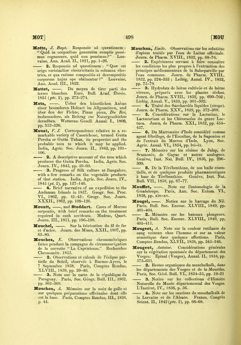 KEotte, J. Bapt. Responsio ad qusestionem :  Quid in corporibus generatim sumptis possi- mus cognoscere, quid non possimus? Lou- vaine, Ann. Acad. II., 1821, pp. 1-26. . 2. Responsio ad quaestionem :  Quap, est origo verisimilior electricitatis in columna elec- trica, et qua ratione compositio et decompositio corporum hujus ope obtinentur ? Louvaine, Ann. Acad. III., 1822. Mottet, . Du moyen de tirer parti des terres blancbes. Eure, Bull. Acad. Ebroic. 1835 {pte. 2), pp. 273-274. Motz, . Ueber den kiinstlichen Anbau einer besonderen Holzart im Allgemeinen, und iiber den der Fichte, Pinus picea, Du Roi, insbesondere, als Beitrag zur Naturgeschichte derselben. Wetterau. Gesell. Annal. I., 1809, pp. 312-326. IVIouat, F. J. Correspondence relative to a re- markable variety of Caoutchouc, termed Gutta Percha or Gutta Tuban, its properties and the probable uses to which it may be applied. India, Agric. Soc. Journ. II., 1843, pp. 101- 106. — 2. A descriptive account of the tree which produces the Gutta Percha. India, Agric. Soc. Journ. IV., 1845, pp. 59-60. 3. Progress of Silk culture at Bangalore, with a few remarks on the vegetable products of that station. India, Agric. Soc. Journ. IV., 1845 {pt. 2), pp. 137-140. . 4. Brief narrative of an expedition to the Andaman Islands in 1857. Geogr. Soc. Proc. VI., 1862, pp. 41-43; Geogr. Soc. Journ. XXXIL, 1862, pp. 109-126. Mouatt, , and Stoddart. Cases of Morsus serpentis, with brief remarks on the treatment required in such accidents. Madras, Quart. Journ. III., 1811, pp. 196-198. Mouchel, Sur la fabrication du fil de fer et d'acier. Journ. des Mines, XXII., 1807, pp. 63-80. Houchez, E. Observations chronometriques faites pendant la campagne de circumnavigation de la corvette La Capricieuse. Recherches Chronometr. 1855. 2. Observations et calculs de I'eclipse par- tielle du Soleil, observee a Buenos-Ayres, le 7 Se]}tembre 1858. Paris, Comptes Rendus, XLVIII., 1859, pp. 39-40. 3. Note sur la carte de la republique du Paraguay. Paris, Soc. Geogr. Bull. III., 1862, pp. 362-368. Mouchon, A. Memoire sur la noix de galle et sur quelques preparations officinales dont elle est la base. Paris, Comptes Rendus, III., 1836, p. 44. Mouchon, Emile. Observations sur les solutions d'opium traites par I'eau de Laitue officinale. Journ. de Pharm. XVIII., 1832, pp. 68-76. 2. Experiences servant a faire connaitre les conditions les plus propres a I'extraction des principes medicamenteux de la Salsepareille par I'eau commune. Journ. de Pharm. XVIII., 1832, pp. 324-333 ; Leibig, Annal. IV., 1832, pp. 75-79. —■— 3. Hydrolats de laitue cultivee et de laitue vireuse, prepares avec les plantes seches. Journ. de Pharm. XVIIL, 1832, pp. 699-702 ; Liebig, Annal. V., 1833, pp. 301-302. 4. Traite des Saccharoles liquides (sirops). Journ. de Pharm. XXV., 1839, pp. 372-388. 5. Considerations sur la Lactucine, le Lactucarium et les Chicoracees du genre Lac- tuca. Journ. de Pharm. XXI., 1852, pp. 454- 457. 6. Du Marronnier d'Inde considere comme agent febrifuge, de I'Esculine, de la Saponine et de I'extrait du Marron d'Inde. Lyon, Soc. Agric. Annal. VI., 1854, pp. Ivi-lx. 7. Memoire sur les resines de Jalap, de Scamonee, de Gayac et autres analogues. Geneve, Inst. Nat. Bull. IV., 1856, pp. 296- 309. 8. De la Terebenthine, de son huile essen- tielle, et de quelques produits pharmaceutiques a base de Terebenthine. Geneve, Inst. Nat. Bull. VII., 1858, pp. 67-77. Moufflet, . Note sur I'entomologie de la Guadeloupe. Paris, Ann. Soc. Entom. VI., 1858, pp. xiv-xv. Mougel) . Notice sur le barrage du Nil. Paris, BuU. Soc. Encour. XLVIIL, 1849, pp. 401-404. 2. Memoire sur les bateaux plongeurs. Paris, Bull. Soc. Encour. XLVIIL, 1849, pp, 405-411. Mougeot, A. Note sur la coulem- rutilante du sang veineux chez I'homme et sur sa valeur semiotique dans quelques affections. Paris, Comptes Rendus, XLVII., 1858, pp. 345-346. Mougeot) Antoine. Considerations generales sur la vegetation spontanee du departement des Vosges. Epinal (Vosges), Annal. II., 1834, pp. 573-631. 2. Restes organiques du muschelkalk, dans les departements des Vosges et de la Meurthe. Paris, Soc. Geol. Bull. VL, 1834-35, pp. 19-21 3. Notice sur les collections d'Histoire Naturelle du Musee departemental des Vosges. L'Institut, IV,, 1836, p. 56. 4. Note sur les sauriens du muschelkalk de la Lorraine et de I'Alsace. France, Congres Sclent. IL, 1842 {pte. 2), pp. 66-68.