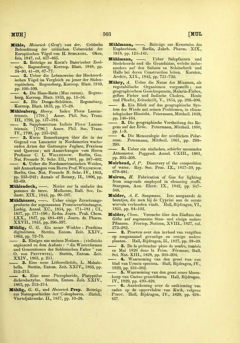 Muhle, Heinrich {Graf) von der. Critische Beleuchtung der critischen Uebersicht der Europaischen Vogel von H. Schlegel. Oken, Isis, 1847, col. 457-465. ■■ 2. Beitrage zu Koch's Baierischer Zool- ogie. Eegensburg, Korresp. Blatt. 1848, pp. 24-30, 41-48, 67-77. 3. Ueber die Lebensweise der Hochnord- ischen Vogel im Vergleich zu jener der Siideu- ropaischen. Eegensburg, Korresp. Blatt. 1849, pp. 100-109. 4. Die Haus-Ratte (Mas rattus). Eegens- burg, Korresp. Blatt. 1853, pp. 15-16. 5. Die Don9,u-Schiitten. Eegensburg, Korresp. Blatt. 1853, pp. 17-28. Miihlenberg, Henri/. Index Florae Laucas- triensis. [1791.] Amer. Pbil. Soc. Trans. III. , 1793, pp. 157-184. 2. Supplementum Indicis Florae Lancas- triensis. [1796.] Amer. Phil. Soc. Trans. IV. , 1799, pp. 235-242. 3. Kurze Bemerkungen iiber die in der Gegend von Lancaster in Nordamerica wachs- enden Arten der Gattungen Juglans, Fraxinus und Quercus ; mit Anmerkungen vom Herrn Professor C. L. Willdenow. Berlin, Ges. Nat. Freunde N. Schr. III., 1801, pp. 387-402. —— 4. Ueber die Nordamericanischen Weiden, mit Anmerkungen vom Herrn Prof. Willdenow. Berlin, Ges. Nat. Freunde N. Schr. IV., 1803, pp. 233-242; Annals of Botany, II., 1806, pp. 62-69. Hiihlendeck, . Notice sur la maladie des pommes de terre. Mulhouse, Bull. Soc. In- dustr. XIX., 1845, pp. 99-107. MiihUiauser, . Ueber einige Zersetzungs- producte der sogenannten Proteinverbindungen. Liebig, Annal. XC, 1854, pp. 171-181 ; CI., 1857, pp. 171-196; Erdm. Journ. Prak. Chem. LXX., 1857, pp. 484-488; Journ. de Pharm. XXVII., 1855, pp. 396-397. Miililig, G. G. Ein neuer Wickler : Penthina digitalitana. Stettin, Entom. Zeit. XXIV., 1863, pp. 72-73. 2. Einiges aus meinen Notizen : (vielleicht erganzend zu dem Aufsatz :  die Winterformen und Generationen der Schlesischen Falter  von O. von Prittwitz). Stettin, Entom. Zeit. XXIV., 1863, p. 211. i 3. Eine neue LithocoUetide, L. Mahale- bella. Stettin, Entom. Zeit. XXIV., 1863, pp. 212-213, 4. Eine neue Pterophoride, Platyptilus dichi-odactylus. Stettin, Entom. Zeit. XXIV., 1863, pp. 213-214. Miihlig, G. G., und Heinrich Prey. Beitrage zur Naturgeschichte der Coleophoren. Ziirich, Vierteljahrsschr. II., 1857, pp. 10-28. Miihlmaun, . Beitrage zur Kenntniss des Euphorbium. Berlin, Jahrb. Pharm. XIX., 1818, pp. 125-141. Miihliuaiin, . Ueber Salzpfannen und Siedeheerde und die Grundsatze, welche insbe- sondere auf den Salinen zu Sohonebeck und Halle bei deren Construction leiten. Karsten, Archiv, XIX., 1845, pp. 721-730. Miihry, A. Ueber die Natur der Miasmen, als vegetabilische Organismen vorgestellt; aus geographischem Gesichtspuncte, Malaria-Fieber, gelbes Fieber und Indische Cholera. Henle und Pfeufer, Zeitschrift, V., 1854, pp. 286-306. 2. Ein Blick auf das geographische Sys- tem der Winde mit seinen Problemen, in clima- tologischer Hiusicht. Petermann, Mittheil. 1859, pp. 146-164. 3. Die geographische Vertheilung des Ee- gens auf der Erde. Petermann, Mittheil. 1860, pp. 1-9. 4. Die Meteorologie der nordlichen Polar- zone, Petermann, Mittheil. 1861, pp. 289- 299. 5. Ueber ein einfaches, scharfer messendes Atmometer. Poggend. Annal. CXIII., 1861, pp. 305-308. Muirhead, J. P. Discovery of the composition of water. Eoy. Soc. Proc. IX., 1857-59, pp. 679-681. Muiron, H. Fabrication of Gas for lighting from soap-suds employed in cleansing stuffs. Sturgeon, Ann. Electi-. IX., 1842, pp. 347- 348. Mtdder, A. E. Saagmans. lets aangaande de beentjes, die men bij de Cyprini aan de eerste wervels verbonden vindt. Hall, Bijdragen, VI., 1831, pp. 84-103. Mulder, Claas. Versuche iiber den Einfluss der Gifte auf sogenannte Sinn- und einige andere Pflanzen. Froriep, Notizen, XVIII., 1827, col. 273-282. 2. Proeven over den invloed van vergiften op zoogenaamd gevoelige en eenige andere planten. Hall, Bijdragen, II., 1827, pp. 38-39. 3. De la pretendue pluie de soufre, tombee en Mai 1826 dans la Frise. Ferussac, Bull. Sci. Nat. XIII., 1828, pp. 203-204. 4. Waarneming van den groei van een blad van Urania speciosa. Hall, Bijdragen, IV., 1829, pp. 251-262. 5. Waarneming van den groei eener bloem- knop van Cactus grandiflorus. Hall, Bijdragen, IV., 1829, pp. 420-428. 6. Aanteekening over de ontkieming van zaden op de oppervlakte van Kwik, volgens PiNOT. Hall, Bijdragen, IV., 1829, pp. 428- 437.
