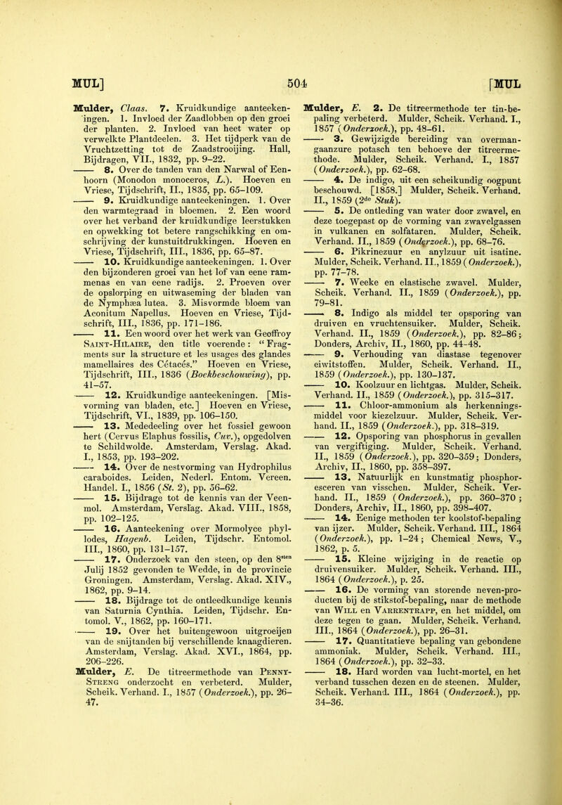 Mulder, Claas. 7. Ki-uidkundige aanteeken- ingen, 1. Invloed der Zaadlobben op den groei der planter!. 2. Invloed van heet water op verwelkte Plantdeelen, 3. Het tijdperk van de Vruchtzetting tot de Zaadstrooijing. Hall, Bijdragen, VII., 1832, pp. 9-22. 8. Over de tanden van den Narwal of Een- hoorn (Monodon monoceros, L.). Hoeven en Vriese, Tijdschrift, II., 1835, pp. 65-109. 9. Ki'uidkundige aanteekeningen. 1. Over den warmtegraad in bloemen. 2. Een woord over het verband der kruidkundige leerstukken en opwekking tot betere rangschikking en om- schrijving der kunstuitdrukkingen. Hoeven en Vriese, Tijdschrift, III, 1836, pp. 65-87. 10. Kruidkundige aanteekeningen. 1. Over den bijzonderen groei van het lof van eene ram- menas en van eene radijs. 2. Proeven over de opslorping en uitwaseming der bladen van de Nymphaea lutea. 3. Misvormde bloem van Aconitum Napellus. Hoeven en Vriese, Tijd- schrift, III., 1836, pp. 171-186. . 11. Een woord over het werkvan Geotfi'oy Saint-HiLaxke, den title voerende:  Frag- ments sur la structure et les usages des glandes mamellaires des Cetaces. Hoeven en Vriese, Tijdschrift, III., 1836 (^Boekbeschouwing), pp. 41-57. 12. Kruidkundige aanteekeningen. [Mis- vorming van bladen, etc.] Hoeven en Vriese, Tijdschrift, VI., 1839, pp. 106-150. 13. Mededeeling over het fossiel gewoon hert (Cervus Elaphus fossilis, Cuv.), opgedolven te Schildwolde. Amsterdam, Verslag. Akad. I., 1853, pp. 193-202. 14. Over de nestvorming van Hydrophilus caraboides. Leiden, Nederl. Entom. Vereen. Handel. L, 1856 {St. 2), pp. 56-62. 15. Bijdrage tot de kennis van der Veen- mol. Amsterdam, Verslag. Akad. VIII., 1858, pp. 102-125. 16. Aanteekening over Mormolyce phyl- lodes, Hagenb. Leiden, Tijdschr. Entomol. IIL, 1860, pp. 131-157. 17. Onderzoek van den steen, op den 8'° Julij 1852 gevonden te Wedde, in de provincie Groningen. Amsterdam, Verslag. Akad. XIV., 1862, pp. 9-14. 18. Bijdrage tot de ontleedkundige kennis van Saturnia Cynthia. Leiden, Tijdschr. En- tomol. v., 1862, pp. 160-171. 19. Over het buitengewoon uitgroeijen van de snijtanden bij verschillende knaagdieren. Amsterdam, Verslag. Akad. XVI., 1864, pp. 206-226. Mulder, E. De titreermethode van Pennt- Streng onderzocht en verbeterd. Mulder, Scheik. Verhand. I., 1857 {Onderzoek.), pp. 26- 47. Mtilder, E. 2. De titreermethode ter tin-be- paling verbeterd. Mulder, Scheik. Verhand. I., 1857 {Onderzoek.), pp. 48-61. 3. Gewijzigde bereiding van overman- gaanzure potasch ten behoeve der titreerme- thode. Mulder, Scheik. Verhand. I., 1857 {Onderzoek.), pp. 62-68. 4. De indigo, uit een scheikundig oogpunt beschouwd. [1858.] Mulder, Scheik. Verhand. IL, 1859 (2<J« Stuk). 5. De ontleding van water door zwavel, en deze toegepast op de vorming van zwavelgassen in vulkanen en solfataren. Mulder, Scheik. Verhand. II., 1859 {Onderzoek.), pp. 68-76. 6. Pikrinezuur en anylzuur uit isatine. Mulder, Scheik. Verhand. II., 1859 ( Onderzoek.), pp. 77-78. 7. Weeke en elastische zwavel. Mulder, Scheik. Verhand. IL, 1859 {Onderzoek,), pp. 79-81. —— 8. Indigo als middel ter opsporing van druiven en vruchtensuiker. Mulder, Scheik. Verhand. IL, 1859 {Onderzoek.), pp. 82-86j Donders, Archiv, IL, 1860, pp. 44-48. 9. Verhouding van diastase tegenover eiwitstoffen. Mulder. Scheik. Verhand. IL, 1859 {Onderzoek.), pp'. 130-137. 10. Koolzuur en lichtgas. Mulder, Scheik. Verhand. IL, 1859 {Onderzoek.), pp. 315-317. 11. Chloor-ammonium als herkennings- middel voor kiezelzuur. Mulder, Scheik. Ver- hand. IL, 1859 {Onderzoek.), pp. 318-319. 12. Opsporing van phosphorus in gevallen van vergiftiging. Mulder, Scheik. Verhand. IL, 1859 {Onderzoek.), ^i>. 520-359; Donders, Archiv, IL, 1860, pp. 358-397. 13. Natuurlijk en kunstmatig phosphor- esceren van visschen. Mulder, Scheik. Ver- hand. IL, 1859 {Onderzoek.), pp. 360-370; Donders, Archiv, IL, 1860, pp. 398-407. • 14. Eenige methoden ter koolstof-bepaling van ijzer. Mulder, Scheik. Verhand. IH., 1864 {Onderzoek.), pp. 1-24; Chemical News, V., 1862, p. 5. 15. Kleine wijziging in de reactie op druivensuiker. Mulder, Scheik. Verhand. III., 1864 {Onderzoek.), p. 25. 16. De vorming van storende neven-pro- ducten bij de stikstof-bepaling, naar de methode van Will en Varrentrapp, en het middel, om deze tegen te gaan. Mulder, Scheik. Verhand. IIL, 1864 {Onderzoek.), pp. 26-31. 17. Quantitatieve bepaling van gebondene ammoniak. Mulder, Scheik. Verhand. IIL, 1864 (OwrferzoeA.), pp. 32-33. 18. Hard worden van lucht-mortel, en het verband tusschen dezen en de steenen. Mulder, Scheik. Verhand. IIL, 1864 {Onderzoek.), pp. 34-36.