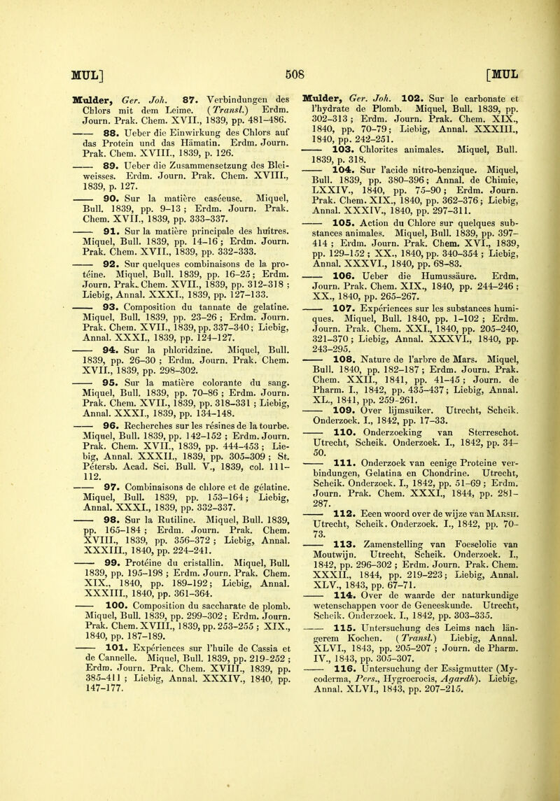 Mulder, Ger. Joh. 87. Verbindungen des Chlors mit dem Leime. (Transl.) Erdm. Journ. Prak. Chera. XVII., 1839, pp. 481-486. 88. Ueber die Einwirkung des Chlors auf das Protein und das Hamatin. Erdm. Journ. Prak. Chem. XVIII., 1839, p. 126. 89. Ueber die Zusammensetzung des Blei- weisses. Erdm. Journ. Prak. Chem. XVIII., 1839, p. 127. 90. Sur la matiere caseeuse. Miquel, Bull. 1839, pp. 9-13 ; Erdm. Journ, Prak. Chem. XVII., 1839, pp. 333-337. 91. Sur la matiere principale des huitres. Miquel, Bull. 1839, pp. 14-16; Erdm, Journ. Prak. Chem. XVII., 1839, pp. 332-333. 92. Sur quelques combinaisons de la pro- teins. Miquel, Bull. 1839, pp. 16-25; Erdm. Journ. Prak. Chem, XVII., 1839, pp. 312-318 ; Liebig, Annal. XXXL, 1839, pp. 127-133. 93. Composition du tannate de gelatine. Miquel, Bull. 1839, pp. 23-26 ; Erdm. Journ. Prak. Chem. XVII., 1839, pp. 337-340; Liebig, Annal. XXXL, 1839, pp. 124-127. 94. Sur la phloridzine. Miquel, Bull. 1839, pp. 26-30 ; Erdm. Journ. Prak. Chem. XVIL, 1839, pp. 298-302. 95. Sur la matiere colorante du sang. Miquel, Bull. 1839, pp. 70-86 ; Erdm. Journ. Prak. Chem. XVIL, 1839, pp. 318-331 ; Liebig, Annal. XXXL, 1839, pp. 134-148. 96. Recherches sur les resines de la tourbe. Miquel, Bull. 1839, pp. 142-152 ; Erdm. Journ. Prak. Chem. XVIL, 1839, pp. 444-453 ; Lie- big, Annal. XXXIL, 1839, pp. 305-309 ; St. Petersb, Acad. Sci. BuU. V., 1839, col. 111- 112. 97. Combinaisons de chlore et de gelatine. Miquel, Bull. 1839, pp. 153-164; Liebig, Annal. XXXL, 1839, pp. 332-337. 98. Sur la Rutiline. Miquel, Bull. 1839, pp. 165-184 ; Ei'dm. Journ. Prak, Chem, XVIII, , 1839, pp. 356-372 ; Liebig, Annal. XXXin., 1840, pp. 224-241, 99. Proteine du cristallin. Miquel, Bull. 1839, pp. 195-198 ; Erdm. Journ. Prak. Chem. XIX. , 1840, pp. 189-192; Liebig, Annal. XXXIIL, 1840, pp. 361-364. 100. Composition du saccharate de plomb. Miquel, Bull. 1839, pp. 299-302; Erdm, Journ, Prak. Chem,XVIIL, 1839, pp, 253-255 ; XIX., 1840, pp. 187-189. 101. Experiences sur I'huile de Cassia et de Cannelle, Miquel, Bull. 1839, pp. 219-252 ; Erdm. Journ, Prak. Chem. XVIIL, 1839, pp. 385-41] ; Liebig, Annal. XXXIV., 1840, pp. 147-177. Mulder, Ger. Joh. 102. Sur le carbonate et I'hydrate de Plomb. Miquel, Bull. 1839, pp. 302-313; Erdm. Journ. Prak. Chem. XIX., 1840, pp. 70-79; Liebig, Annal. XXXIIL, 1840, pp. 242-251. 103. Chlorites animales. Miquel, Bull. 1839, p. 318. 104. Sur I'acide nitro-benzique. Miquel, Bull, 1839, pp, 380-396; Annal. de Chimie, LXXIV,, 1840, pp. 75-90; Erdm. Journ. Prak. Chem. XIX., 1840, pp. 362-376; Liebig, Annal. XXXIV., 1840, pp. 297-311, 105. Action du Chlore sur quelques sub- stances animales. Miquel, Bull. 1839, pp, 397- 414 ; Erdm. Journ. Prak. Chem. XVI., 1839, pp. 129-152; XX„ 1840, pp. 340-354 ; Liebig, Annal. XXXVL, 1840, pp. 68-83. 106. Ueber die Humussaure. Erdm, Journ. Prak. Chem. XIX., 1840, pp. 244-246 ; XX,, 1840, pp, 265-267. 107. Experiences sur les substances humi- ques. Miquel, Bull. 1840, pp. 1-102 ; Erdm, Journ. Prak. Chem. XXL, 1840, pp. 205-240, 321-370; Liebig, Annal. XXXVL, 1840, pp. 243-295. 108. Nature de I'arbre de Mars. Miquel, Bull. 1840, pp. 182-187; Erdm. Journ. Prak. Chem. XXIL, 1841, pp. 41-45; Journ. de Pharm. L, 1842, pp. 435-437; Liebig, Annal. XL., 1841, pp. 259-261. 109. Over lijmsuiker. Utrecht, Scheik. Onderzoek. I„ 1842, pp. 17-33. 110. Onderzoeking van Sterreschot. Utrecht, Scheik. Onderzoek. L, 1842, pp. 34- 50. 111. Onderzoek van eenige Proteine ver- bindungen, Gelatina en Chondrine. Utrecht, Scheik. Onderzoek. I., 1842, pp, 51-69; Erdm, Journ. Prak, Chem, XXXL, 1844, pp, 281- 287, 112. Eeen woord over de wijze van Marsu. Utrecht, Scheik. Onderzoek. L, 1842, pp. 70- 73. 113. Zamenstelling van Foeselolie van Moutwijn. Utrecht, Scheik. Onderzoek, L, 1842, pp, 296-302 ; Erdm, Journ. Prak. Chem! XXXIL, 1844, pp. 219-223; Liebig, Annal. XL v., 1843, pp. 67-71. 114. Over de waarde der naturkundige wetenschappen voor de Geneeskunde. Utrecht, Scheik. Onderzoek. L, 1842, pp, 303-335, 115. Untersuchung des Leims nach liin- gerem Kochen. (Transl.) Liebig, Annal. XLVL, 1843, pp. 205-207 ; Journ. de Pharm. IV., 1843, pp. 305-307. 116. Untersuchung der Essigmutter (My- coderma, Pers., Ilygrocrocis, Agardli). Liebig, Annal. XLVL, 1843, pp. 207-215.