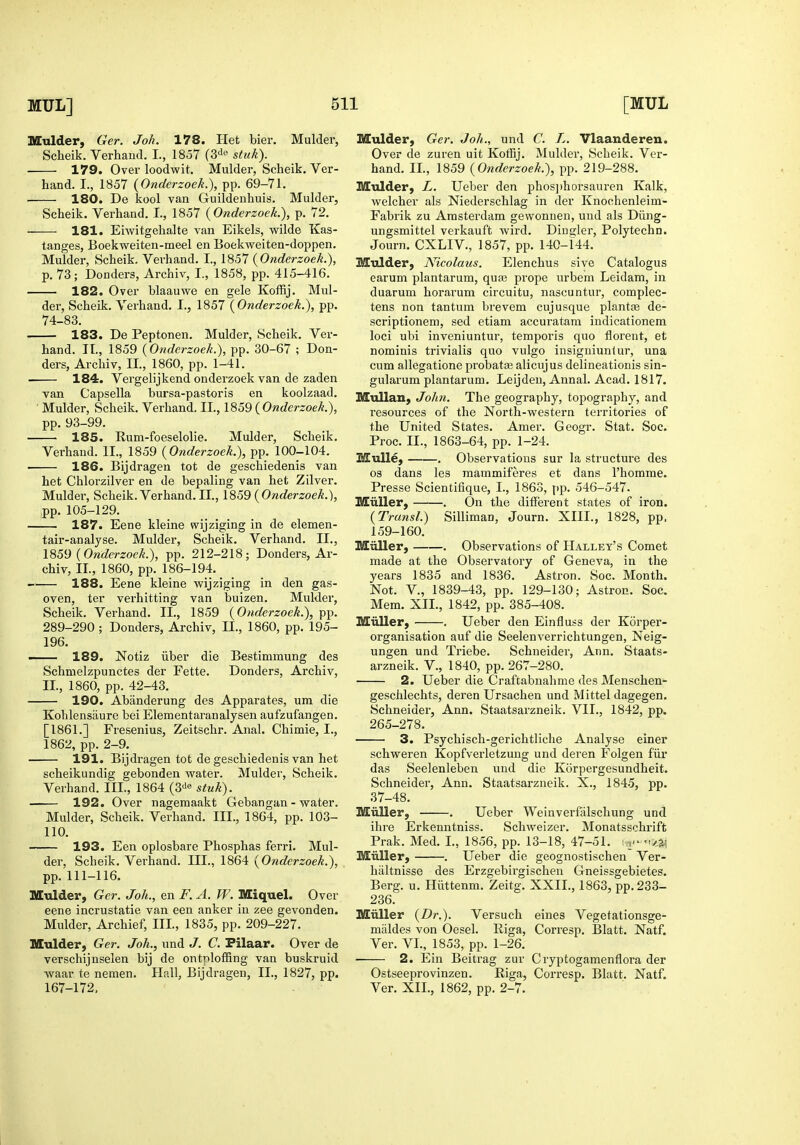 Mulder, Ger. Joh. 178. Het bier. Mulder, Scheik. Verhand. I., 1857 (3^0 stuk). 179. Over loodwit. Mulder, Scheik. Ver- hand. I., 1857 (OndcrzoeL), pp. 69-71. 180. De kool van Guildenhuis. Mulder, Scheik. Verhand. L, 1857 {Onderzoek.), p. 72. 181. Eiwitgehalte van Eikels, wilde Kas- tanges, Boekvv'eiten-meel en Boekweiten-doppen. Mulder, Scheik. Verhand. I., 1857 (Onderzoek.), p. 73; Bonders, Archiv, I., 1858, pp. 415-416. 182. Over blaauwe en gele KolRj. Mul- der, Scheik. Verhand. I., 1857 [Onderzoek.), pp. 74-83. 183. De Peptonen. Mulder, Scheik. Ver- hand. II., 1859 {Onderzoek.), pp. 30-67 ; Bon- ders, Archiv, II., 1860, pp. 1-41. 184. Vergelijkend onderzoek van de zaden van Capsella bursa-pastoris en koolzaad. ■ Mulder, Scheik. Verhand. II., 1859 { Onderzoek.), pp. 93-99. 185. Rum-foeselolie. Mulder, Scheik. Verhand. II., 1859 {Onderzoek.), pp. 100-104. 186. Bijdragen tot de geschiedenis van het Chlorzilver en de bepaling van het Zilver. Mulder, Scheik.Verhand.il., \So9 {Onderzoek.), pp. 105-129. 187. Eene kleine wijziging in de elemen- tair-analyse. Mulder, Scheik. Verhand. II., {Onderzoek.), pp. 212-218; Bonders, Ar- chiv, II., 1860, pp. 186-194. 188. Eene kleine wijziging in den gas- oven, ter verhitting van buizen. Mukler, Scheik. Verhand. II., 1859 {Onderzoek.), pp. 289-290 ; Bonders, Archiv, II., 1860, pp. 195- 196. — 189. Notiz liber die Bestimmung des Schmelzpunctes der Fette. Bonders, Archiv, II., 1860, pp. 42-43. 190. Abanderung des Apparates, um die Kohlensaure bei Elementaranalysen aufzufangen. [1861.] Fresenius, Zeitschr. Anal. Chimie, I., 1862, pp. 2-9. 191. Bijdragen tot de geschiedenis van het scheikundig gebonden water. Mulder, Scheik. Verhand. III., 1864 (3'i« stuk). 192. Over nageraaakt Gebangan - water. Mulder, Scheik. Verhand. III., 1864, pp. 103- 110. 193. Een oplosbare Phosphas ferri. Mul- der, Scheik. Verhand. III., 1864 {Onderzoek.), pp. 111-116. Mulder, Ger. Joh., en F. A. W. Miquel. Over eene incrustatie van een anker in zee gevonden. Mulder, Archief, III, 1835, pp. 209-227. Mulder, Ger. Joh., und J. C. Pilaar. Over de verschijnselen bij de ontnloffing van buskruid Avaar te nemen. Hall, Bijdragen, II., 1827, pp. 167-172, Mulder, Ger. Joh., und C. J. Vlaanderen. Over de zuren uit Kotfij. Mulder, Scheik. Ver- hand. II., 1859 {Onderzoek.), pp. 219-288. Mulder, L. Ueber den phos])horsauren Kalk, welcher als Niederschlag in der Knochenleim- Fabrik zu Amsterdam gewonuen, und als Biing- ungsmittel verkauft wird. Biugler, Polytechn. Journ. CXLIV., 1857, pp. 140-144. Mulder, Nicolaus. Elenchus sive Catalogus earum plantarum, qua3 prope urbem Leidam, in duarum horarum circuitu, nascuntur, complec- tens non tantum brevem cujusque plantge de- scriptionem, sed etiam accuratam indicationera loci ubi inveniuntur, temporis quo florent, et nominis trivialis quo vulgo insigniunlur, una cum allegatione probata; alicujus delineationis sin- gularum plantarum. Leijden, Annal. Acad. 1817. Mullan, John. The geography, topography, and resources of the North-western territories of the United States. Amer. Geogr. Stat. Soc. Proc. II., 1863-64, pp. 1-24. MuUe, . Observations sur la structure des 03 dans les raammiferes et dans I'homme. Presse Scientifique, I., 1863, pp. 546-547. Miiller, . On the different states of iron. {Transl.) Silliman, Journ. XIII., 1828, pp, 159-160. Miiller, . Observations of Hallet's Comet made at the Observatory of Geneva, in the years 1835 and 1836. Astron. Soc. Month. Not. v., 1839-43, pp. 129-130; Astron. Soc. Mem. XII., 1842, pp. 385-408. Miiller, . Ueber den Einfluss der Korper- organisation auf die Seelenverrichtungen, Neig- ungen und Triebe. Schneider, Ann. Staats- arzneik. V., 1840, pp. 267-280. 2. Ueber die Craftabnahme des Menschen- geschlechts, deren Ursachen und Mittel dagegen. Schneider, Ann. Staatsarzneik. VII., 1842, pp. 265-278. 3. Psychisch-gerichtliche Analyse einer schweren Kopfverletzung und deren Folgen fiir das Seelenleben und die Korpergesundheit. Schneider, Ann. Staatsarzneik. X., 1845, pp. 37-48. Miiller, . Ueber Weinverfalschung und ihre Erkenntniss. Schweizer. Monatsschrift Prak. Med. I., 1856, pp. 13-18, 47-51. i ,,.- m>.3^ Miiller, . Ueber die geognostischen Ver- haltnisse des Erzgebii'gischeu Gneissgebietes. Berg. u. Hiittenm. Zeitg. XXII., 1863, pp. 233- 236. Miiller {Dr.). Versuch eines Vegetationsge- maldes von Oesel. Riga, Corresp. Blatt. Natf. Ver. VI., 1853, pp. 1-26. 2. Ein Beitrag zuv Cryptogamenflora der Ostseeprovinzen. Riga, Corresp. Blatt. Natf. Ver. XII., 1862, pp. 2-7.