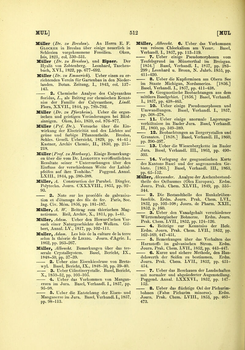 Miiller {Dr. zv Breslau). An Herrn E. F. Glocker in Breslau iiber einige neuerlicli in Schlesien vorgekommene Fossilieu. Oken, Ms, 1821, col. 530-531. MuUer {Dr. zic Breslan), und Zipser. Der Ilyalit von Zobtenberg. Leonhard, Taschen- buch, XVI., 1822, pp. 677-692. Miiller {Dr. zu Emmerich). Ueber einen zu er- richtenden Verein fiir Gartenbau in den Nieder- landen. Botan. Zeitung, I., 1843, col. 137- 143. 2. Chemischc Analyse des Calycanthus floridus, L., als Beitrag zur chemischen Kennt- niss der Familie der Calycanthese, Lindl. Flora, XXVII., 1844, pp. 789-792. MiiUer {Dr. zu Pforzheim). Ueber die organ- ischen und geistigen Veriinderungen bei Blod- sinnigen. Oken, Isis, 1839, col. 876-877. Miiller {Prf. Dr.). Versuche iiber die Ein- wirkung der Electricitiit und des Lichtes auf griine iind farbige Pflanzentheile. Breslau, Schles. Gesell, Uebersicbt, 1829, pp. 44-45 ; Kastner, Archiv Chemie, II., 1830, pp. 215- 218. Miiller (P/'oy. zu Marhurg). Einige Bemerkung- en iiber die vom Dr. LisKOVius verofFentlichten Kesultate seiner  Untersuchungen iiber den Einlluss der verschiedenen Weite der Labial- pfeifen auf ihre Tonhohe. Poggend. Annal. LXIII., 1844, pp. 380-388. Miiller, A. Construction der Parabel. Dingier, Polytechn. Journ. CXXXVIII., 1855, pp. 92- 93. 2. Note sur les procedes de galvanisa- tion et d'etamage des fils de fer. Paris, Soc. Ing. Civ. Mem. 1856, pp. 181-187. Miiller, A. W. Beitrag zum thierischen Mag- netismus. Reil, Archiv, X., 1811, pp. 1-41. Miiller, Adam. Ueber den Howard'schen Ver- such einer Naturgeschichte der Wolken. Gil- bert, Annal. LV., 1817, pp. 102-111. MuUer, Adam. Les lois de la culture de la terre selon la theorie de Liebig. Journ. d'Agric. I., 1862, pp. 263-267. Miiller, Albrecht. Bemerkungen iiber das tes- serale Crystallsystem. Basel, Bericht, IX., 1848-50, pp. 37-39. 2. Ueber eine Eisenkiesdruse von Bretz- wyl. Basel, Bericht, IX., 1848-50, pp. 39-40. 3. Ueber Colestincrystalle. Basel, Bericht, X., 1850-52, pp. 103-105. 4. Ueber das Vorkommen von Mangan- erzen im Jura. Basel, Verhandl. I., 1857, pp. 95-98. 5. Ueber die Entstehung der Eisen- und Mangaiicrze im Jura. Basel, Verhandl. I., 1857, pp. 98-113. Miiller, Albrecht. 6. Ueber das Vorkommen von reinem Chlorkalium am Vesuv. Basel, Verhandl. L, 1857, pp. 113-119. 7. Ueber einige Pseudomorphosen vom Teufelsgrund im Miinsterthal im Breisgau. [1854.] Basel, Verhandl. I., 1857, pp. 283- 299 ; Leonhard u. Bronn, N. Jahrb. 1855. pp. 411-420. 8. Ueber die Kupferminen am Obern See im Staate Michigan, Nordamerica. [1856.] Basel, Verhandl. I., 1857, pp. 411-438. 9. Geognostische Beobachtungen aus dem mittlern Baselgebiet. [1856.] Basel, Verhandl. L, 1857, pp. 438-463. 10. Ueber einige Pseudomorphosen und Umwandlungen. Basel, Verhandl. I., 1857, pp. 568-578. 11. Ueber einige anormale Lagerungs- verhiiltnisse im Basler Jura. Basel, Verhandl. IL, 1860, pp. 349-389. 12. Beobachtungen an Bergcrystallen und Granaten. [1858.1 Basel, Verhandl. IL, 1860, pp. 390-397. 13. Ueber die Wiesenbergkette im Basler Jura. Basel, Verhandl. IIL, 1863, pp. 490- 503. 14. Vorlegung der geognostischen Karte des Kantons Basel und der angrenzenden Ge- biete. [1861.] Basel, Verhandl. IIL, 1863, pp. 65-152. Miiller, Alexander. Analyse der Aschenbestand- theile des Oelbaumes (Olea Europtea). Erdra. Journ. Prak. Chem. XLVIL, 1849, pp. 335- 344. 2. Die Bestandtheile des Kunkelriiben- fuselols. Erdm. Journ. Prak. Chem. LVL, 1852, pp. 103-108; Journ. de Pharm. XXII., 1852, p. 160. 3. Ueber den Vanadgehalt verschiedener Wiirttembergischer Bohnerze. Erdm. Journ. Prak. Chem. LVIL, 1852, pp. 124-126. 4. Beitriige zur Kenntniss der Hefe. Erdm. Journ. Prak. Chem. LVIL, 1852, pp. 162-169, 447-451. 5. Bemerkungen iiber das Verhalten des HarnstolFs im galvanischen Strom. Erdm. Journ. Prak. Chem. LVIL, 1852, pp. 443-447. 6. Kurze und sichere Methode, den Han- delswerth der Seifen zu bestimmen. Erdm. Journ. Prak. Chem. LVIL, 1852, pp. 451- 454. 7. Ueber das Beschauen der Landschaften mit normaler und abgeiinderter Augenstellung. Poggend. Annal. LXXXVL, 1852, pp. 147- 152. 8. Ueber das fliichtige Oel der Pichurim- bohnen (Fabae Pichurira minores). Erdra. Journ. Prak. Chem. LVIII., 1853, pp. 463- 473.