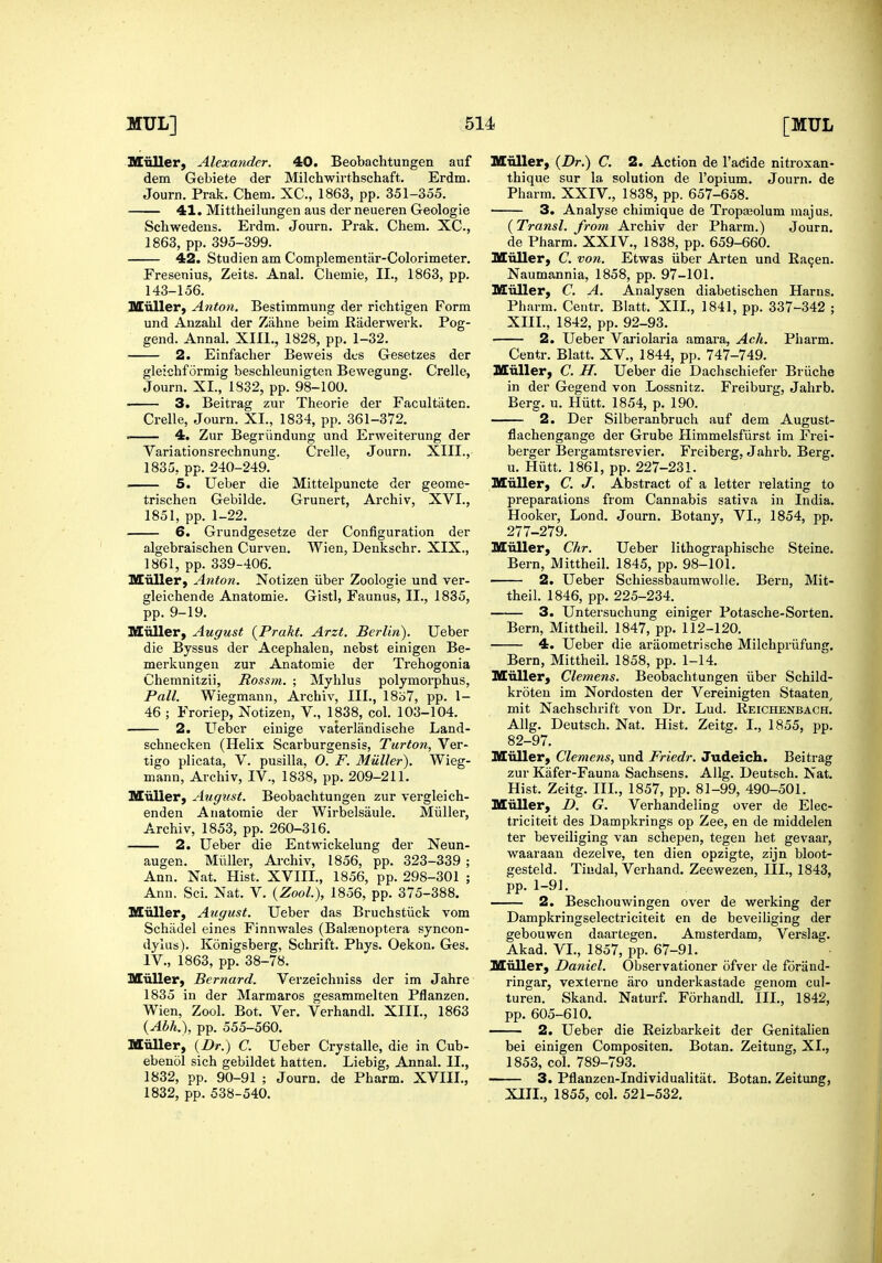 Mnller, Alexa7ider. 40. Beobachtungen auf dem Gebiete der Milchwirthschaft. Erdm. Journ. Prak. Chem. XC, 1863, pp. 351-355. 41. Mittheilungen aus der neueren Geologie Schwedens. Erdm. Journ. Prak. Chem. XC, 1863, pp. 395-399. 42. Studien am Complementar-Colorimeter. Fresenius, Zeits. Anal. Chemie, II., 1863, pp. 143-156. Miiller) Anton, Bestimmung der richtigen Form und Anzahl der Zahne beim Raderwerk. Pog- gend. Annal. XIII,, 1828, pp. 1-32. 2. Einfacher Beweis dcs Gesetzes der gleichformig beschleunigten Bewegung. Crelle, Journ. XI., 1832, pp. 98-100. 3. Beitrag zur Theorie der Facultaten. Crelle, Journ. XI., 1834, pp. 361-372. . 4. Zur Begriindung und Erweiterung der Variationsrechnung. Crelle, Journ. XIII., 1835, pp. 240-249. 5. Ueber die Mittelpuncte der geome- trischen Gebilde. Grunert, Archiv, XVI., 1851, pp. 1-22. 6. Grundgesetze der Configuration der algebraischen Curven. Wien, Denkschr. XIX., 1861, pp. 339-406. Miiller, Anton. Notizen iiber Zoologie und ver- gleichende Anatomie. Gistl, Faunus, II., 1835, pp. 9-19. IKEuller, August {Prakt. Arzt. Berlin). Ueber die Byssus der Acephalen, nebst einigen Be- merkungen zur Anatomie der Trehogonia Chemnitzii, Rossm. ; Myhlus poljmorphus. Pall. Wiegmann, Archiv, III., 18o7, pp. 1- 46 ; Froriep, Notizen, V., 1838, col. 103-104. 2. Ueber einige vaterlandische Land- schuecken (Helix Scarburgensis, Turton, Ver- tigo plicata, V. pusilla, O. F. Miiller). Wieg- mann, Archiv, IV., 1838, pp. 209-211. Miiller, August. Beobachtungen zur vergleich- enden Anatomie der Wirbelsaule. Miiller, Archiv, 1853, pp. 260-316. 2. Ueber die Entwickelung der Neun- augen. Miiller, Ai-chiv, 1856, pp. 323-339 ; Ann. Nat. Hist. XVIII., 1856, pp. 298-301 ; Ann. Sci. Nat. V. {Zool.), 1856, pp. 375-388. Miiller, August. Ueber das Bruchstiick vom Schadel eines Finnwales (Balaenoptera syncon- dylus). Konigsberg, Schrift. Phys. Oekon. Ges. IV., 1863, pp. 38-78. Miiller, Bernard. Verzeichuiss der im Jahre 1835 in der Marmaros gesammelten Pflanzen. Wien, Zool. Bot. Ver. Verhandl. XIII., 1863 {Abh.), pp. 555-560. Miiller, {Dr.) C. Ueber Crystalle, die in Cub- ebenol sich gebildet batten. Liebig, Annal. II., 1832, pp. 90-91 ; Journ. de Pharm. XVIII., 1832, pp. 538-540. M'oller, {Dr.) C. 2. Action de I'adde nitroxan- thique sur la solution de I'opium. Journ. de Pharm. XXIV., 1838, pp. 657-658. 3. Analyse chimique de Tropa3olum majus. (Transl. from, Archiv der Pharm.) Journ. de Pharm. XXIV., 1838, pp. 659-660. Miiller, C. von. Etwas iiber Arten und Raqen. Naumannia, 1858, pp. 97-101. Miiller, C. A. Analysen diabetischen Harns. Pharm. Centr. Blatt. XII., 1841, pp. 337-342 ; XIII., 1842, pp. 92-93. 2. Ueber Variolaria amara, Acli. Pharm. Centr. Blatt. XV., 1844, pp. 747-749. Miiller, C. H. Ueber die Dachschiefer Briiche in der Gegend von Lossnitz. Freiburg, Jahrb. Berg. u. Hiitt. 1854, p. 190. 2. Der Silberanbruch auf dem August- flachengange der Grube Himmelsfiirst im Frei- berger Bergamtsrevier. Freiberg. Jahrb. Berg. u. Hiitt. 1861, pp. 227-231. Miiller, C. J, Abstract of a letter relating to preparations from Cannabis sativa in India. Hooker, Lond. Journ. Botany, VI., 1854, pp. 277-279. Miiller, dir. Ueber lithographische Steine. Bern, Mittheil. 1845, pp. 98-101. 2. Ueber Schiessbaumwolle. Bern, Mit- theil. 1846, pp. 225-234. 3. Untersuchung einiger Potasche-Sorten. Bern, Mittheil. 1847, pp. 112-120. 4. Ueber die araometrische Milchpriifung. Bern, Mittheil. 1858, pp. 1-14. Miiller, Clemens. Beobachtungen iiber Schild- kroten im Nordosten der Vereinigten Staaten^ mit Nachschrift von Dr. Lud. Reichenbach. Allg. Deutsch. Nat. Hist. Zeitg. I., 1855, pp. 82-97. Miiller, Clemens, und Friedr. Judeich. Beitrag zur Kafer-Fauna Sachsens. Allg. Deutsch. Nat. Hist. Zeitg. III., 1857, pp. 81-99, 490-501. Miiller, D. G. Verhandeling over de Elec- triciteit des Dampkrings op Zee, en de middelen ter beveiliging van schepen, tegen het gevaar, waaraan dezelve, ten dien opzigte, zijn bloot- gesteld. Tiudal, Verhand. Zeew^ezen, III., 1843, pp. 1-91. 2. Beschouwingen over de werking der Dampkringselecti'iciteit en de beveiliging der gebouwen daartegen. Amsterdam, Verslag. Akad. VI., 1857, pp. 67-91. Muller, Daniel. Observationer ofver de foriind- ringar, vexterne aro underkastade genom cul- turen. Skand. Naturf. Forhandl. III., 1842, pp. 605-610. 2. Ueber die Reizbarkeit der Genitalien bei einigen Compositen. Botan. Zeitung, XI., 1853, col. 789-793. 3. Pflanzen-Individualitat. XIII., 1855, col. 521-532. Botan. Zeitung,