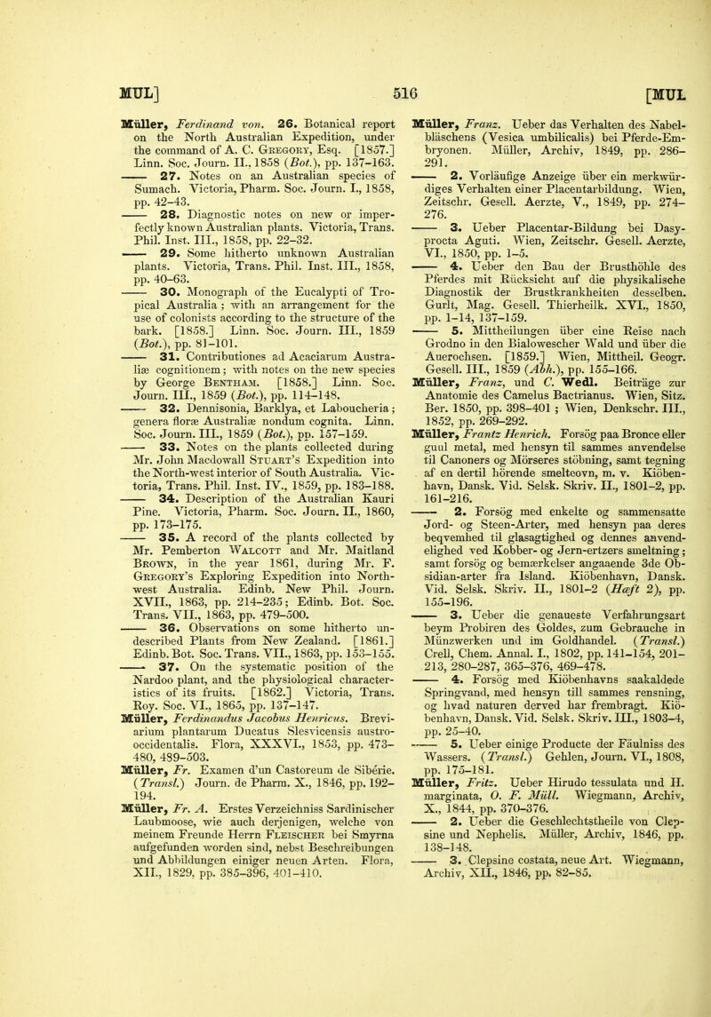 Miiller) Ferdinand von. 26. Botanical report on the North Australian Expedition, undei' the command of A. C. Gregory, Esq. [1857.] Linn. Soc. Journ. II., 1858 {Bot), pp. 137-163. 27. Notes on an Australian species of Sumach. Victoria, Pharm. Soc. Journ. I., 1858, pp. 42-43. 28. Diagnostic notes on new or imper- fectly known Australian plants. Victoria, Trans. Phil. Inst. III., 1858, pp. 22-32. — 29. Some hitherto unknown Australian plants. Victoria, Trans. Phil. Inst. III., 1858, pp. 40-63. 30. Monograph of the Eucalypti of Tro- pical Australia ; with an arrangement for the use of colonists according to the structure of the bark. [1858.] Linn. Soc. Journ. IIL, 1859 {Bot.), pp. 81-101. 31. Contributiones ad Acaciarum Austra- lias cognitionem; with notes on the new species by George Bentham. [1858.] Linn. Soc. Journ. III., 1859 {Bot.), pp. 114-148. 32. Dennisonia, Barklya, et Laboucheria; genera florae Australia nondum cognita. Linn. Soc. Journ. IIL, 1859 {Bot), pp. 157-159. 33. Notes on the plants collected during Mr. John Macdowall Stuart's Expedition into the North-west interior of South AustraHa. Vic- toria, Trans. Phil. Inst. IV., 1859, pp. 183-188. 34. Description of the Australian Kauri Pine. Victoria, Pharm. Soc. Journ. IL, 1860, pp. 173-175. 35. A record of the plants collected by Mr. Pemberton Walcott and Mr. Maitland Brown, in the year 1861, during Mr. F. Gregory's Exploring Expedition into North- west Australia. Edinb. New Phil. Journ. XVII., 1863, pp. 214-235; Edinb. Bot. Soc. Trans. VII., 1863, pp. 479-500. 36. Observations on some hitherto un- described Plants from New Zealand. [1861.] Edinb. Bot. Soc. Trans. VII., 1863, pp. 153-155. • 37. On the systematic position of the Nardoo plant, and the physiological character- istics of its fruits. [1862.] Victoria, Trans. Eoy. Soc. VL, 1865, pp. 137-147. Miiller, Ferdinandus Jacobus Henriciis. Brevi- arium plantarum Ducatus Slesvicensis austro- occidentalis. Flora, XXXVL, 1853, pp. 473- 480, 489-503. Miiller, Ft. Examen d'un Castoreum de Siberie. {Transl.) Journ. de Pharm. X., 1846, pp. 192- 194. Miiller, Fr. A. Erstes Verzeichniss Sardinischer Laubmoose, wie auch derjenigen, welche von meinem Freunde Herrn Fleischer bei Smyrna aufgefunden worden sind, nebst Beschreibungen und Abbildungen einiger neuen Arten. Flora, XIL, 1829, pp. 385-396, 401-410. Miiller, Franz. Ueber das Verhalten des Nabel- blaschens (Vesica umbilicalis) bei Pferde-Em- bryonen. Miiller, Archiv, 1849, pp. 286- 291. 2. Vorlaufige Anzeige iiber ein merkwiir- diges Verhalten einer Placentarbildung. Wien, Zeitschr. Gesell. Aerzte, V., 1849, pp. 274- 276. 3. Ueber Placentar-Bildung bei Dasy- procta Aguti. Wien, Zeitschr. Gesell. Aerzte, VL, 1850, pp. 1-5. 4. Ueber den Bau der Brusthohle des Pferdes mit Riicksicht auf die physikalische Diagnostik der Brustkrankheiten desselhen. Gurlt, Mag. Gesell. Thierheilk. XVL, 1850, pp. 1-14, 137-159. 5. Mittheilungen iiber eine Reise nach Grodno in den Bialowescher Wald und iiber die Auerochsen. [1859.] Wien, Mittheil. Geogr. Gesell. IIL, 1859 {Abh>), pp. 155-166. Miiller, Franz, und C. Wedl. Beitrage zur Anatomic des Camelus Bactrianus. Wien, Sitz; Ber. 1850, pp. 398-401 ; Wien, Denkschr. IIL, 1852, pp. 269-292. Miiller, Frantz Henrich. Forsog paa Bronce eUer guiil metal, med hensyn til sammes anvendelse til Canoners og Morseres stobning, samt tegning af en dertil horende smelteovn, m. v. Kioben- havn, Dansk. Vid. Selsk. Skriv. IL, 1801-2, pp. 161-216. —— 2. Forsog med enkelte og sammensatte Jord- og Steen-Arter, med hensyn paa deres beqvemhed til glasagtighed og dennes anvend- elighed ved Kobber-og Jern-ertzers smeltning; samt forsog og bemiErkelser angaaende 3de Ob- sidian-arter fra Island. Kiobenhavn, Dansk. Vid. Selsk. Skriv. IL, 1801-2 {Hceft 2), pp. 155-196. 3. Ueber die genaueste Verfahrungsart beym Probiren des Goldes, zum Gebrauche in Miinzwerken und im Goldhandel. {Transl.) Crell, Chem. Annal. I., 1802, pp. 141-154, 201- 213, 280-287, 365-376, 469-478. 4. Forsog med Kiobenhavns saakaldede Springvand, med hensyn till sammes rensning, og hvad naturen derved bar frembragt. Kio- benhavn, Dansk. Vid. Selsk. Skriv. III., 1803-4, pp. 25-40. —— 5. Ueber einige Producte der Faulniss des Wassers. {Transl.) Gehlen, Journ. VL, 1808, pp. 175-181. Miiller, Fritz. Ueber Hirudo tessulata und H. marginata, O. F. Miill. Wiegmann, Archiv, X., 1844, pp. 370-376. 2. Ueber die Geschlechtstheile von Clep- sine und Nephelis. Miiller, Archiv, 1846, pp. 138-148. 3. Clepsine costata, neue Art. Wiegmann, Archiv, XIL, 1846, pp. 82-85.