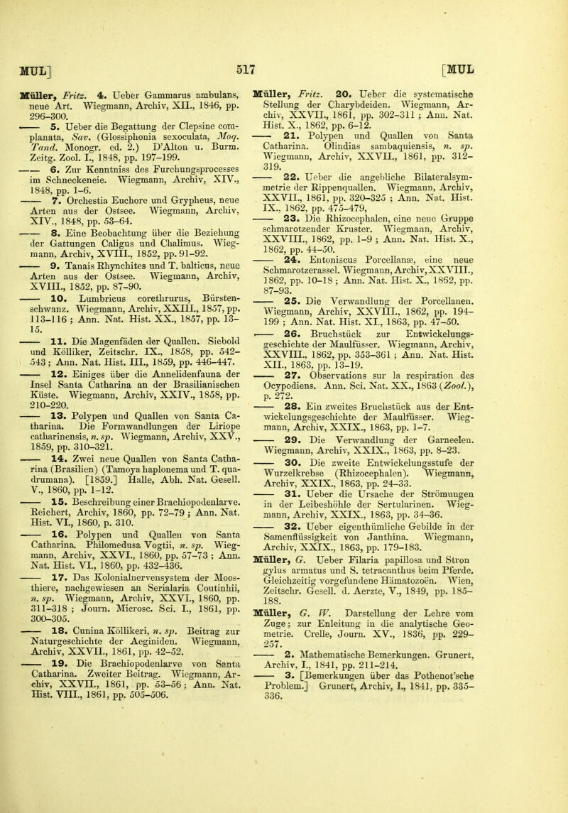 Kiiller, Fritz. 4. Ueber Gammarus ambulans, neue Art, Wiegmann, Archiv, XII., 1846, pp. 296-300. 5. Ueber die Begattung der Clepsine com- planata, Sav. (Glossiphonia sexoculata, Moq. Tand. Monogr. ed. 2.) D'Alton u. Burm, Zeitg. Zool. I., 1848, pp. 197-199. 6. Zur Kenntniss des Furchungsprocesses im Schneckeneie. Wiegmann, Archiv, XIV., 1848, pp. 1-6. 7. Orchestia Eucbore und Grypheus, neue Arten aus der Ostsee. Wiegmann, Archiv, XIV., 1848, pp. 53-64. 8. Eine Beobachtung iiber die Beziehung der Gattungen Caligus und Chalimus. Wieg- mann, Archiv, XVni., 1852, pp. 91-92. 9. Tanais Rhynchites und T. balticus, neue Arten aus der Ostsee. Wiegmann, Archiv, XVIII., 1852, pp. 87-90. —— 10. Lumbricus corethrurus, Biirsten- schwanz. Wiegmann, Archiv, XXIII., 1857, pp. 113-116 ; Ann. Nat. Hist. XX., 1857, pp. 13- 15. —— 11. Die Magenfaden der Quallen. Siebold und Kolliker, Zeitschr. IX., 1858, pp. 542- ; 543; Ann. Nat. Hist. III., 1859, pp. 446-447. 12. Einiges iiber die Annelidenfauna der Insel Santa Catharina an der Brasilianischen Kiiste. Wiegmann, Archiv, XXIV., 1858, pp. 210-220. 13. Polypen und Quallen von Santa Ca- tharina. Die Formwandlungen der Liriope catharinensis, n. sp. Wiegmann, Archiv. XXV., 1859, pp. 310-321. —— 14. Zwei neue Quallen von Santa Catha- rina (Brasilien) (Tamoya haplonema und T. qua- drumana). [1859.] Halle, Abh. Nat. Gesell. v., 1860, pp. 1-12. ■ 15. Beschreibung einer Brachiopodenlarve. Reichert, Archiv, 1860, pp. 72-79 ; Ann. Nat. Hist. VI., 1860, p. 310. 16. Polypen und Quallen von Santa Catharina. Philomedusa Vogtii, n. sp. Wieg- mann, Archiv, XXVI., 1860, pp. 57-73 ; Ann. Nat. Hist. VI., 1860, pp. 432-436. 17. Das Kolonialnervensystem der Moos- thiere, nachgewiesen an Serialaria Coutinhii, n. sp. Wiegmann, Archiv, XXVI., 1860, pp. 311-318 ; Journ. Microsc. Sci. I., 1861, pp. 300-305. 18. Cunina Kollikeri, n. sp. Beitrag zur Naturgeschichte der Aeginiden. Wiegmann, Archiv, XXVIL, 1861, pp. 42-52. —— 19. Die Brachiopodenlarve von Santa Catharina. Zweiter Beitrag. Wiegmann, Ar- chiv, XXVn., 1861, pp. 53-56; Ann. Nat. Hist. VIII,, 1861, pp. 505-506. Miiller, Fritz. 20. Ueber die systematische Stellung der Charybdeiden. Wiegmann, Ar- chiv, XXVII., 1861, pp. 302-311 ; Ann. Nat. Hist. X., 1862, pp. 6-12. 21. Polypen und Quallen von Santa Catharina. Olindias sambaquiensis, n. sp. Wiegmann, Archiv, XXVII., 1861, pp. 312- 319. 22. Ueber die angebliche Bilateralsym- metrie der KippenquaUen. Wiegmann, Archiv, XXVII. , 1861, pp. 320-325 ; Ann. Nat. Hist. IX., 1862, pp. 475-479, 23. Die Rhizocephalen, eine neue Gruppe schmarotzender Ki'uster. Wiegmann, Archiv, XXVIII. , 1862, pp. 1-9 ; Ann. Nat. Hist. X., 1862, pp. 44-50. 24. Entoniscus PorcellauEe, eine neue Schmarotzerassel. Wiegmann, Archiv, XXVIII., 1862, pp. 10-18 ; Ann. Nat. Hist. X., 1852, pp. 87-93. 25. Die Verwandlung der Porcellanen. Wiegmann, Archiv, XXVIIL, 1862, pp. 194- 199 ; Ann. Nat. Hist. XI., 1863, pp. 47-50. ►— 26. Bruchstiick zur Entwickelungs- geschichte der Maulfiisser. Wiegmann, Archiv, XXVIIL. 1862, pp. 353-361 ; Ann. Nat. Hist. XII., 1863, pp. 13-19. 27. Observations sur la respiration des Ocypodiens. Ann. Sci. Nat. XX., 1863 {Zool.), p. 272. 28. Eiu zweites Bruchstiick aus der Ent- wickelungsgescliichte der Maulfiisser. Wieg- mann, Archiv, XXIX., 1863, pp, 1-7. 29. Die Verwandlung der Garneelen. Wiegmann, Archiv, XXIX,, 1863, pp, 8-23. ■ 30. Die zweite Entwickelungsstufe der Wurzelkrebse (Rhizocephalen), Wiegmann, Archiv, XXIX., 1863, pp, 24-33, 31. Ueber die Ursache der Stromungen in der Leibeshohle der Sertularinen. Wieg- mann, Archiv, XXIX., 1863, pp. 34-36. 32. Ueber eigenthiimliche Gebilde in der Samenfliissigkeit von Janthina. Wiegmann, Archiv, XXIX., 1863, pp. 179-183. Miiller, G. Ueber Filaria papillosa und Stron gylus armatus und S, tetracanthus beim Pferde, Gleichzeitig vorgefundene Hiimatozoen. Wien, Zeitschr. Gesell, d. Aerzte, V., 1849, pp. 185- 188, Miiller, G. W. Darstellung der Lehre vora Zuge; zur Enleitung in die analytische Geo- metric. Crelle, Journ. XV., 1836, pp. 229- 257. 2. Mathematische Bemerkungen. Grunert, Archiv, I., 1841, pp, 211-214. 3. [Bemerkungen iiber das Pothenot'sche Problem.] Grunert, Archiv, I., 1841, pp. 335- 336.