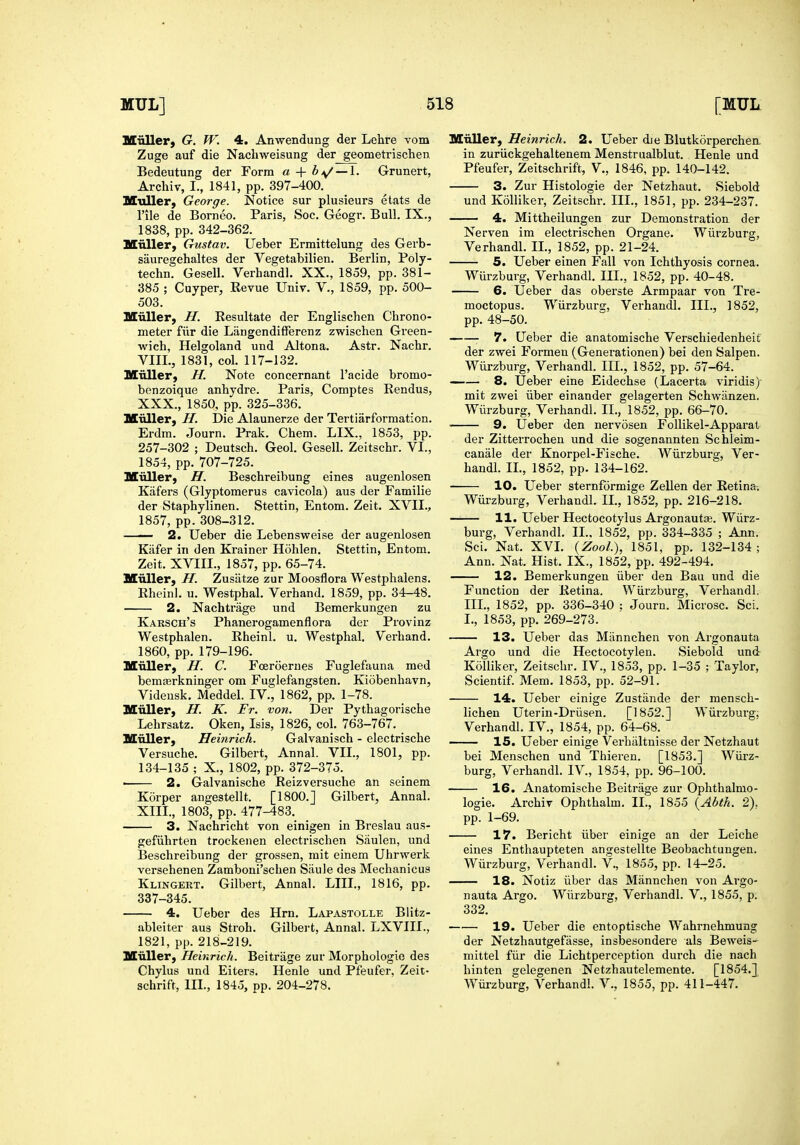 Miiller) G. W. 4. Anwendung der Lehre vom Zuge auf die Nachweisung der geometrischen Bedeutung der Form a + bi^ — \. Grunert, Archiv, I., 1841, pp. 397-400. Muller, George. Notice sur plusieurs etats de rile de Borneo. Paris, See. Geogr. Bull. IX., 1838, pp. 342-362. Mnller, Gustav. Ueber Ermittelung des Gerb- sauregehaltes der Vegetabilien. Berlin, Poly- techn. Gesell. Verhandl. XX., 1859, pp. 381- 385 ; Cuyper, Revue Univ. V., 1859, pp. 500- 503. Miiller, H. Eesultate der Englischen Chrono- meter fiir die Langendifierenz zwischen Green- wich, Helgoland und Altona. Astr. Nachr. VIII., 1831, col. 117-132. Miiller, H. Note concernant I'acide bromo- benzoique anhydre. Paris, Comptes Eendus, XXX., 1850, pp. 325-336. Miiller, H. Die Alaunerze der Tertiarformation. Erdm. Journ. Prak. Chem. LIX., 1853, pp. 257-302 ; Deutsch. Geol. Gesell. Zeitschr. VI., 1854, pp. 707-725. Miiller, H. Beschreibung eines augenlosen Kiifers (Glyptomerus cavicola) aus der Familie der Staphylinen. Stettin, Entom. Zeit. XVII., 1857, pp. 308-312. —— 2. Ueber die Lebensweise der augenlosen Kiifer in den Krainer Hohlen. Stettin, Entom. Zeit. XVIII., 1857, pp. 65-74. Muller, H. Zusiitze zur Moosflora Westphalens. Rheinl. u. Westphal. Verhand. 1859, pp. 34-48. 2. Nachtrage und Bemerkungen zu Karsch's Phanerogamenflora der Provinz Westphalen. Rheinl. u. Westphal. Verhand. 1860, pp. 179-196. Muller, H. C. Fceroerues Fuglefauna med bemairkninger om Fuglefangsten. Kiobenhavn, Videusk. Meddel. IV., 1862, pp. 1-78. Miiller, H. K. Fr. von. Der Pythagoiische Lehrsatz. Oken, Isis, 1826, col. 763-767. Miiller, Heinrich. Galvanisch - electrische Versuche. Gilbert, Annal. VII., 1801, pp. 134-135 ; X., 1802, pp. 372-375. —— 2. Galvanische Reizversuche an seinem Korper aiigestellt. [1800.] Gilbert, Annal. XIII., 1803, pp. 477^83. 3. Nachricht von einigen in Breslau aus- gefiihrten trockenen electrischen Saulen, und Beschreibung der grossen, mit einem Uhrwerk versehenen Zamboni'schen Siiule des Mechanicus Klingert. Gilbert, Annal. LIII., 1816, pp. 337-345. 4. Ueber des Hrn. Lapastolle Blitz- ableiter aus Stroh. Gilbert, Annal. LXVIII., 1821, pp. 218-219. Miiller, Heinrich. Beitrage zur Morphologic des Chylus und Eiters. Henle und Pfeufer, Zeit- schrift. III., 1845, pp. 204-278. Miiller, Heinrich. 2. Ueber die Blutkorperchen. in zuriickgehaltenem Menstrualblut. Henle und Pfeufer, Zeitschrift, V., 1846, pp. 140-142. 3. Zur Histologie der Netzhaut. Siebold und Kolliker, Zeitschr. III., 1851, pp. 234-237. — 4. Mittheilungen zur Demonstration der Nerven im electrischen Organe. Wiirzburg, Verhandl. II., 1852, pp. 21-24. 5. Ueber einen Fall von Ichthyosis cornea. Wiirzburg, Verhandl. III., 1852, pp. 40-48. 6. Ueber das oberste Armpaar von Tre- moctopus. Wiirzburg, Verhandl. III., 1852, pp. 48-50. ■ 7. Ueber die anatomische Verschiedenheit der zwei Formen (Generationen) bei den Salpen. Wiirzburg, Verhandl. III., 1852, pp. 57-64. —— 8. Ueber eine Eidechse (Lacerta viridis) mit zwei iiber einander gelagerten Schwanzen. Wiirzburg, Verhandl. II., 1852, pp. 66-70. • 9. Ueber den nervosen Follikel-Apparat der Zitterrochen und die sogenannten Schleim- canale der Knorpel-Fische. Wiirzburg, Ver- handl. II., 1852, pp. 134-162. 10. Ueber sternfdrmige Zellen der Retina. Wiirzburg, Verhandl. II., 1852, pp. 216-218. 11. Ueber Hectocotylus Argonautas. Wiirz- burg, Verhandl. II., 1852, pp. 334-335 ; Ann. Sci. Nat. XVI. {ZooL), 1851, pp. 132-134 ; Ann. Nat. Hist. IX., 1852, pp. 492-494, 12. Bemerkungen iiber den Bau und die Function der Retina. Wiirzburg, Verhandl. III., 1852, pp. 336-340 : Journ. Microsc. Sci. I., 1853, pp. 269-273. 13. Ueber das Miinnchen von Argonauta Argo und die Hectocotylen. Siebold und Kolliker, Zeitschr. IV., 1853, pp. 1-35 ; Taylor, Scientif. Mem. 1853, pp. 52-91. 14. Ueber einige Zustiinde der mensch- lichen Uterin-Driisen. [1852.] Wiirzburg; Verhandl. IV., 1854, pp. 64-68. —— 15. Ueber einige Verhiiltuisse der Netzhaut bei Menschen und Thieren. [1853.] Wiirz- burg, Verhandl. IV., 1854, pp. 96-100. 16. Anatomische Beitrage zur Ophthalmo- logie, Archiv Ophthalm. XL, 1855 {Abth. 2), pp. 1-69. 17. Bericht iiber einige an der Leiche eines Enthaupteten angestellte Beobachtungen. Wiirzburg, Verhandl. V., 1855, pp. 14-25. 18. Notiz iiber das Mannchen von Argo- nauta Argo. Wiirzburg, Verhandl. V., 1855, p. 332. 19. Ueber die entoptische Wahrnehmung der Netzhautgefasse, insbesondere als Beweis- mittel fiir die Lichtperception durch die nach hinten gelegenen Netzhautelemente. [1854.] Wiirzburg, Verhandl. V., 1855, pp. 411-447.