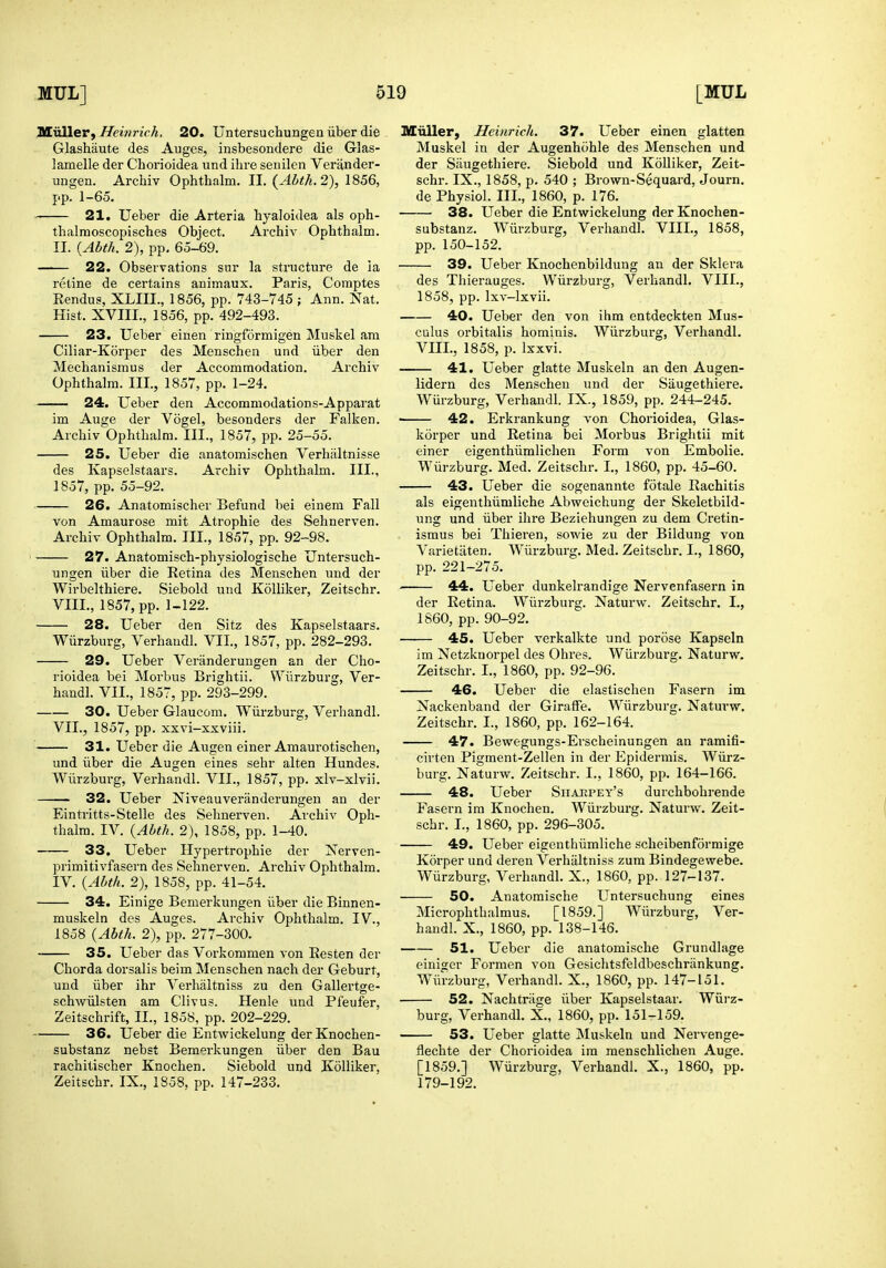 nCiiller, Heinrich, 20. Untersuchungen iiber die Glashaute des Auges, insbesondere die Glas- lamelle der Chorioidea und ihre senilen Verander- ungen. Archiv Ophthalm. II. {Ahth.2), pp. 1-65. 21. Ueber die Arteria byaloidea als oph- thalmoscopisehes Object. Archiv Ophthalm. II. {Abth. 2), pp. 6o-69. 22. Observations sur la structure de ia retine de certains animaux. Paris, Comptes Rendu?, XLIII., 1856, pp. 743-745 ; Ann. Nat. Hist. XVIII., 1856, pp. 492-493. 23. Ueber einen ringformigen Muskel am Ciliar-Korper des Menschen und iiber den Mechanismus der Accommodation. Archiv Ophthalm. III., 1857, pp. 1-24. 24. Ueber den Accomniodations-Apparat im Auge der Vogel, besonders der Falken. Archiv Ophthalm. III., 1857, pp. 25-55. 25. Ueber die anatoraischen Verhaltnisse des Kapselstaars. Archiv Ophthalm. III., 1857, pp. 55-92. 26. Anatomischer Befund bei einem Fall von Amaurose mit Atrophie des Sehnerven. Archiv Ophthalm. III., 1857, pp. 92-98. 27. Anatomisch-physiologische Untersuch- ungen iiber die Retina des Menschen und der Wirbelthiere. Siebold und KoUiker, Zeitschr. VIII., 1857, pp. 1-122. 28. Ueber den Sitz des Kapselstaars. Wiirzburg, Verhaudl. VII., 1857, pp. 282-293. 29. Ueber Veranderungen an der Cho- rioidea bei Morbus Brightii. Wiirzburg, Ver- handl. VII., 1857, pp. 293-299. 30. Ueber Glaucom. Wiirzburg, Verhandl. VII., 1857, pp. xxvi-xxviii. 31. Ueber die Augen einer Amaurotischen, und iiber die Augen eines sehr alten Hundes. Wiirzburg, Verhandl. VII., 1857, pp. xlv-xlvii. 32. Ueber Niveauveranderungen an der Eintritts-Stelle des Sehnerven. Archiv Oph- thalm. IV. {Abth. 2), 1858, pp. 1-40. 33. Ueber Hypertrophic der Xerven- primitivfasern des Sehnerven. Archiv Ophthalm. IV. {Abth. 2), 1858, pp. 41-54. 34. Einige Bemerkungen iiber die Binnen- muskeln des Auges. Archiv Ophthalm. IV., 1858 {Abth. 2), pp. 277-300. 35. Ueber das Vorkommen von Resten der Chorda dorsalis beim Menschen nach der Geburt, und iiber ihr Verhaltniss zu den Gallertge- schwiilsten am Clivus. Henle und Pfeufer, Zeitschrift, II., 1858, pp. 202-229. 36. Ueber die Entwickelung der Knochen- substanz nebst Bemerkungen iiber den Bau rachitischer Knochen. Siebold und Kolliker. Zeitschr. IX., 1858, pp. 147-233. Miiller, Heinrich. 37. Ueber einen glatten Muskel in der Augenhohle des Menschen und der Siiugethiere. Siebold und KoUiker, Zeit- schr. IX., 1858, p. 540 ; Brown-Sequard, Journ. de Physiol. III., 1860, p. 176. 38. Ueber die Entwickelung der Knochen- substanz. Wiirzburg, Verhandl. VIII., 1858, pp. 150-152. 39. Ueber Knochenbildung an der Sklera des Thierauges. Wiirzburg, Verhandl. VIII., 1858, pp. Ixv-lxvii. 40. Ueber den von ihm entdeckten Mus- culus orbitalls hominis. Wiirzburg, Verhandl. VIII., 1858, p. Ixxvi. 41. Ueber glatte Muskeln an den Augen- lidern des Menschen und der Saugethiere. Wurzburg, Verhaudl. IX., 1859, pp. 244-245. 42. Erkrankung von Chorioidea, Glas- korper und Retina bei Morbus Briglitii mit einer eigenthiimlichen Form von Embolic. Wiirzburg. Med. Zeitschr. I., 1860, pp. 45-60. 43. Ueber die sogenannte fotale Rachitis als eigenthiimliche Abweichung der Skeletbild- ung und iiber ihre Beziehungen zu dem Cretin- ismus bei Thieren, sowie zu der Bildung von Varietiiten. Wiirzburg. Med. Zeitschr. I., 1860, pp. 221-275. 44. Ueber dunkelrandige Nervenfasern in der Retina. Wiirzburg. Naturw. Zeitschr. I., 1860, pp. 90-92. 45. Ueber verkalkte und porose Kapseln im Xetzkuorpel des Ohres. Wiirzburg. Naturw. Zeitschr. I., 1860, pp. 92-96. 46. Ueber die elastischen Fasern im Nackenband der Giraffe. Wiirzburg. Natui'w. Zeitschr. I., 1860, pp. 162-164. 47. Bewegungs-Erscheinungen an ramifi- cirten Pigment-Zellen in der Epidermis. Wiirz- burg. Naturw. Zeitschr. I., 1860, pp. 164-166. 48. Ueber Siiahpey's durchbohrende Fasern im Knochen. Wiirzburg. Naturw. Zeit- schr. I., 1860, pp. 296-305. 49. Ueber eigenthiimliche scheibenformige Korper und deren A'erhaltniss zum Bindegewebe. Wiirzburg, Verhandl. X., 1860, pp. 127-137. 50. Anatomische Untersuchung eines Microphthalmus. [1859.] Wiirzburg, Ver- handl. X., 1860, pp. 138-146. 51. Ueber die anatomische Grundlage einiger Formen von Gesichtsfeldbeschriinkung. Wiirzburg, Verhandl. X., 1860, pp. 147-151. 52. Nachtriige iiber Kapselstaar. Wiirz- burg, Verhandl. X., 1860, pp. 151-159. 53. Ueber glatte Muskeln und Nervenge- flechte der Chorioidea im menschlichen Auge. [1859.] Wiirzburg, Verhandl. X., 1860, pp. 179-192.