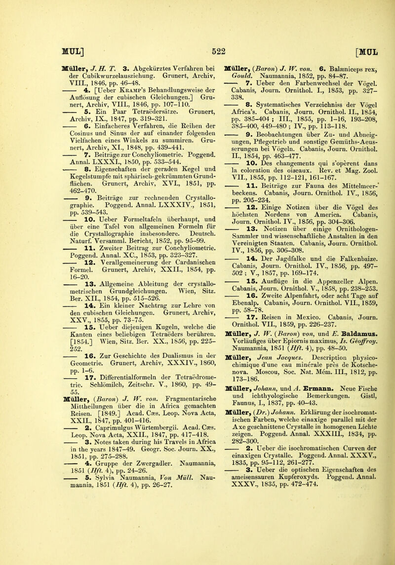 Miiller, J. H. T. 3. Abgekiirztes Verfahren bei der Cubikwurzelausziehung. Grunert, Archiv, VIII., 1846, pp. 46-48. 4. [Ueber Kramp's Behandlungsweise der Auflosung der cubischen Gleichungen.] Gru- nert, Archiv, VIII., 1846, pp. 107-110. 5. Ein Paar Tetraedersatze. Grunert, Archiv, IX., 1847, pp. 319-321. 6. Einfacheres Verfahren, die Reihen der Cosinus und Sinus der auf einander folgenden Vielfachen eines Winkels zu summiren. Gru- nert, Archiv, XL, 1848, pp. 439-441. 7. Beitrage zur Conchyliometrie. Poggend, Annal. LXXXL, 1850, pp. 533-544. 8. Eigenschaften der geraden Kegel und Kegelstumpfe mit spharisch- gekriimmten Grund- flachen. Grunert, Archiv, XVI., 1851, pp. 462-470. 9. Beitrage zur rechnenden Crystallo- graphie. Poggend. Annal. LXXXIV., 1851, pp. 539-543. 10. Ueber Formeltafeln iiberhaupt, und iiber eine Tafel von allgemeinen Formeln fiir die Crystallographie insbesondere. Deutsch. Naturf. Versamml. Bericht, 1852, pp. 95-99. . H. Zweiter Beitrag zur Conchyliometrie. Poggend. Annal. XC, 1853, pp. 323-327. 12. Verallgemeinerung der Cardanischen Formel. Grunert, Archiv, XXII., 1854, pp. 16-20. 13. AUgemeine Ableitung der crystallo- metrischen Grundgleichungen. Wien, Sitz. Ber. XII., 1854, pp. 515-526. 14. Ein kleiner Nachtrag zur Lehre von den cubischen Gleichungen. Grunert, Archiv, XXV., 1855, pp. 73-75. 15. Ueber diejenigen Kugeln, welche die Kanten eines beliebigen Tetraeders beriihren. [1854.] Wien, Sitz. Ber. XX., 1856, pp. 225- 252. 16. Zur Geschichte des Dualismus in der Geometric. Grunert, Archiv, XXXIV., 1860, pp. 1-6. 17. Differentialformeln der Tetraedrome- trie. Schlomilch, Zeitschr. V., 1860, pp. 49- 55. Miiller^ {Baron) J. W. von. Fragmentarische Mittheilungen iiber die in Africa gemachten Reisen. [1849.] Acad. Caes. Leop. Nova Acta, XXII., 1847, pp. 401-416. 2. Caprimulgus Wiirtembergii. Acad. Caes. Leop. Nova Acta, XXIL, 1847, pp. 417-418. 3. Notes taken during his Travels in Africa in the years 1847-49. Geogr. Soc. Journ. XX., 1851, pp. 275-288. 4. Gruppe der Zwergadler. Naumannia, 1851 {Hft. 4), pp. 24-26. . 5. Sylvia Naumannia, Von Miill. Nau- mannia, 1851 {Hft. 4), pp. 26-27. Muller, {Baron) J. W. von. 6. Balseniceps rex, Gould. Naumannia, 1852, pp. 84-87. 7. Ueber den Farbenwechsel der Vogel. Cabanis, Journ. Ornithol. I., 1853, pp. 327- 338. 8. Systematisches Verzeichniss der Vogel Africa's. Cabanis, Journ. Ornithol. II., 1854, pp. 385-404 ; IIL, 1855, pp. 1-16, 193-208, 385-400, 449-480 ; IV., pp. 113-118. ■ 9. Beobachtungen iiber Zu- und Abneig- ungen, Pflegetrieb und sonstige Gemiiths-Aeus- serungen bei Vogeln. Cabanis, Journ. Ornithol. IL, 1854, pp. 463-477. 10. Des changements qui s'operent dans la coloration des oiseaux. Rev, et Mag. Zool. VIL, 1855, pp. 112-121, 161-167. —— 11. Beitrage zur Fauna des Mittelmeer-* beckens. Cabanis, Journ. Ornithol. IV., 1856, pp. 205-234. 12. Einige Notizen iiber die Vogel des hochsten Nordens von America. Cabanis, Journ. OrnithoL IV., 1856, pp. 304-306. 13. Notizen iiber einige Ornithologen- Sammler und wissenschaftliche Anstalten in den Vereinigten Staaten. Cabanis, Journ. Ornithol. IV., 1856, pp. 306-308. 14. Der Jagdfalke und die Falkenbaize. Cabanis, Journ. Ornithol. IV., 1856, pp. 497- 502 ; v., 1857, pp. 169-174. 15. Ausflvige in die Appenzeller Alpen. Cabanis, Journ. Ornithol. V., 1858, pp. 238-253. 16. Zweite Alpenfahrt, oder acht Tage auf Ebenalp. Cabanis, Journ. Ornithol. VIL, 1859, pp. 58-78. 17. Reisen in Mexico. Cabanis, Journ. Ornithol. VIL, 1859, pp. 226-237. Miiller, J. W. {Baron) von, und E. Baldamus. Vorlaufiges iiber Epiornis maximus. Is. Geoffroy. Naumannia, 1851 {Hft. 4), pp. 48-50. Miiller, Jean Jacques. Description physico- chimique d'une eau minerale pres de Kotsche- nova. Moscou, Soc. Nat. Mem. III., 1812, pp. 173-186. Miiller, Johann, und A. Ermann. Neue Fische und ichthyologische Bemerkungen. GistI, Faunus, I., 1837, pp. 40-43. Muller, {Dr.) Johann. Ei'klarung der isochromat- ischen Farben, welche einaxige parallel mit der Axe geschnittene Crystalle in homogenen Lichte zeigen. Poggend. Annal. XXXIII., 1834, pp. 282-300. 2. Ueber die isochromatischen Curven der einaxigeu Crystalle. Poggend. Annal. XXX V., 1835, pp. 95-112, 261-277. 3. Ueber die optischen Eigenschaften des ameisensauren Kupferoxyds. Poggend. Annal. XXXV., 1835, pp. 472-474.