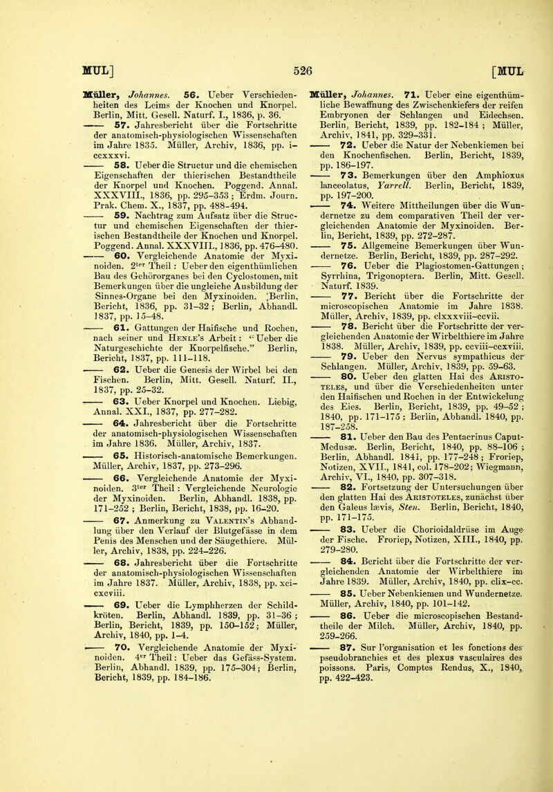 Uinller, Johannes. 56. Ueber Verschieden- heiten des Leims der Knochen und Knorpel. Berlin, Mitt. Gesell, Naturf. I., 1836, p. 36. — 57. Jahresbericht iiber die Fortschritte der anatomisch-physiologischen Wissenschaften im Jahre 1835. Miiller, Archiv, 1836, pp. i- ccxxxvi. 58. Ueber die Structur und die chemischen Eigenschaften der thierischen Bestandtheile der Knorpel und Knochen. Poggend. Annal. XXXVIII., 1836, pp. 295-353 ; Erdm. Jonrn. Prak. Chem. X., 1837, pp. 488-494. 59. Nachtrag zum Aufsatz iiber die Struc- tur und chemischen Eigenschaften der thier- ischen Bestandtheile der Knochen und Knorpel. Poggend. Annal. XXXVIII., 1836, pp. 476-480. 60. Vergleichende Anatomic der Myxi- noiden. 2'^^ Theil: Ueber den eigenthiimlichen Bau des Gehororganes bei den Cyclostomen, mit Bemerkungen iiber die ungleiche Ausbildung der Sinnes-Organe bei den Myxinoiden. ^Berlin, Bericht, 1836, pp. 31-32; Berlin, Abhandl. ] 837, pp. 15-48. 61. Gattungen der Haifische und Rochen, nach seiner und Henle's Arbeit: '• Ueber die Naturgeschichte der Knorpelfische. Berlin. Bericht, 1837, pp. 111-118. 62. Ueber die Genesis der Wirbel bei den Fischen. Berlin, Mitt. Gesell. Naturf. II., 1837, pp. 25-32. 63. Ueber Knorpel und Knochen. Liebig, Annal. XXL, 1837, pp. 277-282. 64. Jahresbericht iiber die Fortschritte der anatomisch-physiologischen Wissenschaften im Jahre 1836. Miiller, Archiv, 1837. 65. Historisch-anatomische Bemerkungen. MuUer, Archiv, 1837, pp. 273-296. 66. Vergleichende Anatomic der Myxi- noiden. 3'^'' Theil : Vergleichende Neurologic der Myxinoiden. Berlin, Abhandl. 1838, pp. 171-252 ; Berlin, Bericht, 1838, pp. 16-20. 67. Anmerkung zu Valentin's Abhand- lung iiber den Verlauf der Blutgef asse in dem Penis des Menschen und der Saugethiere. Miil- ler, Archiv, 1838, pp. 224-226. ■ 68. Jahresbericht iiber die Fortschritte der anatomisch-physiologischen Wissenschaften im Jahre 1837. Miiller, Archiv, 1838, pp. xci- cxcviii. —- 69. Ueber die Lymphherzen der Schild- kroten. Berlin, Abhandl. 1839, pp. 31-36 ; Berlin, Bericht, 1839, pp. 150-152; Miiller, Archiv, 1840, pp. 1-4. • 70. Vergleichende Anatomic der Myxi- noiden. A'^^ Theil: Ueber das Gefiiss-System. Berlin, Abhandl. 1839, pp. 175-304; Berlin, Bericht, 1839, pp. 184-186. MiiUer, Johannes. 71. Ueber eine eigenthiim- liche Bewaffnung des Zwischenkiefers der reifen Embryonen der Schlangen und Eidechsen. Berlin, Bericht, 1839, pp. 182-184 ; Miiller, Archiv, 1841, pp. 329-331. 72. Ueber die Natur der Nebenkiemen bei den Knochenfischen. BerUn, Bericht, 1839, pp.186-197. 73. Bemerkungen iiber den Amphioxus lanceolatus, Yarrell. Berlin, Bericht, 1839, pp. 197-200. • 74. Weitere Mittheilungen iiber die Wun- dernetze zu dem comparativen Theil der ver- gleichenden Anatomie der Myxinoiden. Ber- lin, Bericht, 1839, pp. 272-287. 75. Allgemeine Bemerkungen iiber Wun- dernetze. Berlin, Bericht, 1839, pp. 287-292. 76. Ueber die Plagiostomen-Gattungen; Syrrhina, Trigonoptera. Berlin, Mitt. Gesell. Naturf. 1839. 77. Bericht iiber die Fortschritte der uiicroscopischen Anatomie im Jahre 1838. Miiller, Archiv, 1839, pp. clxxxviii-ccvii. 78. Bericht iiber die Fortschritte der ver- gleichenden Anatomie der Wirbelthiere im Jahre 1838. Miiller, Archiv, 1839, pp. ccviii-ccxviii. 79. Ueber den Nervus sympathicus der Schlangen. Miiller, Archiv, 1839, pp. 59-63. 80. Ueber den glatten Hai des Akisto- TELES, und iiber die Verschiedenheiten unter den Haifischen und Rochen in der Entwickelung des Eies. Berlin, Bericht, 1839, pp. 49-52 ; 1840, pp. 171-175 ; Berlin, Abhandl. 1840, pp. 187-258. 81. Ueber den Bau des Pentacrinus Caput- Medusse. Berlin, Bericht, 1840, pp. 88-106 ; Berlin, Abhandl. 1841, pp. 177-248; Froriep, Notizen, XVII., 1841, col. 178-202; Wiegmann, Archiv, VI., 1840, pp. 307-318. 82. Fortsetzung der Untersuchungen iiber den glatten Hai des Aristoteles, zunachst iiber den Galeus Ijevis, Sten. Berlin, Bericht, 1840, pp. 171-175. —■ 83. Ueber die Chorioidaldriise im Auge der Fische. Froriep, Notizen, XIII., 1840, pp. 279-280. 84. Bericht iiber die Fortschritte der ver- gleichenden Anatomie der Wirbelthiere im- Jahre 1839. Miiller, Archiv, 1840, pp. clix-cc. 85. Ueber Nebenkiemen und Wundernetze, Miiller, Archiv, 1840, pp. 101-142, 86. Ueber die microscopischen Bestand- theile der Milch. Miiller, Archiv, 1840, pp. 259-266. —— 87. Sur I'organisation et les fonctions des pseudobranchies et des plexus vasculaires des poissons. Paris, Comptes Rendus, X., 1840, pp. 422-423.