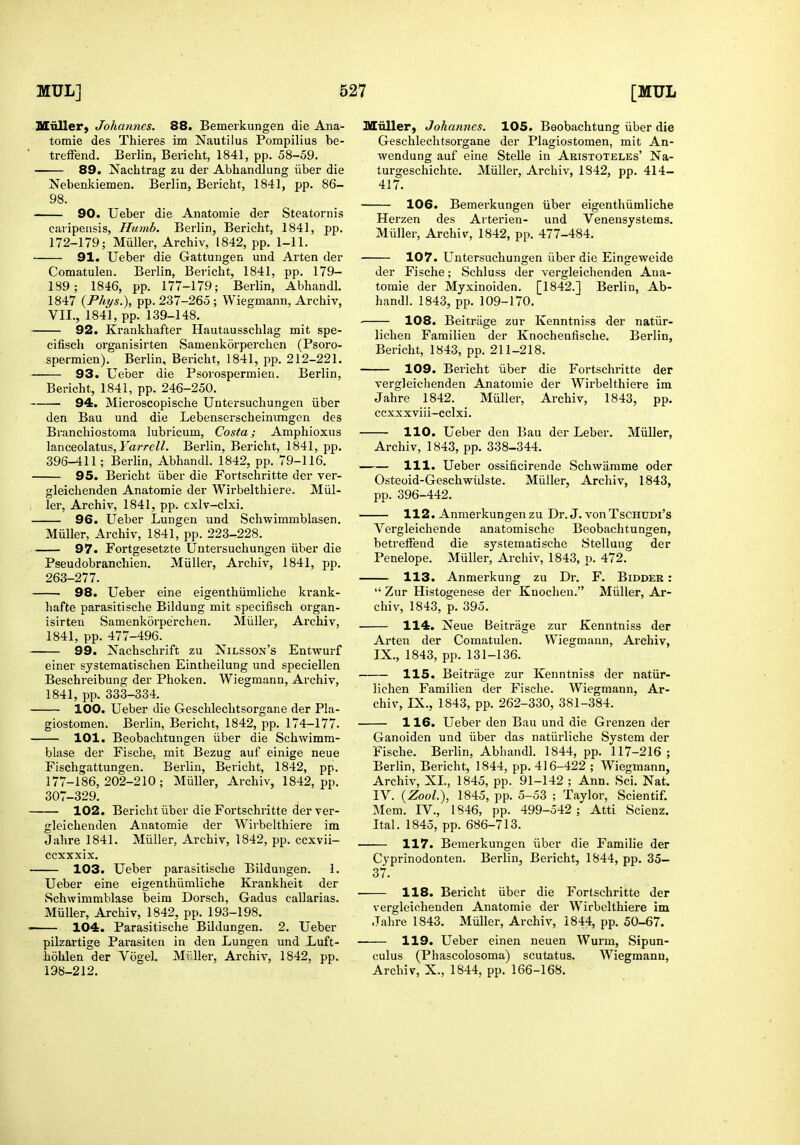 Miiller, Johannes. 88. Bemeikungen die Ana- tomie des Thieres im Nautilus Pompilius be- treffend. Berlin, Beiicht, 1841, pp. 58-59. 89. Nachtrag zu der Abhandlung iiber die Nebenkiemen. Berlin, Bericht, 1841, pp. 86- 98. ■ 90. Ueber die Anatomie der Steatornis caripeusis, Hmnb. Berlin, Bericht, 1841, pp. 172-179; Miiller, Archiv, 1842, pp. 1-11. 91. Ueber die Gattungen uud Arten der Comatulen. Berlin, Bericht, 1841, pp. 179- 189; 1846, pp. 177-179; Berlin, Abhandl. 1847 {Phys.), pp. 237-265 ; Wiegmann, Archiv, VII., 1841, pp. 139-148. 92. Krankhafter Hautausschlag mit spe- cifisch organisirten Samenkorperchen (Psoro- spermien). Berlin, Bericht, 1841, pp. 212-221. 93. Ueber die Psorospermieu. Berlin, Bericht, 1841, pp. 246-250. 94. Microscopische Untersuchungen iiber den Bau und die Lebenserscheinimgen des Branchiostoma lubricum, Costa; Amphioxus lanceolatus, FarreZZ. Berlin, Bericht, 1841, pp. 396-411; Berlin, Abhandl. 1842, pp. 79-116. 95. Bericht iiber die Fortschritte der ver- gleichenden Anatomie der Wirbelthiere. Miil- ler, Archiv, 1841, pp. cxlv-clxi. 96. Ueber Lungen und Schwimmblasen. Miiller, Archiv, 1841, pp. 223-228. 97. Fortgesetzte Untersuchungen iiber die Pseudobranchien. Miiller, Archiv, 1841, pp. 263-277. 98. Ueber eine eigenthiimliche krank- hafte parasitische Bildung mit specifisch organ- isirten Samenkorperchen. Miiller, Archiv, 1841, pp. 477-496. 99. Nachschrift zu Nilsson's Entwurf einer systematischen Eintheilung und speciellen Beschreibung der Phoken. Wiegmann, Archiv, 1841, pp. 333-334. 100. Ueber die Geschlechtsorgane der Pla- giostomen. Berlin, Bericht, 1842, pp. 174-177. 101. Beobachtungen iiber die Schwimm- blase der Fische, mit Bezug auf einige neue Fischgattungen. Berlin, Bericht, 1842, pp. 177-186,202-210; Miiller, Archiv, 1842, pp. 307-329. 102. Bericht iiber die Fortschritte der ver- gleichenden Anatomie der Wirbelthiere im Jahre 1841. Miiller, Archiv, 1842, pp. ccxvii- ccxxxix. 103. Ueber parasitische Bildungen. 1. Ueber eine eigenthiimliche Krankheit der Schwimmblase beim Dorsch, Gadus callarias. Miiller, Archiv, 1842, pp. 193-198. 104. Parasitische Bildungen. 2. Ueber pilzartige Parasiten in den Lungen und Luft- hohlen der Vogel. Mi'Her, Archiv, 1842, pp. 198-212. Miiller, Johannes. 105. Beobachtung iiber die Geschlechtsorgane der Plagiostomen, mit An- wendung auf eine Stelle in Akistoteles' Na- turgeschichte. Miiller, Archiv, 1842, pp. 414- 417. 106. Bemerkungen iiber eigenthiimliche Herzen des Arterien- und Venensystems. Miiller, Archiv, 1842, pp. 477-484. 107. Untersuchungen iiber die Eingeweide der Fische; Schluss der vergleichenden Ana- tomie der Myxinoiden. [1842.] Berlin, Ab- handl. 1843, pp. 109-170. 108. Beitriige zur Kenntniss der natiir- lichen Familien der Knochenfische. Berlin, Bericht, 1843, pp. 211-218. 109. Bericht iiber die Fortschritte der vergleichenden Anatomie der Wirbelthiere im Jahre 1842. Miiller, Archiv, 1843, pp. ccxxxviii-cclxi. 110. Ueber den Bau der Leber. Miiller, Archiv, 1843, pp. 338-344. 111. Ueber ossificirende Schwamme oder Osteoid-Geschwiilste. Miiller, Archiv, 1843, pp. 396-442. 112. Anmerkungenzu Dr. J. vonTschddi's Vergleichende anatomische Beobachtungen, betrelfend die systematische Stellung der Penelope. Miiller, Archiv, 1843, p. 472. 113. Anmerkung zu Dr. F. Bidder :  Zur Histogenese der Knochen. Miiller, Ar- chiv, 1843, p. 395. 114. Neue Beitrage zur Kenntniss der Arten der Comatulen. Wiegmann, Archiv, IX., 1843, pp. 131-136. 115. Beitrage zur Kenntniss der natiir- lichen Familien der Fische. Wiegmann, Ar- chiv, IX., 1843, pp. 262-330, 381-384. 116. Ueber den Bau und die Grenzen der Ganoiden und iiber das natiirliche System der Fische. Berlin, Abhandl. 1844, pp. 117-216; Berlin, Bericht, 1844, pp. 416-422 ; Wiegmann, Archiv, XL, 1845, pp. 91-142 ; Ann. Sci. Nat. IV. {ZooL), 1845, pp. 5-53 ; Taylor, Scientif. Mem. IV., 1846, pp. 499-542; Atti Scienz. Ital. 1845, pp. 686-713. 117. Bemerkungen iiber die Familie der Cyprinodonten. Berlin, Bericht, 1844, pp. 35- 37. ■ 118. Bericht iiber die Fortschritte der vergleichenden Anatomie der Wirbelthiere im Jahre 1843. Miiller, Archiv, 1844, pp. 50-67. 119. Ueber einen neuen Wurm, Sipun- culus (Phascolosoma) scutatus. Wiegmann, Archiv, X., 1844, pp. 166-168.