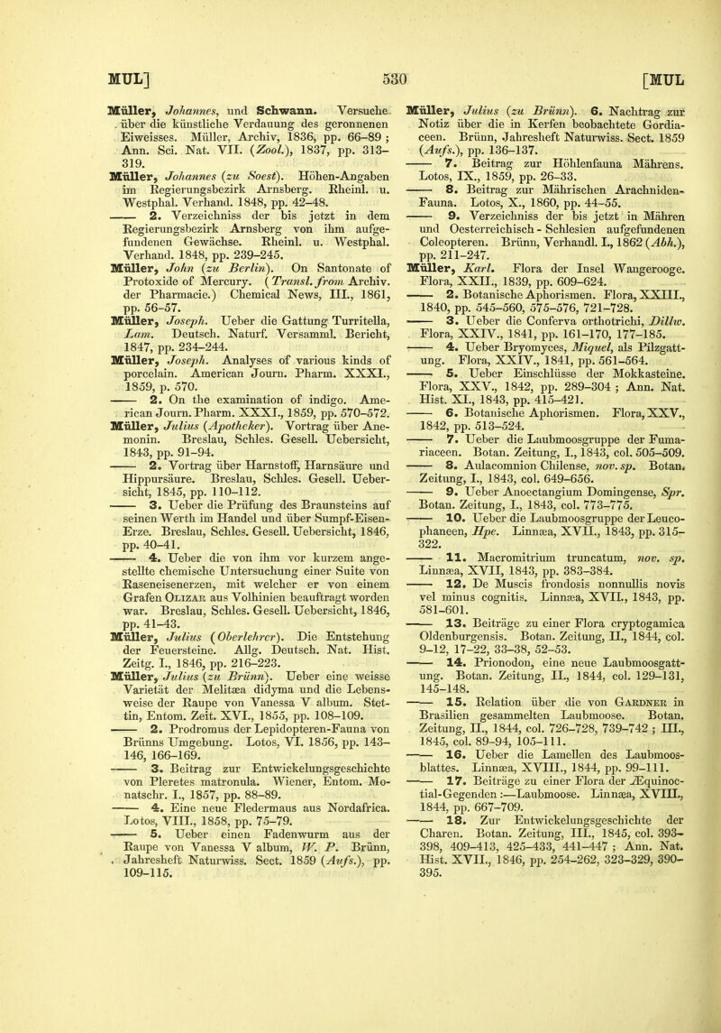 Miiller, Johannes, und Schwann. Versuche . liber die kunstliche Verdauung des geronnenen . Eiweisses. Miiller, Arcliiv, 1836, pp. 66-89 ; Ann. Sci. Nat. VIL {Zool), 1837, pp. 313- 319. Miiller) Johannes (zu Soest). Hohen-Angaben im Eegierungsbezirk Arnsberg. Rheinl. u. Westphal. Verhand. 1848, pp. 42-48. 2. Verzeichniss der bis jetzt in dem Eegierungsbezirk Arnsberg von ihm aufge- fundenen Gewacbse. Kbeinl. u. Westpbal. Verhand. 1848, pp. 239-245. Miiller, John {zu Berlin'). On Santonate of Protoxide of Mercury. ( Transl. from Archiv. der Pharmacie.) Chemical News, III., 1861, pp. 56-57. Miiller, Joseph. Ueber die Gattung Turritella, Lain, Deutsch. Naturf. Versamml. Bericht, 1847, pp. 234-244. Miiller, Joseph. Analyses of various kinds of porcelain. Araerican Journ. Pharm. XXXI., 1859, p. 570. 2. On the examination of indigo. Ame- rican Journ. Pharm. XXXL, 1859, pp. 570-572. Miiller, Julius (Apotheker). Vortrag iiber Ane- monin. Breslau, Schles. Gesell. Uebersicht, 1843, pp. 91-94. 2. Vortrag iiber HarnstofF, Harnsaure und Hippursaure. Breslau, Schles. Gesell. Ueber- sicht, 1845, pp. 110-112. 3. Ueber die Priifung des Braunsteins auf seinen Werth im Handel und iiber Sumpf-Eisen- Erze. Breslau, Schles. Gesell. Uebersicht, 1846, pp. 40-41. 4. Ueber die von ihm vor kurzem ange- stellte chemische Untersuchung einer Suite von Easeneisenerzen, mit welcher er von einem Grafen Olizab aus Volhinien beauftragt worden war. Breslau, Schles. Gesell. Uebersicht, 1846, pp. 41-43. Miiller, Julius (Oberlehrcr). Die Entstehung der Feuersteine. Allg. Deutsch. Nat. Hist. Zeitg. I., 1846, pp. 216-223. Miiller, Julius {zu Bi'Unn'). Ueber eine weisse Varietat der Melitaea didyma und die Lebens- weise der Eaupe von Vanessa V album. Stet- tin, Entom. Zeit. XVI., 1855, pp. 108-109. 2. Prodromus der Lepidopteren-Fauna von Briinns Umgebung. Lotos, VI. 1856, pp. 143- 146, 166-169. 3. Beitrag zur Entwickelungsgeschichte von Pleretes matronula. Wiener, Entom. Mo- natschr. I., 1857, pp. 88-89. 4. Eine neue Fledermaus aus Nordafrica. Lotos, VIII., 1858, pp. 75-79. 5. Ueber einen Fadenwurm aus der Eaupe von Vanessa V album, W. P. Briinn, . Jahresheft Naturwiss. Sect. 1859 {Aufs.), pp. 109-115. Miiller, Julius {zu Briinn). 6. Nachtrag zur Notiz iiber die in Kerfen beobachtete Gordia- ceen. Briinn, Jahresheft Naturwiss. Sect. 1859 {Aufs.), pp. 136-137. 7. Beitrag zur Hohlenfauna Mahrens. Lotos, IX., 1859, pp. 26-33. 8. Beitrag zur Mahrischen Arachniden- Fauna. Lotos, X., 1860, pp. 44-55. 9. Verzeichniss der bis jetzt' in Mahren und Oesterreichisch - Schlesien aufgefundenen Coleopteren. Briinn, Verhandl. I., 1862 {Abh.), pp. 211-247. Miiller, Karl. Flora der Insel Wangerooge. Flora, XXII., 1839, pp. 609-624. 2. Botanische Aphorismen. Flora, XXIIL, 1840, pp. 545-560, 575-576, 721-728. 3. Ueber die Conferva orthotrichi, Dilho. Flora, XXIV., 1841, pp. 161-170, 177-185. • 4. Ueber Bryomyces, Miquel, als Pilzgatt- ung. Flora, XXIV., 1841, pp. 561-564. 5. Ueber Einschliisse der Mokkasteine. Flora, XXV., 1842, pp. 289-304 ; Ann. Nat. Hist. XL, 1843, pp. 415-421. 6. Botanische Aphorismen. Flora, XXV., 1842, pp. 513-524. 7. Ueber die Laubmoosgruppe der Fuma- riaceen. Botan. Zeitung, I., 1843, col. 505-509. 8. Aulacomnion Chilense, nov. sp. Botan.- Zeitung, L, 1843, col. 649-656. 9. Ueber Anoectangium Domingense, Spr. Botan. Zeitung, I., 1843, col. 773-775. 10. Ueber die Laubmoosgruppe der Leuco- phaneen, Hpe. Linnsea, XVII., 1843, pp. 315- 322. 11. Macromitrium truncatum, nov, sp. Linnaia, XVII, 1843, pp. 383-384. 12. De Muscis frondosis nonnullis novis vel minus cognitis. Linnsea, XVII., 1843, pp. 581-601. —— 13. Beitrage zu einer Flora cryptogamica Oldenburgensis. Botan. Zeitung, II., 1844, col. 9-12, 17-22, 33-38, 52-53. 14. Prionodon, eine neue Laubmoosgatt- ung. Botan. Zeitung, II., 1844, col. 129-131, 145-148. 15. Eelation iiber die von Gardner in Brasilien gesammelten Laubmoose. Botan, Zeitung, U., 1844, col. 726-728, 739-742 ; IH,, 1845, col. 89-94, 105-111. 16. Ueber die Lamellen des Laubmoos- blattes. Linneea, XVIIL, 1844, pp. 99-111. —— 17. Beitrage zu einer Flora der _^quinoc- tial-Gegenden :—Laubmoose. Linnaea, XVIH., 1844, pp. 667-709. 18. Zur Entwickelungsgeschichte der Charen. Botan. Zeitung, III., 1845, col. 393- 398, 409-413, 425-433, 441-447 ; Ann. Nat. Hist. XVII., 1846, pp. 254-262, 323-329, 390- 395.