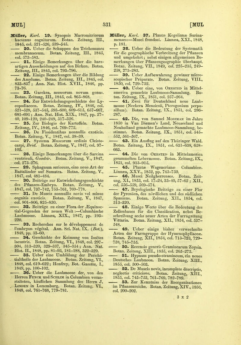 Jlluller, Karl. 19. Synopsis Macromitriorum hactenus cognitorum. Botan. Zeitung, III., ; 1845, col. 521-526, 539-545. 20. Ueber die Schuppen des Trichomanes membranaceum. Botan. Zeitung, HI., 1845, col. 573-583. 21. Einige Bemerkungen iiber die harz- artigen Ausscheidungen auf den Birken. Botan. Zeitung, III., 1845, col. 793-796. 22. Einige Bemerkungen iiber die Bildung des Amylums. Botan. Zeitung, III., 1845, col. 833-837; Ann. Nat. Hist. XVII., 1846, pp. 73-76. 23. Garckea, muscoruna novum genus. Botan. Zeitung, III., 1845, col. 865-868, 24. Zur Entwickelungsgeschichte der Ly- copodiaceen. Botan. Zeitung, IV., 1846, col. 521-528, 537-545, 593-600, 609-615, 657-667, 681-691; Ann. Nat. Hist. XIX., 1847, pp. 27- 40, 109-120, 240-249, 317-326. 25. Zur Biologie der Kartoffeln. Botan. Zeitung, IV., 1846, col. 769-772. 26. De Fissidentibus nonnullis exoticis. Botan. Zeitung, V., 1847, col. 38-39. 27. Systema Muscorum ordinis Cleisto- carpi, Brid. Botan. Zeitung, V., 1847, col. 97- 102. ■ 28. Einige Bemerkungen iiber die Sarcina ventriculi, Goodsir. Botan. Zeitung, V., 1847, col. 273-276. —— 29. Sphagnum sericeum, eine neue Art der Battalander auf Sumatra. Botan. Zeitung, V., 1847, col. 481-484. 30. Beitrage zur Entwickelungsgeschichte des Pflanzen-Embi'yo. Botan. Zeitung, V., 1847, col. 737-742, 753-761, 769-778. — 31. De Muscis nonnullis novis vel minus cognitis exoticis. Botan. Zeitung, V., 1847, col. 801-806, 825-830. ——_ 32. Beitrage zu einer Flora der ^quinoc- tial-Gegenden der neuen Welt:—Columbische Laubmoose. Linna3a, XIX., 1847, pp. 193- 220. 33. Recherches sur le developpement de I'embryon vegetal. Ann. Sci. Nat. IX. {Bot.), 1848, pp. 33-60. 34. Geschichte der Keimung von Isoetes lacustris. Botan. Zeitung, VI., 1848, col. 297- 304, 313-320, 329-337, 345-354 ; Ann. Nat. Hist. II., 1848, pp. 81-93, 181-188, 322-329. 35. Ueber eine Umbildung der Pericha- tialtheile der Laubmoose. Botan, Zeitung, VI., 1848, col. 619-622; Henfrey, Bot. Gazette, I., 1849, pp. 100-102. ■ 36. Ueber die Laubmoose der, von den Herren Funck und Schlim in Columbien veran- stalteten, kauflichen Sammlung des Herrn J. „ Linden in Luxemburg. Botan. Zeitung, VI., 1848, col. 761-768, 779-781. Milller, Karl. 37. Plantse Kegeliance Surina- menses:—Musci frondosi. Linnsea, XXL, 1848, p, 181, 38. Ueber die Bedeutung der Systematik fiir die geographische Verbreitung der Pflanzen und umgekehrt; nebst einigen allgemeinen Be- merkungen iiber Pflanzengeographie iiberhaupt. Botan. Zeitung, VH., 1849, col. 225-235, 249- 258, 273-283. 39. Ueber Aufbewahrung gewisser micro- scopischer Priiparate. Botan. Zeitung, VIIL, 1850, col. 729-732, 40. Ueber eine, von Oersted in Mittel- america gemachte Laubmoos-Sammlung, Bo- tan, Zeitung, IX., 1851, col. 257-264. 41. Zwei fiir Deutschland neue Laub- moose (Neckera Menziesii, Pterogonium perpu- sillum). Botan. Zeitung, IX., 1851, col. 286- 287. 42. Die, von Samuel Mossman im. Jahre 1850 in Van Diemen's Land, Neuseeland und NeuhoUand gemachte Laubmoos-Sammlung, be- stimmt. Botan. Zeitung, IX., 1851, col. 545- 552, 561-567. 43. Ein Ausflug auf den Thiiringer Wald. Botan. Zeitung, IX., 1851, col. 631-638, 658- 665. 44. Die von Oersted in Mittelamerica gesammelten Lebermoose, Botan, Zeitung, IX., 1851, col, 913-915, 45. Plantse Wagenerianaj Columbicse. Linngea, XXV., 1852, pp. 743-750. 46. Musci Neilgherrenses. Botan, Zeit- ung, XL, 1853, col. 17-24, 33-40, 57-62 ; XH., col. 556-559, 569-574. 47. Bryologische Beitrage zu einer Flor der Pyrenaen, des nordlichen und des siidlichen Spaniens. Botan. Zeitung, XIL, 1854, col. 313-320. 48. Einige Worte iiber die Bedeutung des Zellenbaues fiir die Classification, nebst Be- schreibung sechs neuer Arten der Farrngattung Vittaria. Botan. Zeitung, XIL, 1854, col, 537- 548, 49. Ueber einige bisher verwechselte Arten der Farrngruppe der Hymenophyllacese, Botan, Zeitung, XIL, 1854, col. 713-723, 729- 738, 745-755. 50. Eecensio generis Graminearum Zoysia, Botan. Zeitung, XIII., 1855, col. 265-273. 51. Hypnum pseudo-stramineum, ein neues Deutsches Laubmoos. Botan. Zeitung, XIII., 1855, col. 500-503. 52. De Muscis novis, incomplete descriptis, neglectis criticisve. Botan. Zeitung, XHI. 1855, col. 745-753, 761-769, 782-789. 53. Zur Kenntniss der Eeorganisationen im Pflanzenreiche. Botan. Zeitung, XIV., 1856, col. 200-202. 3x2