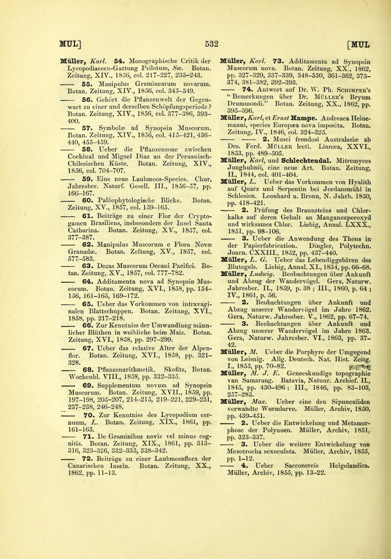 Miiller, Karl. 54. Moiiograpliische Critik der . Lycopodiaceen-Gattung Psilolum, Sw. Botan. Zeitung, XIV., 1856, col. 217-227, 233-243. 55. Manipulus Graminearum novarum. Botan. Zeitung, XIV., 1856, col. 345-349. 56. Gehort die Pflanzenwelt der Gegen- wart zu einer und derselben Schopfungsperiode ? Botan. Zeitung, XIV., 1856, col. 377-386, 393- 400. 57. Symbolfe ad Synopsin Muscorum. Botan. Zeitung, XIV., 1856, col. 415-421,436- 440, 455-459. 58. Ueber die Pflanzenzone zwischen Cochinal und Miguel Diaz an der Periianisch- Chilesischen Kiiste. Botan. Zeitung, XIV., 1856, col. 704-707. 59. Eine neue Laubmoos-Species. Chur, Jahresber. Naturf. Gesell. III., 1856-57, pp. 166-167. 60. Palaophytologische Blicke. Botan. Zeitung, XV., 1857, col. 159-165. 61. Beitrage zu einer Flor der Crypto- gamen Brasiliens, insbesondere der Insel Santa Catharina. Botan. Zeitung, XV., 1857, col. 377-387. 62. Manipulus Muscorum e Flora Novffi Granadae. Botan. Zeitung, XV., 1857, col. 577-583. 63. Decas Muscorum Oceani Pacifici. Bo- tan. Zeitung, XV., 1857, col. 777-782. 64. Additamenta nova ad Synopsin Mus- corum. Botan. Zeitung, XVI.. 1858, pp. 154- 156, 161-165, 169-172. 65. Ueber das Vorkommen von intravagi- nalen Blattschuppen. Botan. Zeitung, XVI., 1858, pp. 217-218. 66. Zur Kenntniss der Umwandlung mann- licher Bliithen in weibliche beim Mais. Botan. Zeitung, XVI., 1858, pp. 297-299. 67. Ueber das relative Alter der Alpen- flor. Botan, Zeitung, XVI., 1858, pp. 321- 328. 68. Pflanzenarithmetik. Skofitz, Botan. Wochenbl. VIII., 1858, pp. 332-335. —— 69. Supplementum novum ad Synopsin Muscorum. Botan. Zeitung, XVII., 1859, pp. 197-198, 205-207, 214-215, 219-221, 229-231, 237-238, 246-248. ■ 70. Zur Kenntniss des Lycopodium cer- nuum, L. Botan. Zeitung, XIX., 1861, pp. 161-165. 71. De Granninibus novis vel minus cog- nitis. Botan, Zeitung, XIX., 1861, pp. 313- 316, 323-326, 332-335, 338-342. 72. Beitrage zu einer Laubmoosflora der Canarischen Inseln. Botan. Zeitung, XX., 1862, pp. 11-13. Miiller, Karl. 73. Additamenta ad Synopsin Muscorum nova. Botan. Zeitung, XX., 1862, pp. 327-329, 337-339, 348-350, 361-362, 373- 374, 381-382, 392-393. 74. Autwort auf Dr. W. Ph. Schimper's  Bemerkungen iiber Dr. Muller's Bryum Drummondi. Botan. Zeitung, XX., 1862, pp. 395-396. Miiller, Karl, et Ernst Hampe. Andreaea Heine- manni, species Europsea nova imposita. Botan. Zeitung, IV., 1846, col. 324-325. 2. Musci frondosi Australasias ab Dre. Ferd. MOller lecti. Linnsea, XXVL, 1853, pp. 489-505. Miiller, Karl, und Schlechtendal. Mitremyces Junghuhnii, eine neue Art, Botan. Zeitung, II., 1844, col. 401-404. Miiller, L. Ueber das Vorkommen von Hyalith auf Quarz und Serpentin bei Jordansmiihl in Schlesien. Leonhard u. Bronn, N. Jahrb. 1850, pp. 418-421. 2. Priifung des Braunsteins und Chlor- kalks auf deren Gehalt an Mangansuperoxyd und wirksames Chlor. Liebig, Annal. LXXX., 1851, pp. 98-106. —— 3. Ueber die Anwendung des Thons in der Papierfabrication, Dingier, Polytechn. Journ. CXXIII., 1852, pp. 437-440. Miiller, L. G. Ueber das Lebendiggebaren des Blutegels. Liebig, Annal. XL, 1834, pp. 66-68. Miiller, Ludwig. Beobachtungen iiber Ankunft und Abzug der Wandervogel. Gera, Naturw. Jahresber. II.. 1859, p. 38 ; III., 1860, p. 64 ; IV., 1861, p. 56. 2. Beobachtungen iiber Ankunft und Abzug unserer Wandervogel im Jahre 1862. Gera, Naturw. Jahresber. V., 1862, pp. 67-74. 3. Beobachtungen iiber Ankunft und Abzug unserer Wandervogel im Jahre 1863. Gera, Naturw. Jahresber. VI., 1863, pp. 37- 42. Miiller, M. Ueber die Porphyre der Umgegend von Leisnig. Allg. Deutsch. Nat. Hist. Zeitg. I., 1855, pp. 70-82. Miiller, M. J. E. Geneeskundige topographie van Samarang. Batavia, Natuur. Archief. II,, 1845, pp. 430-496 ; III., 1846, pp. 83-103, 257-283, Miiller, Max. Ueber eine den Sipunculiden verwandte Wurmlarve. Miiller, Archiv, 1850, pp. 439-451. 2. Ueber die Entwickelung und Metamor- phose der Polynoen. Miiller, Archiv, 1851, pp. 323-337. 3. Ueber die weitere Entwickelung von Mesotrocha sexoculata. Miiller, Archiv, 1855, pp. 1-12. 4. Ueber Sacconereis Helgolandica. Muller, Archiv, 1855, pp. 13-22.