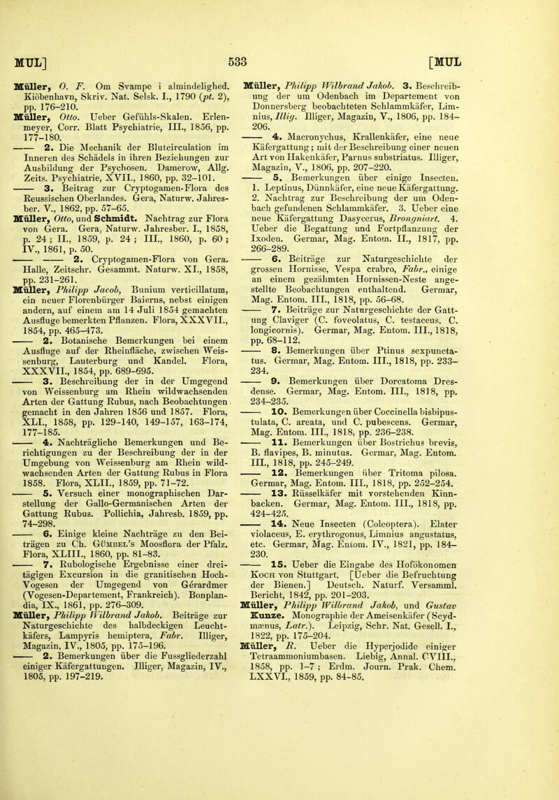 Miiller, 0. F. Om Svarape i alraindelighed. Kiobenhavn, Skriv. Nat. Selsk. I., 1790 {pt. 2), pp. 176-210. Sliiller, Otto. Ueber Gefiihls-Skalen. Erlen- meyer, Corr. Blatt Psychiatrie, III., 1856, pp. 177-180. 2. Die Mechanik der Blutcirculation im Inneren des Schadels in ihren Beziehungen zur Ausbildung der Psychosen. Damerow, AUg. Zeits. Psychiatrie, XVII., 1860, pp. 32-101. 3. Beitrag zur Cryptogamen-Flora des Reussischen Oberlandes. Gera, Naturw. Jahres- ber. v., 1862, pp. 57-65. Miiller, Otto, und Schmidt. Nachtrag zur Flora von Gera. Gera, Naturw. Jahresber. I., 1858, p. 24 ; II., 1859, p. 24 ; III., 1860, p. 60 ; IV., 1861, p. 50. 2. Cryptogamen-Flora von Gera. Halle, Zeitschr. Gesammt. Naturw. XI., 1858, pp. 231-261. Miiller^ Philipp Jacob, Bunium verticillatum, ein neuer Florenbiirger Baierus, nebst einigen andern, auf einem am 14 Juli 1854 gemachten Ausfluge bemerkten Pflanzen. Flora, XXXVII., 1854, pp. 465-473. 2. Botanische Bemerkungen bei einem Ausfluge auf der Rheinflache, zwischen Weis- senburg, Lauterburg und Kandel. Flora, XXXVII., 1854, pp. 689-695. 3. Beschreibung der in der Umgegend von Weissenburg am Rhein wildwachsenden Arten der Gattung Rubus, nach Beobachtungen gemacht in den Jahren 1856 und 1857. Flora, XLI., 1858, pp. 129-140, 149-157, 163-174, 177-185. — 4. Nachtragliche Bemerkungen und Be- richtigungen zu der Beschreibung der in der Umgebung von Weissenburg am Rhein wild- wachsenden Arten der Gattung Rubus in Flora 1858. Flora, XLII., 1859, pp. 71-72. 5. Versuch einer monographischen Dar- stellung der Gallo-Germanischen Arten der Gattung Rubus. Pollichia, Jahresb. 1859, pp. 74-298. 6. Einige kleine Nachtrage zu den Bei- tragen zu Ch. Gumbel's Moosflora der Pfalz. Flora, XLIII., 1860, pp. 81-83. ■ 7. Rubologische Ergebnisse einer drei- tagigen Excursion in die granitischen Hoch- Vogesen der Umgegend von Gerardmer (Vogesen-Departement, Frankreich). Bonplan- dia, IX., 1861, pp. 276-309. Muller, Philipp Wilbrand Jakob. Beitrage zur Naturgeschichte des halbdeckigen Leucht- kafers, Lampyrls hemiptera, Fabr. lUiger, Magazin, IV., 1805, pp. 175-196, > 2. Bemerkungen iiber die Fussgliederzahl einiger Kafergattungen. lUiger, Magazin, IV., 1805, pp. 197-219. Miiller, Philipp Wilbrand Jakob. 3. Beschreib- ung der um Odenbach im Departement von Donnersberg beobachteten Schlammkafer, Lim- nms,Illiff. Illiger, Magazin, V., 1806, pp. 184- 206. 4. Macronychus, Krallenkiifer, eine neue Kafergattung; mil der Beschreibung einer neuen Art von Hakenkafer, Parnus substriatus. Illiger, Magazin, V., 1806, pp. 207-220. 5. Bemerkungen iiber einige Insecten. 1. Leptinus, Diinnkiifer, eine neue Kafergattung. 2. Nachtrag zur Beschreibung der um Oden- bach gefundenen Schlammkafer. 3. Ueber eine neue Kafergattung Dasycerus, Broiigniart. 4. Ueber die Begattung und Fortpflanzung der Ixoden. Germar, Mag. Entom. II., 1817, pp. 266-289. 6. Beitrage zur Naturgeschichte der grossen Hornisse, Vespa crabro, Fabr., einige an einem gezahmten Hornissen-Neste ange- stellte Beobachtungen enthaltend. Germar, Mag. Entom. III., 1818, pp. 56-68. 7. Beitrage zur Naturgeschichte der Gatt- ung Claviger (C. foveolatus, C. testaceus, C. longicornis). Germar, Mag. Entom. III., 1818, pp. 68-112. 8. Bemerkungen iiber Ptinus sexpuncta- tus. Germar, Mag. Entom. III., 1818, pp. 233- 234. 9. Bemerkungen iiber Dorcatoma Dres- dense. Germar, Mag. Entom. III., 1818, pp. 234-235. • 10. Bemerkungen iiber Coccinella bisbipus- tulata, C. areata, und C. pubescens. Germar, Mag. Entom. III., 1818, pp. 236-238. 11. Bemerkungen iiber Bostrichus brevis, B. flavipes, B. minutus. Germar, Mag. Entom. III., 1818, pp. 245-249. 12. Bemerkungen iiber Tritoma pilosa. Germar, Mag. Entom. III., 1818, pp. 252-254. 13. Riisselkafer mit vorstehenden Kinn- backen. Germar, Mag. Entom. III., 1818, pp. 424-425. 14. Neue Insecten (Coleoptera). Elater violaceus, E. erythrogonus, Limnius angustatus, etc. Germar, Mag. Eniom. IV., 1821, pp. 184- 230. 15. Ueber die Eingabe des Hofokonomen Koch von Stuttgart. [Ueber die Befruchtung der Bienen.] Ueutsch. Naturf. Versamml. Bericht, 1842, pp. 201-203. Miiller, Philipp Wilbrand Jakob, und Gustav Kuuze. Monographic der Ameisenkiifer ( Scyd- masnus, Latr.). Leipzig, Schr. Nat. Gesell. I., 1822, pp. 175-204. Miiller, R. Ueber die Hyperjodide einiger Tetraammoniumbasen. Liebig, Annal. CVIII., 1858, pp. 1-7 ; Erdm. Journ, Prak. Chem. LXXVI., 1859, pp. 84-85.