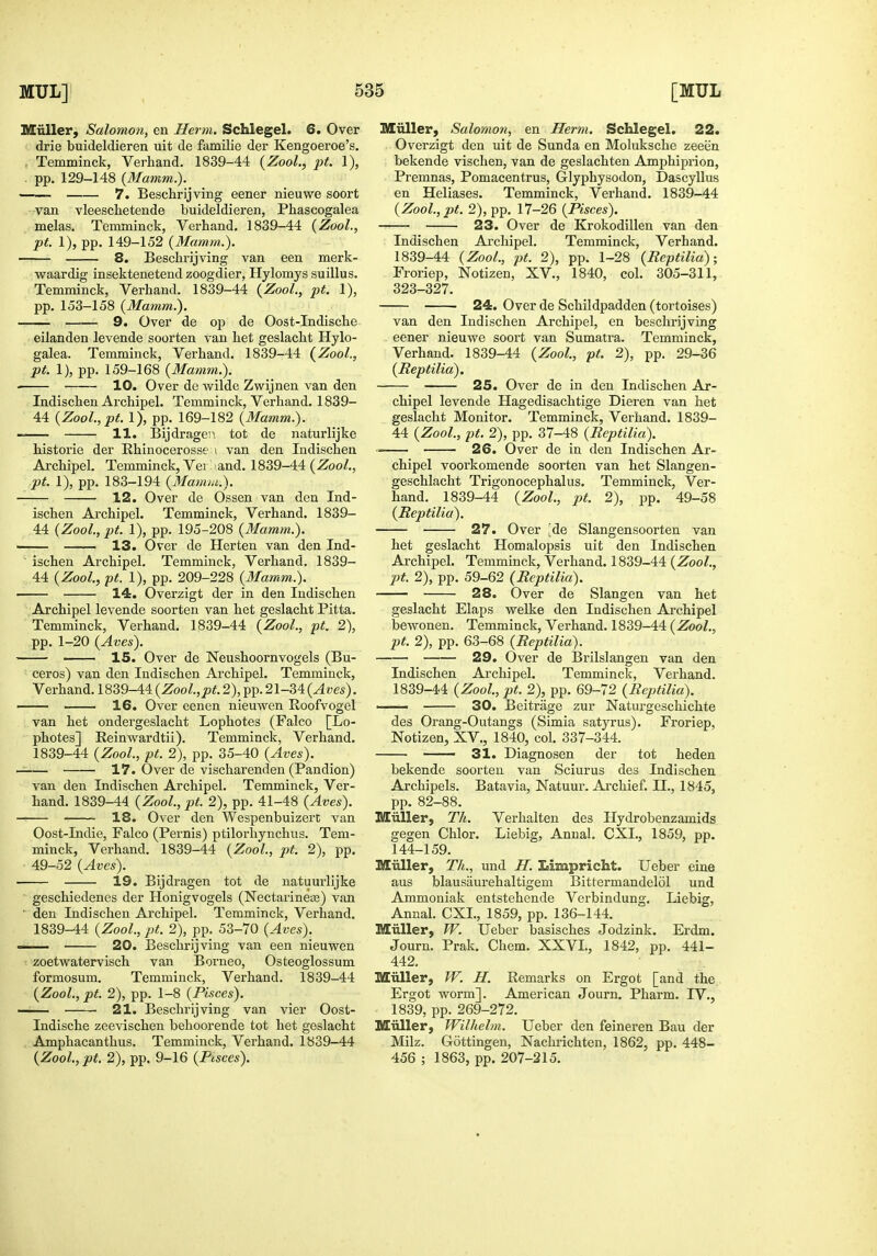 Miiller, Salomon, en Herm. Schlegel. 6. Over drie buideldieren uit de familie der Kengoeroe's. , Temminck, Verhand. 1839-44 {Zool., pt. 1), . pp. 129-148 (Mamm.). 7. Beschrijving eener nieuwe soort van vleeschetende buideldieren, Phascogalea melas. Temminck, Verhand. 1839-44 (Zool., pt. 1), pp. 149-152 (Mamm.). 8. Beschrijving van een merk- vfaardig insektenetend zoogdier, Hylomys suillus. Temminck, Verhand. 1839-44 {Zool., pt. 1), pp. 153-158 (Mamm.). 9. Over de op de Oost-Indische eilanden levende soorten van het geslacht Hylo- galea. Temminck, Verhand. 1839-44 (Zool., pt. I), pp. 159-168 (Mamm.). ■ ■ 10. Over de wilde Zwijnen van den Indischen Archipel. Temminck, Verhand. 1839- 44 (Zool.,pf. 1), pp. 169-182 (Mamm.). 11. Bijdragen. tot de naturlijke historic der Ehinocerosse i van den Indischen Archipel. Temminck, Vei and. 1839-44 (Zool., pt. 1), pp. 183-194 (Mamm.). 12. Over de Ossen van den Ind- ischen Archipel. Temminck, Verhand. 1839- 44 (Zool., pt. 1), pp. 195-208 (Mamm.). 13. Over de Herten van den Ind- ischen Archipel. Temminck, Verhand. 1839- 44 (Zool., pt. 1), pp. 209-228 (Mamm.). 14. Overzigt der in den Indischen Archipel levende soorten van het geslacht Pitta. Temminck, Verhand. 1839-44 (Zool., pt. 2), pp. 1-20 (Aves). IS. Over de Neushoornvogels (Bu- ceros) van den Indischen Archipel. Temminck, Verhand. 1839-44 (Zool.,pt. 2), pp. 21-34 (Aves). 16. Over eenen nieuvren Roofvogel van het ondergeslacht Lophotes (Falco [Lo- photes] Eeinwardtii). Temminck, Verhand. 1839-44 (Zool., pt. 2), pp. 35-40 (Aves). 17. Over de viscliarenden (Pandion) van den Indischen Archipel. Temminck, Ver- hand. 1839-44 (Zool., pt. 2), pp. 41-48 (Aves). 18. Over den Wespenbuizert van Oost-Indie, Falco (Pernis) ptiloi-hynchus. Tem- minck, Verhand. 1839-44 (Zool., pt. 2), pp. 49-52 (Aves). 19. Bijdragen tot de natuui'lijke geschiedenes der Honigvogels (NectarineEe) van ' den Indischen Archipel. Temminck, Verhand. 1839-44 (Zool., iJt. 2), pp. 53-70 (Aves). c— 20. Beschrijving van een nieuwen zoetwatervisch van Borneo, Osteoglossum formosum. Temminck, Verhand. 1839-44 (Zool., pt. 2), pp. 1-8 (Pisces). 21. Beschrijving van vier Oost- Indische zeevischen behoorende tot het geslacht Amphacanthus. Temminck, Verhand. 1839-44 (ZooZ.,jo^. 2), pp. 9-16 (P«sces). Miiller, Salomon, en Herm. Schlegel. 22. Overzigt den uit de Sunda en Moluksche zeeen bekende vischen, van de geslachten Amphiprion, Premnas, Pomacentrus, Glyphysodon, Dascyllus en Heliases. Temminck, Verhand. 1839-44 (Zool.,pt. 2), pp. 17-26 (Pisces). 23. Over de Krokodillen van den Indischen Archipel. Temminck, Verhand. 1839-44 (Zool., pt. 2), pp. 1-28 (Reptilia); Froriep, Notizen, XV., 1840, col. 305-311, 323-327. 24. Over de Schildpadden (tortoises) van den Indischen Archipel, en beschrijving eener nieuwe soort van Sumatra. Temminck, Verhand. 1839-44 (Zool, pt. 2), pp. 29-36 (Reptilia). 25. Over de in den Indischen Ar- chipel levende Hagedisachtige Dieren van het geslacht Monitor. Temminck, Verhand. 1839- 44 (Zool., pt. 2), pp. 37-48 (Reptilia). 26. Over de in den Indischen Ai-- chipel voorkomende soorten van het Slangen- geschlacht Trigonocephalus. Temminck, Ver- hand. 1839-44 (Zool., pt. 2), pp. 49-58 (Reptilia). 27. Over Jde Slangensoorten van het geslacht Homalopsis uit den Indischen Archipel. Temminck, Verhand. 1839-44 (Zool., pt. 2), pp. 59-62 (Reptilia). 28. Over de Slangen van het geslacht Elaps welke den Indischen Ai'chipel bewonen. Temminck, Verhand. 1839-44 (Zool., pt. 2), pp. 63-68 (Reptilia). 29. Over de Brilslangen van den Indischen Ai'chipel. Temminck, Verhand. 1839-44 (Zool, pt. 2), pp. 69-72 (Reptilia). —— 30. Beitrage zur Natui-geschichte des Orang-Outangs (Simla satyrus). Froriep, Notizen, XV., 1840, col. 337-344. —— 31. Diagnosen der tot heden bekende soorten van Sciurus des Indischen Archipels. Batavia, Natuur. Ai-chief. II., 1845, pp. 82-88. Miiller, Tk. Verhalten des Hydrobenzamids scegen Chlor. Liebig, Anual. CXI., 1859, pp. 144-159. Miiller, Th., und JI. Limpricht. Ueber eine aus blausaurehaltigem Bittermandelol und Ammoniak entstehende Verbindung. Liebig, Annal. CXI., 1859, pp. 136-144. Miiller, TV. Ueber basisches Jodzink. Erdm. Journ. Prak. Chem. XXVI., 1842, pp. 441- 442. Miiller, JV. H. Eemarks on Ergot [and the. Ergot worm]. American Journ. Pharm. IV., 1839, pp. 269-272. Miiller, Wilhelm. Ueber den feineren Ban der Milz. Gottingen, Nachrichten, 1862, pp. 448- 456 ; 1863, pp. 207-215.