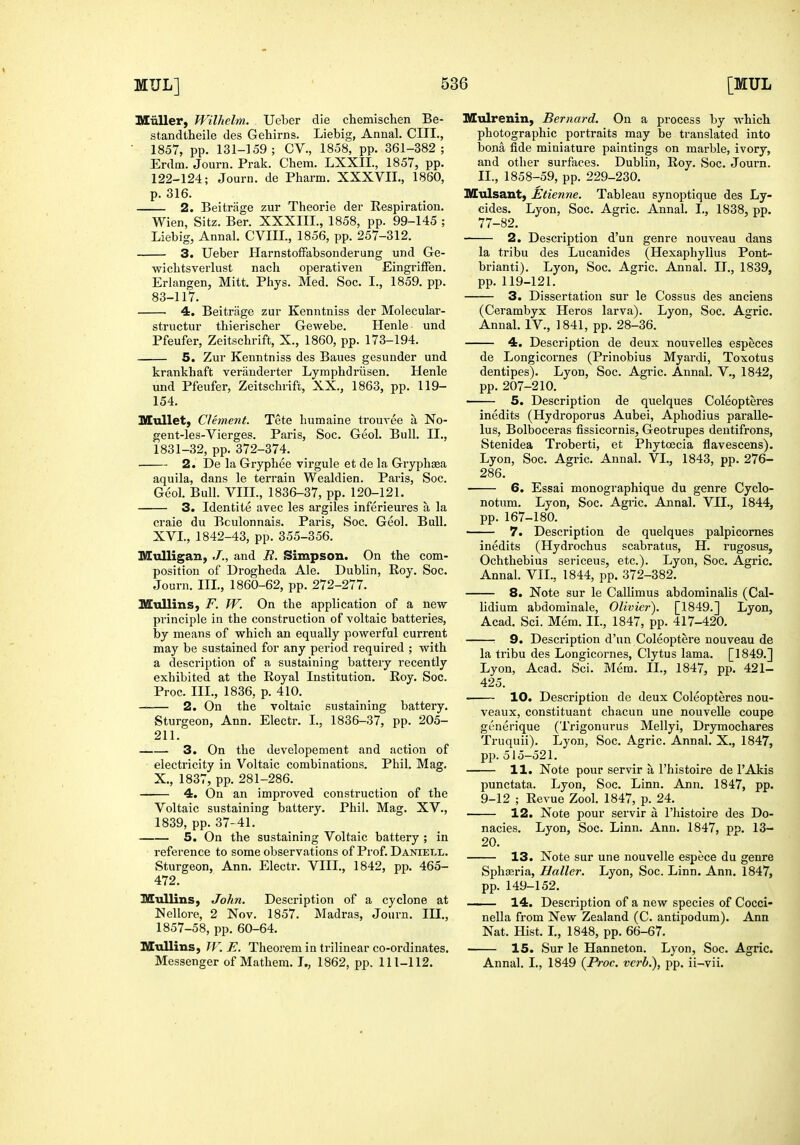 Miiller, TVilhelm. Ueber die chemischen Be- standtheile des Gehirns. Liebig, Annal. CIII., • 1857, pp. 131-159; CV., 1858, pp. 361-382; Erdm. Journ. Prak. Chem. LXXIL, 1857, pp. 122-124; Journ. de Pharm. XXXVII., 1860, p. 316. 2. Beitrage zur Theorie der Respiration. Wien, Sitz. Ber. XXXIII., 1858, pp. 99-145 ; Liebig, Annal. CVIIL, 1856, pp. 257-312. 3. Ueber PlarnstofFabsonderung und Ge- wichtsverlust nach operativeu Eingriffen. Erlangen, Mitt. Phys. Med. Soc. I., 1859. pp. 83-117. 4. Beitrage zur Kenntniss der Molecular- structur thierischer Gewebe. Henle und Pfeufer, Zeitscbrift, X., 1860, pp. 173-194. 5. Zur Kenntniss des Baues gesunder und krankhaft verauderter Lymphdriisen. Henle und Pfeufer, Zeitscbrift, XX., 1863, pp. 119- 154. Hullet, Clement. Tete liumaine trouvee a No- gent-les-Vierges. Paris, Soc. Geol. Bull. II., 1831-32, pp. 372-374. 2. De la Gryphee virgule et de la Grypbsa aquila, dans le terrain Wealdien. Paris, Soc. Geol. Bull. VIII., 1836-37, pp. 120-121. 3. Identite avec les argiles inferieures a la craie du Bculonnais. Paris, Soc. Geol. Bull. XVI., 1842-43, pp. 355-356. Mulligan, J., and R. Simpson. On the com- position of Drogheda Ale. Dublin, Roy. Soc. Journ. III., 1860-62, pp. 272-277. IllullinS; F. W. On the application of a new principle in the construction of voltaic batteries, by means of which an equally powerful current may be sustained for any period required ; with a description of a sustaining battery recently exhibited at the Royal Institution. Roy. Soc. Proc. III., 1836, p. 410. 2. On the voltaic sustaining battery. Sturgeon, Ann. Electr. I., 1836-37, pp. 205- 211. 3. On the developement and action of electricity in Voltaic combinations. Phil. Mag. X., 1837, pp. 281-286. 4. On an improved construction of the Voltaic sustaining battery. Phil. Mag. XV., 1839, pp. 37-41. 5. On the sustaining Voltaic battery ; in reference to some observations of Prof. Daniell. Sturgeon, Ann. Electr. VIII., 1842, pp. 465- 472. Mullins, John. Description of a cyclone at Nellore, 2 Nov. 1857. Madras, Journ. III., 1857-58, pp. 60-64. Mullins, W.E. Theorem in trilinear co-ordinates. Messenger of Mathem. I., 1862, pp. 111-112. Mulrenin, Bernard. On a process by which photographic portraits may be translated into bona fide miniatui'e paintings on marble, ivory, and other surfaces. Dublin, Roy. Soc. Journ. II., 1858-59, pp. 229-230. Mulsant, Etienne. Tableau synoptique des Ly- cides. Lyon, Soc. Agric. Annal. I., 1838, pp. 77-82. 2. Description d'un genre nouveau dans la tribu des Lucanides (Hexaphyllus Pont- brianti). Lyon, Soc. Agric. Annal. II., 1839, pp. 119-121. 3. Dissertation sur le Cossus des anciens (Cerambyx Heros larva). Lyon, Soc. Agric. Annal. IV., 1841, pp. 28-36. 4. Description de deux nouvelles especes de Longicornes (Prinobius Myardi, Toxotus dentipes). Lyon, Soc. Agric. Annal. V., 1842, pp. 207-210. 5. Description de quelques Coleopteres inedits (Hydroporus Aubei, Aphodius paralle- lus, Bolboceras fissicornis, Geotrupes dentifrons, Stenidea Troberti, et Phytoecia flavescens). Lyon, Soc. Agric. Annal. VI., 1843, pp. 276- 286. 6. Essai monographique du genre Cyclo- notum. Lyon, Soc. Agric. Annal. VII., 1844, pp. 167-180. 7. Description de quelques palpicornes inedits (Hydrochus scabratus, H. rugosus, Ochthebius sericeus, etc.). Lyon, Soc. Agric. Annal. VII., 1844, pp. 372-382. 8. Note sur le Callimus abdominalis (Cal- lidium abdominale, Olivier). [1849.] Lyon, Acad. Sci. Mem. II., 1847, pp. 417-420. —: 9. Description d'nn Coleoptere nouveau de la tribu des Longicornes, Clytus lama. [1849.] Lyon, Acad. Sci. Mem. II., 1847, pp. 421- 425. 10. Description de deux Coleopteres nou- veaux, constituant chacun une nouvelle coupe generique (Trigonurus Mellyi, Drymochares Truquii). Lyon, Soc. Agric. Annal. X., 1847, pp. 515-521. 11. Note pour servir a I'histoire de I'Akis punctata. Lyon, Soc. Linn. Ann. 1847, pp. 9-12 ; Revue Zool. 1847, p. 24. 12. Note pour servir a I'histoire des Do- nacies. Lyon, Soc. Linn. Ann. 1847, pp. 13- 20. — 13. Note sur une nouvelle espece du genre SphfEria, Hallcr. Lyon, Soc. Linn. Ann. 1847, pp. 149-152. — 14. Description of a new species of Cocci- nella from New Zealand (C. antipodum). Ann Nat. Hist. L, 1848, pp. 66-67. — 15. Sur le Hanneton. Lyon, Soc. Agric. Annal. I., 1849 (Proc. verb.), pp. ii-vii.
