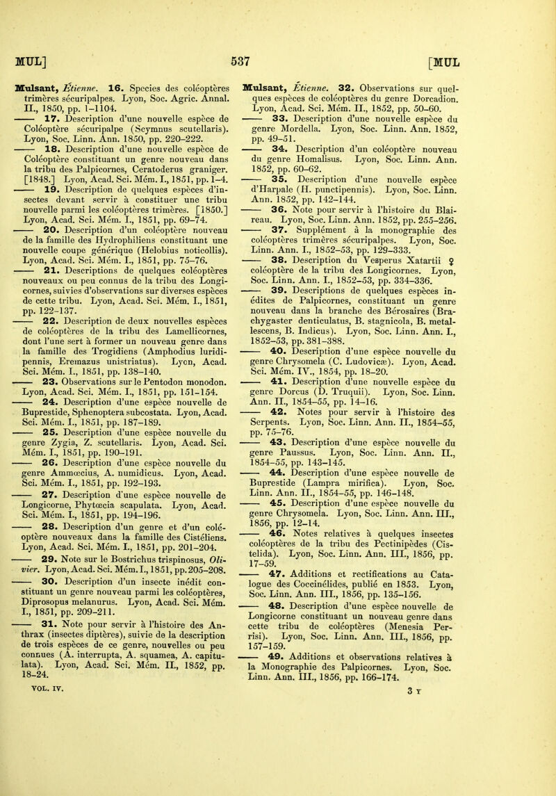 nCulsant, Etienne. 16. Species des coleopteres trimeres securipalpes. Lyon, Soc. Agric. Annal. II., 1850, pp. 1-1104. —— 17. Description d'une nouyelle espece de Coleoptere securipalpe (Scymnus scutellaris). Lyon, Soc. Linn. Ann. 1850, pp. 220-222. 18. Description d'une nouvelle espece de Coleoptere constituant un genre nouveau dans la tribu des Palpiconies, Ceratoderus graniger. [1848.] Lyon, Acad. Sci. Mera. I., 1851, pp. 1-4. —— 19. Description de quelques especes d'in- sectes devant servir a constituer une tribu nouvelle parmi les coleopteres trimeres. [1850.] Lyon, Acad. Sci. Mem. I., 1851, pp. 69-74. ' 20. Description d'un coleoptere nouveau de la famille des Hydrophiliens constituant une nouvelle coupe generique (Helobius noticoUis). Lyon, Acad. Sci. Mem. I., 1851, pp. 75-76. 21. Descriptions de quelques coleopteres nouveaux ou peu connus de la tribu des Longi- cornes, suivies d'observations sur diverses especes de cette tribu. Lyon, Acad. Sci. Mem. I., 1851, pp. 122-137. 22. Description de deux nouvelles especes de coleopteres de la tribu des Lamellicornes, dont I'une sert a former un nouveau genre dans la famille des Trogidiens (Amphodius luridi- pennis, Eremazus unistriatus). Lyon, Acad. Sci. Mem. L, 1851, pp. 138-140. 23. Observations sur le Pentodon monodon. Lyon, Acad. Sci. Mem. I., 1851, pp. 151-154. 24. Description d'une espece nouvelle de Buprestide, Sphenoptera subcostata. Lyon, Acad. Sci. Mem. I., 1851, pp. 187-189. 25. Description d'une espece nouvelle du genre Zygia,, Z. scutellaris. Lyon, Acad. Sci. Mem. I., 1851, pp. 190-191. 26. Description d'une espece nouvelle du genre Ammoecius, A. numidicus. Lyon, Acad. Sci. Mem. I., 1851, pp. 192-193. 27. Description d'une espece nouvelle de Longicorne, Phytcecia scapulata. Lyon, Acad. Sci. Mem. L, 1851, pp. 194-196. 28. Description d'un genre et d'un cole- optere nouveaux dans la famille des Cisteliens. Lyon, Acad. Sci. Mem. I., 1851, pp. 201-204. 29. Note sur le Bostrichus trispinosus, Oli- vier. Lyon, Acad. Sci. Mem. I., 1851, pp. 205-208. 30. Description d'un insecte inedit con- stituant un genre nouveau parmi les coleopteres, Diprosopus melanurus. Lyon, Acad. Sci. Mem. I., 1851, pp. 209-211. 31. Note pour servir a I'histoire des An- thrax (insectes dipteres), suivie de la description de trois especes de ce genre, nouvelles ou peu connues (A. interrupta, A. squamea, A. capitu- lata). Lyon, Acad. Sci. Mem. IL, 1852, pp. 18-24. VOL. IV. Mtilsant) Etienne. 32. Observations sur quel- ques especes de coleopteres du genre Dorcadion. Lyon, Acad. Sci. Mem. II., 1852, pp. 50-60. 33. Description d'une nouvelle espece du genre Mordella. Lyon, Soc. Linn. Ann. 1852, pp. 49-51. 34. Description d'un coleoptere nouveau du genre Homalisus. Lyon, Soc. Linn. Ann. 1852, pp. 60-62. 35. Description d'une nouvelle espece d'Harpale (H. punctipennis). Lyon, Soc. Linn. Ann. 1852, pp. 142-144. 36. Note pour servir a I'histoire du Blai- reau. Lyon, Soc. Linn. Ann. 1852, pp. 255-256. — 37. Supplement a la monographic des coleopteres trimeres securipalpes. Lyon, Soc. Linn. Ann. L, 1852-53, pp. 129-333. 38. Description du Vesperus Xatartii J coleoptere de la tribu des Longicornes. Lyon, Soc. Linn. Ann. I., 1852-53, pp. 334-336. 39. Descriptions de quelques especes in- edites de Palpicornes, constituant un genre nouveau dans la branche des Berosaires (Bra- chygaster denticulatus, B. stagnicola, B. metal- lescens, B. Indicus). Lyon, Soc. Linn. Ann. I., 1852-53, pp. 381-388. 40. Description d'une espece nouvelle du genre Chrysomela (C. Ludovicfe). Lyon, Acad. Sci. Mem. IV., 1854, pp. 18-20. — 41. Description d'une nouvelle espece du genre Dorcus (D. Truquii). Lyon, Soc. Linn. Ann. II., 1854-55, pp. 14-16. 42. Notes pour servir a I'histoire des Serpents. Lyon, Soc. Linn. Ann. II., 1854-55, pp. 75-76. 43. Description d'une espece nouvelle du genre Paussus. Lyon, Soc. Linn. Ann. IL, 1854-55, pp. 143-145. 44. Description d'une espece nouvelle de Buprestide (Lampra mirifica). Lyon, Soc. Linn. Ann. IL, 1854-55, pp. 146-148. 45. Description d'une espece nouvelle du genre Chrysomela. Lyon, Soc. Linn. Ann. III., 1856, pp. 12-14. 46. Notes relatives a quelques insectes coleopteres de la tribu des Pectinipedes (Cis- telida). Lyon, Soc. Linn. Ann. III., 1856, pp. 17-59. 47. Additions et rectifications au Cata- logue des Coccinelides, publie en 1853. Lyon, Soc. Linn. Ann. III., 1856, pp. 135-156, 48. Description d'une espece nouvelle de Longicorne constituant un nouveau genre dans cette tribu de coleopteres (Menesia Per- risi). Lyon, Soc. Linn. Ann. III., 1856, pp. 157-159. 49. Additions et observations relatives a la Monographie des Palpicornes. Lyon, Soc. Linn. Ann. IIL, 1856, pp. 166-174. 3 T