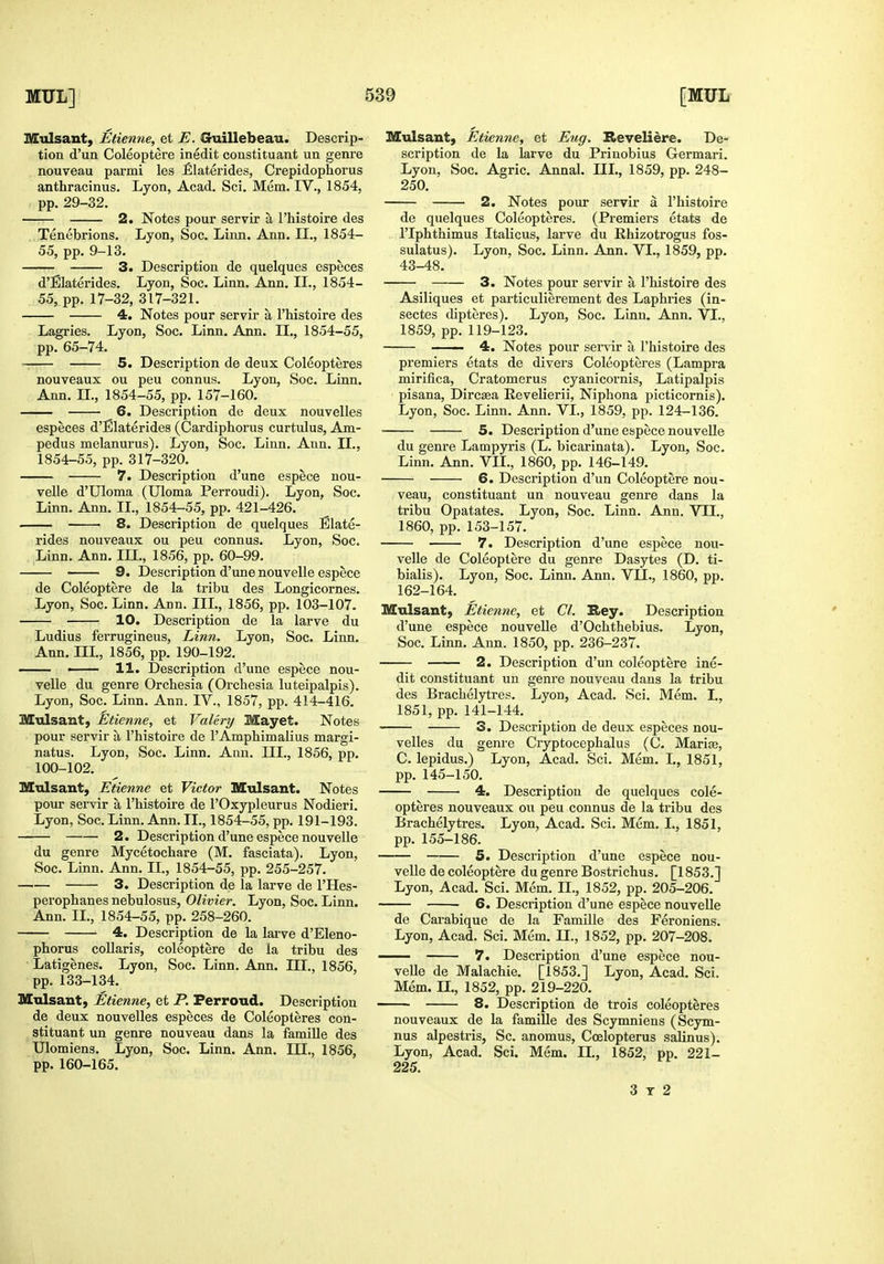 Mulsant, Etienne, et E. Chiillebeau. Descrip- tion d'un Coleoptere inedit constituant un genre nouveau parmi les £laterides, Crepidophorus anthracinus. Lyon, Acad, Sci. Mem. IV., 1854, pp. 29-32. 2. Notes pour servir a I'histoire des Tenebrions. Lyon, Soc. Linn. Ann. IL, 1854- 55, pp. 9-13. 3. Description de quelques especes d'Elaterides. Lyon, Soc. Linn. Ann. IL, 1854- 55, pp. 17-32, 317-321. 4. Notes pour servir a I'histoire des Lagries. Lyon, Soc. Linn. Ann. II., 1854-55, pp. 65-74. ^, 5. Description de deux Coleopteres nouveaux ou peu connus. Lyon, Soc. Linn. Ann. IL, 1854-55, pp. 157-160. 6. Description de deux nouvelles especes d'Elaterides (Cardiphorus curtulus, Am- pedus melanurus). Lyon, Soc. Linn. Ann. IL, 1854-55, pp. 317-320. 7. Description d'une espece nou- velle d'Uloma (Uloma Perroudi). Lyon, Soc. Linn. Ann. IL, 1854-55, pp. 421-426. 8. Description de quelques Blate- rides nouveaux ou peu connus. Lyon, Soc. Linn. Ann. IIL, 1856, pp. 60-99. 9. Description d'une nouvelle espece de Coleoptere de la tribu des Longicornes. Lyon, Soc. Linn. Ann. IIL, 1856, pp. 103-107. 10. Description de la larve du Ludius ferrugineus. Linn. Lyon, Soc. Linn. Ann. IIL, 1856, pp. 190-192. —— —— 11. Description d'une espece nou- velle du genre Orchesia (Orchesia luteipalpis). Lyon, Soc. Linn. Ann. IV., 1857, pp. 414-416. Mulsant, Etienne, et Valery Mayet. Notes pour servir a I'histoire de I'Amphimalius margi- natus. Lyon, Soc. Linn. Ann. IIL, 1856, pp. 100-102. Mulsant, Etienne et Victor Mulsant. Notes pom- sei-vir a I'histoire de I'Oxypleurus Nodieri. Lyon, Soc. Linn. Ann. IL, 1854-55, pp. 191-193. 2. Description d'une espece nouvelle du genre Mycetochare (M. fasciata). Lyon, Soc. Linn. Ann. II., 1854-55, pp. 255-257. 3. Description de la larve de I'Hes- perophanes nebulosus, Olivier. Lyon, Soc. Linn. Ann. IL, 1854-55, pp. 258-260. 4. Description de la larve d'EIeno- phorus coUaris, coleoptere de la tribu des Latigenes. Lyon, Soc. Linn. Ann. III., 1856, pp. 133-134. Mulsant, Etienne, et P. Ferroud. Description de deux nouvelles especes de Coleopteres con- stituant un genre nouveau dans la famille des Ulomiens. Lyon, Soc. Linn. Ann. IIL, 1856, pp. 160-165. Mulsant, Etienne, et Eug. Reveliere. De- scription de la larve du Prinobius Germari. Lyon, Soc. Agric. Annal. IIL, 1859, pp. 248- 250. 2. Notes pour servir a I'histoire de quelques Coleopteres. (Premiers etats de I'lphthimus Italicus, larve du Rhizotrogus fos- sulatus). Lyon, Soc. Linn. Ann. VI., 1859, pp. 43-48. 3, Notes pour servir a I'histoire des Asiliques et particulierement des Laphries (in- sectes dipteres). Lyon, Soc. Linn. Ann. VI., 1859, pp. 119-123. 4. Notes pour servir a I'histoire des premiers etats de divers Coleopteres (Lampra mirifica, Cratomerus cyanicornis, Latipalpis pisana, Dircsea Eevelierii, Niphona picticornis). Lyon, Soc. Linn, Ann. VI., 1859, pp. 124-136. 5. Description d'une espece nouveUe du genre Lampyris (L. bicarinata). Lyon, Soc. Linn. Ann. VIL, 1860, pp. 146-149. 6. Description d'un Coleoptere nou- veau, constituant un nouveau genre dans la tribu Opatates. Lyon, Soc. Linn. Ann. VIL, 1860, pp. 153-157. 7. Description d'une espece nou- velle de Coleoptere du genre Dasytes (D. ti- bialis). Lyon, Soc. Linn. Ann. VIL, 1860, pp. 162-164. Mulsant, Etienne, et CI. It>ey. Description d'une espece nouveUe d'Ochthebius. Lyon, Soc. Linn. Ann. 1850, pp. 236-237. 2. Description d'un coleoptere ine- dit constituant un geni'e nouveau dans la tribu des Brachelytres. Lyon, Acad. Sci. Mem. I., 1851, pp. 141-144. 3. Description de deux especes nou- velles du genre Cryptocephalus (C. Mari«, C. lepidus.) Lyon, Acad. Sci. Mem. I., 1851, pp. 145-150. 4. Description de quelques cole- opteres nouveaux ou peu connus de la tribu des Brachelytres. Lyon, Acad. Sci. Mem. I., 1851, pp. 155-186. 5. Description d'une espece nou- velle de coleoptere du genre Bostrichus. [1853.] Lyon, Acad. Sci. Mem. IL, 1852, pp. 205-206. 6. Description d'une espece nouveUe de Carabique de la Famille des Feroniens. Lyon, Acad. Sci. Mem. 11., 1852, pp. 207-208. 7. Description d'une espece nou- velle de Malachie. [1853.] Lyon, Acad. Sci. Mem. n., 1852, pp. 219-220. 8. Description de trois coleopteres nouveaux de la famille des Scymniens (Scym- nus alpestris, Sc. anomus, Coelopterus salinus). Lyon, Acad. Sci. Mem. IL, 1852, pp. 221- 225, 3 T 2