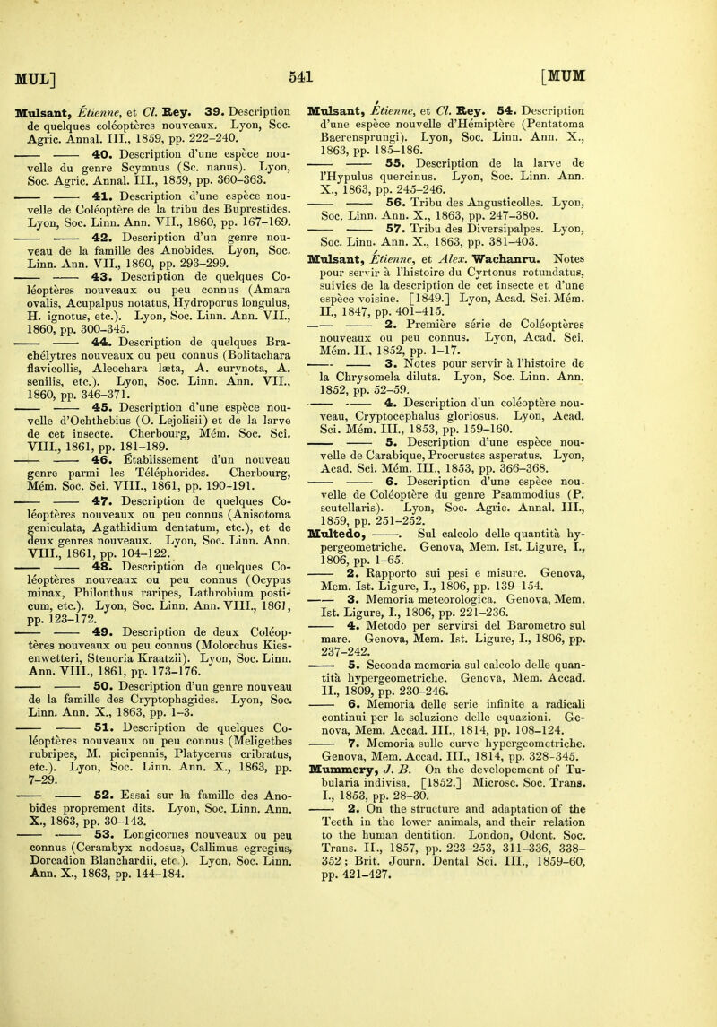 Mulsant, Etienne, et CI. Rey. 39. Description de quelques coleopteres nouveaux. Lyon, Soc. Agric. Annal. III., 1859, pp. 222-240. 40. Description d'une espece nou- velle du genre Scymnus (Sc. nanus). Lyon, Soc. Agric. Annal. III., 1859, pp. 360-363. ■ 41. Description d'une espece nou- velle de Coleoptere de la tribu des Buprestides. Lyon, Soc. Linn. Ann. VIL, 1860, pp. 167-169. 42. Description d'un genre nou- veau de la famille des Anobides. Lyon, Soc. Linn. Ann. VIL, 1860, pp. 293-299. 43. Description de quelques Co- leopteres nouveaux ou peu connus (Amara ovalis, Acupalpus notatus, Hydroporus longulus, H. ignotus, etc.). Lyon, Soc. Linn. Ann. VIL, 1860, pp. 300-345. ■ 44. Description de quelques Bra- chelytres nouveaux ou peu connus (Bolitachara flavicollis, Aleochara laeta, A. eurynota, A. senilis, etc.). Lyon, Soc. Linn. Ann. VIL, 1860, pp. 346-371. 45. Description d'une espece nou- velle d'Ochthebius (O. Lejolisii) et de la larve de cet insecte. Cherbourg, Mem. Soc. Sci. VIII., 1861, pp. 181-189. —>— 46. Etablissement d'un nouveau genre parmi les Telephorides. Cherbourg, Mem. Soc. Sci. VIIL, 1861, pp. 190-191. —— 47. Description de quelques Co- leopteres nouveaux ou peu connus (Anisotoma geniculata, Agathidium dentatum, etc.), et de deux genres nouveaux. Lyon, Soc. Linn. Ann. VIIL, 1861, pp. 104-122. 48. Description de quelques Co- leopteres nouveaux ou peu connus (Ocypus minax, Philonthus raripes, Lathrobium posti' cum, etc.). Lyon, Soc. Linn. Ann. VIIL, 1861, pp. 123-172. —— 49. Description de deux Coleop- teres nouveaux ou peu connus (Molorchus Kies- enwetteri, Stenoria Kraatzii). Lyon, Soc. Linn. Ann. VIIL, 1861, pp. 173-176. 50. Description d'un genre nouveau de la famille des Cryptophagides. Lyon, Soc. Linn. Ann. X., 1863, pp. 1-3. 51. Description de quelques Co- leopteres nouveaux ou peu connus (Meligethes rubripes, M. picipennis, Platycerns cribratus, etc.). Lyon, Soc. Linn. Ann. X., 1863, pp. 7-29. 52. Essai sur ki famille des Ano- bides proprement dits. Lyon, Soc. Linn. Ann. X., 1863, pp. 30-143. 53. Longicornes nouveaux ou peu connus (Cerambyx nodosus, Callimus egregius, Dorcadion Blanchardii, etc ). Lyon, Soc. Linn. Ann. X., 1863, pp. 144-184. Mulsant) Etienne, et CI. Rey. 54. Description d'une espece nouvelle d'Hemiptere (Pentatoma Baerensprungi). Lyon, Soc. Linn. Ann. X., 1863, pp. 185-186. 55. Description de la larve de I'Hypulus quercinus. Lyon, Soc. Linn. Ann. X., 1863, pp. 245-246. 56. Tribu des Angusticolles. Lyon, Soc. Linn. Ann. X., 1863, pp. 247-380. 57. Tribu des Diversipalpes. Lyon, Soc. Linn. Ann. X., 1863, pp. 381-403. Mulsant, Etienne, et Alex. Wachanru. Notes pour servir a. I'histoire du Cyrtonus rotundatus, suivies de la description de cet insecte et d'une espece voisine. [1849.] Lyon, Acad. Sci. Mem. n., 1847, pp. 401-415. 2. Premiere serie de Coleopteres nouveaux ou peu connus. Lyon, Acad. Sci. Mem. IL, 1852, pp. 1-17. 3. Notes pour servir a I'histoire de la Chrysomela diluta. Lyon, Soc. Linn. Ann. 1852, pp. 52-59. -. 4. Description d'un coleoptere nou- veau, Cryptocephalus gloriosus. Lyon, Acad, Sci. Mem. IIL, 1853, pp. 159-160. 5. Description d'une espece nou- velle de Carabique, Procrustes asperatus. Lyon, Acad. Sci. Mem. III., 1853, pp. 366-368. 6. Description d'une espece nou- velle de Coleoptere du genre Psammodius (P. scutellaris). Lyon, Soc. Agi'ic. Annal. IIL, 1859, pp. 251-252. Multedo, . Sul calcolo delle quantita by- pergeometriche. Geneva, Mem. 1st. Ligure, I., 1806, pp. 1-65. 2. Rapporto sui pesi e misure. Geneva, Mem. 1st. Ligure, I., 1806, pp. 139-154. 3. Memoria meteorologica. Genova, Mem. 1st. Ligure, L, 1806, pp. 221-236. 4. Metodo per servirsi del Barometro sul mare. Genova, Mem. 1st. Ligure, I., 1806, pp. 237-242. 5. Seconda memoria sul calcolo delle quan- tita hypcrgeometriche. Genova, Mem. Accad. II., 1809, pp. 230-246. 6. Memoria delle serie infinite a radicali continui per la soluzione delle equazioni. Ge- nova, Mem. Accad. IIL, 1814, pp. 108-124, 7. Memoria sulle curve hypergeometriche, Genova, Mem. Accad. IIL, 1814, pp. 328-345, Mummery, J. B. On the developement of Tu- bularia indivisa. [1852.] Microsc. Soc. Trans. L, 1853, pp. 28-30. 2. On the structure and adaptation of the Teeth in the lower animals, and their relation to the human dentition. London, Odont. Soc. Trans. II., 1857, pp. 223-253, 311-336, 338- 352; Brit. Journ, Dental Sci. IIL, 1859-60, pp. 421-427.