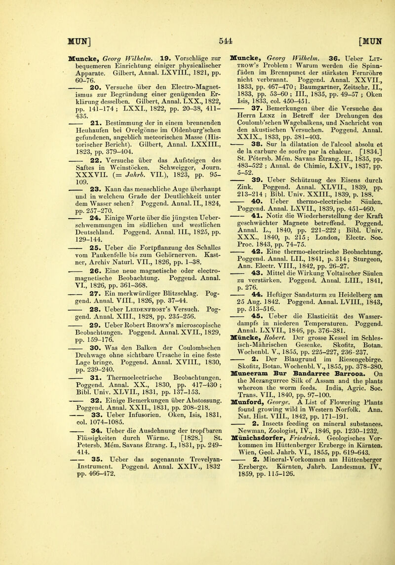 MUN] 5M [MUN Muncke, Georg Wllhelm. 19. Vorschliige zur bequemeren Einrichtung einiger physicalischer Apparate. Gilbert, Annal. LXVIII., 1821, pp. 60-76. 20. Versuche iiber den Electro-Magnet- ismus zur Begriindung einer geniigenden Er- klarung desselben. Gilbert, Annal. LXX., 1822, pp. 141-174; LXXL, 1822, pp. 20-38, 411- 435. 21. Bestimmung der in einem brennenden Heuhaufen bei OvelgSnne im Oldenburg'schen gefundenen, angeblich meteoriscben Masse (His- torischer Bericht). Gilbert, Annal. LXXIII., 1823, pp. 379-404. 22. Versucbe iiber das Aufsteigen des Saftes in Weinstocken. Schweigger, Journ. XXXVII. (= Jahrb. VII.), 1823, pp. 95- 109. ■ 23. Kann das menschliche Auge iiberhaupt und in welchem Grade der Deutlichkeit unter dem Wasser sehen? Poggend. Annal. II., 1824, pp.257-270. -— 24. Einige Worte iiber die jiingsten Ueber- schwemmungen im siidlichen und westlichen Deutschland. Pogcend. Annal. III., 1825, pp. 129-144. 25. Ueber die Fortpflanzung des Schalles vom Paukenfelle bis zum Gehornerven. Kast- ner, Archiv Naturl. VII., 1826, pp. 1-38. 26. Eine neue magnetische oder electro- magnetische Beobachtung. Poggend, Annal. VI., 1826, pp. 361-368. 27. Ein merkwiirdiger Blitzschlag. Pog- gend. Annal. VIII., 1826, pp. 37-44. 28. Ueber Leidenfrost's Versuch. Pog- gend. Annal. XIII., 1828, pp. 235-256. 29. Ueber Robert Brown's microscopische Beobachtungen. Poggend. Annal. XVII., 1829, pp. 159-176. 30. Was den Balken der Coulombschen Drehwage ohne sichtbare Ursache in eine feste Lage bringe. Poggend. Annal. XVIII., 1830, pp. 239-240. 31. Thermoelectrisclie Beobachtungen. Poggend. Annal. XX., 1830, pp. 417-430 ; Bibl. Univ. XLVIL, 1831, pp. 137-153. 32. Einige Bemerkungen iiber Abstossung. Poggend. Annal. XXII., 1831, pp. 208-218. 33. Ueber Infusorien. Oken, Isis, 1831, col. 1074-1085. 34. Ueber die Ausdehnung der tropf baren Fliissigkeiten durch Warme. [1828.] St. Petersb. Mem. Savans £trang. I., 1831, pp. 249- 414. 35. Ueber das sogenannte Trevelyan- Instrument. Poggend. Annal. XXIV., 1832 pp. 466-472. Muncke, Georg Wllhelm. 36. Ueber LiT- TROw's Problem : Warum werden die Spinn- faden im Brennpunct der starksten Fernrohre nicht verbrannt. Poggend. Annal. XXVII., 1833, pp. 467-470; Baumgartner, Zeitschr. IL, 1833, pp. 53-60 ; III., 1835, pp. 49-57 ; Oken Isis, 1833, col. 450-451. 37. Bemerkungen iiber die Versucbe des Herrn Lenz in Betreff der Drehungen des Coulomb'schen Wagebalkens, und Nachricht von den akustischen Versuchen. Poggend. Annal. XXIX. , 1833, pp. 381-403. • 38. Sur la dilatation de I'alcool absolu et de la carbure de soufre par la chaleur. [1834.] St. Petersb. Mem. Savans Strang. II., 1835, pp. 483-522 ; Annal. de Chimie, LXIV., 1837, pp. 5-52. 39. Ueber Schiitzuug des Eisens durch Zink. Poggend. Annal. XLVIL, 1839, pp. 213-214 ; Bibl. Univ. XXIIL, 1839, p. 188. 40. Ueber thermo-electrische Saulen. Poggend. Annal. LXVIL, 1839, pp. 451-460. 41. Notiz die Wiederherstellung der Kraft geschwachter Magneto betreffend. Poggend. Annal. L., 1840, pp. 221-222 ; Bibl. Univ. XXX. , 1840, p. 215; London, Electr. Soc. Proc. 1843, pp. 74-75. 42. Eine thermo-electrische Beobachtung. Poggend. Annal. LIL, 1841, p. 314; Sturgeon, Ann. Electr. VIIL, 1842, pp. 26-27. 43. Mittel die Wirkung Voltaischer Saulen zu verstarken. Poggend. Annal. LIIL, 1841, p. 276. 44. Heftiger Sandsturm zu Heidelberg am 25 Aug. 1842. Poggend. Annal. LVIIL, 1843, pp. 513-516. 45. Ueber die Elasticitat des Wasser- dampfs in niederen Temperaturen. Poggend. Annal. LXVIL, 1846, pp. 376-381. Muncke, Robert. Der grosse Kessel im Schles- isch-Mahrischen Gesenke. Skofitz, Botan. Wochenbl. V., 1855, pp. 225-227, 236-237. 2. Der Blaugruud im Riesengebirge. Skofitz, Botan. Wochenbl. V., 1855, pp. 378-380. Muneeram Bur Bandarree Barrooa. On the Mezangurree Silk of Assam and the plants whereon the worm feeds. India, Agric. Soc. Trans. VIL, 1840, pp. 97-100. Munford, George. A List of Flowering Plants found growing wild in Western Norfolk. Ann. Nat. Hist. Vm., 1842, pp. 171-191. 2. Insects feeding on mineral substances. Newman, Zoologist, IV., 1846, pp. 1230-1232. Miinichsdorfer, Friedrich. Geologisches Vor- kommen im Hiittenberger Erzberge in Karnten. Wien, Geol. Jahrb. VL, 1855, pp. 619-643. 2. Mineral-Vorkommen am Hiittenberger Erzberge. Karnten, Jahrb. Landesmus. IV., 1859, pp. 115-126.