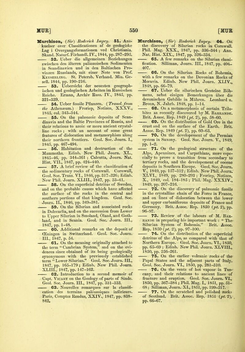 Murchison, (Sir) Rodei-ick Impey. 51. Ans- ' kuelser over Classificationen af de geologiske Lag i Overgangsformationen ved Christiania. Skand. Naturf. Forhandl. IV., 1844, pp. 287-295. 52. Ueber die allgemeinen Beziehungen zwischen den alteren palaozoischen Sedimenten in Scandinavien und in den Baltischen Pro- vinzen Russlands, mit einer Note von Prof. Keysekling. St. Petersb. Verband. Min. Ge- seU. 1844, pp. 190-216. 53. Uebersicbt der neuesten geograph- ischen und geologiscben Arbeiten im Russischen Eeiche. Erman, Arcbiv Euss. IV., 1845, pp. 321-339. 54. Ueber fossile Pflanzen. {Transl. from the Atbenffium.) Froriep, Notizen, XXXV., 1845, col. 343-344. 55. On the palaeozoic deposits of Scan- dinavia and the Baltic Provinces of Russia, and their relations to azoic or more ancient crystal- line rocks ; with an account of some great features of dislocation and metamorphism along their northern frontiers. Geol. Soc. Journ. I., 1845, pp. 467-494. 56. Habitation and destruction of the Mammoths. Edinb. New Phil. Journ. XL., 1845-46, pp. 344-361 ; Calcutta, Journ. Nat. Hist. VII., 1847, pp. 424-440. 57. A brief review of the classification of the sedimentary rocks of Cornwall. Cornwall, Geol. Soc. Trans. VI., 1846, pp. 317-326; Edinb. New Phil. Journ. XLIIL, 1847, pp. 33-41. . 58. On the superficial detritus of Sweden, and on the probable causes which have aflPected the surface of the rocks in the central and southern portions of that kingdom. Geol. Soc. Journ. IL, 1846, pp. 349-381. 59. On the Silurian and associated rocks in Dalecarlia, and on the succession from Lower to Upper Silurian in Smoland, Oland, and Goth- land, and in Scania. Geol. Soc. Journ. III., 1847, pp. 1-48. 60. Additional remarks on the deposit of Q^ningen in Switzerland. Geol. Soc. Journ. Ill, 1847, p. 54. 61. On the meaning originally attached to the term  Cambrian System, and on the evi- dences since obtained of its being geologically synonymous with the previously established term  Lower Silurian. Geol. Soc. Journ. III., 1847, pp. 165-179 ; Edinb. New Phil. Journ. XLin., 1847, pp. 147-162. 62. Introduction to a second memoir of . Capt. ViCART on the Geology of parts of Sinde. Geol. Soc. Journ. III., 1847, pp. 331-333. 63. Nouvelles remarques sur la classifi- cation des terrains paleozoiques inferieurs. . Paris, Comptes Rendus, XXIV., 1847. pp. 838- 842. Murchison, (Sir') Roderick Impey. 64. On the discovery of Silurian rocks in Cornwall. Phil. Mag. XXX., 1847, pp. 336-344 ; Ann. Nat. Hist. XIX., 1847, pp. 326-334. 65. A few remarks on the Silurian classi- fication. Silliman, Journ. III., 1847, pp. 404- 407. 66. On the Silurian Rocks of Bohemia, with a few remarks on the Devonian Rocks of Moravia. Edinb. New Phil. Journ. XLIV., 1848, pp. 66-79. 67. Ueber die silurischen Gesteine Boh- mens, nebst einigen Bcmerkungen iiber die devonischen Gebilde in Mahren. Leonhard u. Bronn, N. Jahrb. 1848, pp. 1-14. 68. On a metamorphosis of certain Trilo- bites as recently discovered by M. Barkande. Brit. Assoc. Rep. 1849 {pt. 2), pp. 58-60. 69. On the distribution of Gold Ore in the crust and on the surface of the Earth. Brit. Assoc. Rep. 1849 {pt. 2), pp. 60-63. 70. On the developeraent of the Permian system in Saxony. Geol. Soc. Journ. V., 1849, pp. 1-2. 71. On the geological structure of the Alps, Apennines, and Carpathians, more espe- cially to prove a transition from secondary to tertiary rocks, and the developement of eocene deposits in Southern Europe. Geol. Soc. Journ. v., 1849, pp. 157-312; Edinb. New Phil. Journ. XLVI., 1849, pp. 280-293 ; Froriep, Notizen, X., 1849, col. 184-185 ; Phil. Mag. XXXIV., 1849, pp. 207-216. 72. On the discovery of paleozoic fossils in tlie crystalline chain of the Forez in France, and on lines of dislocation between the lower and upper carboniferous deposits of France and Germany. Brit. Assoc. Rep. 1850 (pt. 2), pp. 96-97. 73. Review of the labours of M. Bar- RANDE in preparing his important work :  The- Silm'ian System of Bohemia. Brit. Assoc. Rep. 1850 (pt. 2), pp. 97-100. 74. On the distribution of the superficial detritus of the Alps, as compared with that of- Northern Europe. Geol. Soc. Journ. VI., 1850, pp. 65-69 ; Edinb. New Phil. Journ. XLVIII., 1850, pp. 256-261. 75. On the earlier volcanic rocks of the^ Papal States and the adjacent parts of Italy. Geol. Soc. Journ. VI., 1850, pp. 281-310. 76. On the vents of hot vapour in Tus-- cany, and their relations to ancient lines of fracture and eruption. Geol. Soc. Journ. VI., 1850, pp. 367-384 ; Phil. Mag. L, 1851, pp. 51- 68 ; Silliman, Journ. XL, 1851, pp. 199-217. 77. On the scratched and polished rooks of Scotland. Brit. Assoc. Rep. 1851 (pt.2), pp. 66-67.