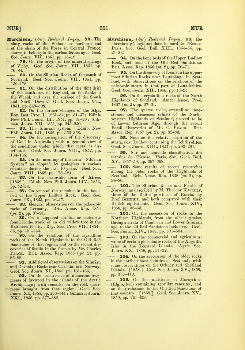 MurcMson, {Sir) Roderick Impel/. 78. The slaty rocks of the Sichon, or northern end , of the chain of the Forez in Central France, shown to belong to the carboniferous age. Geol. Soc. Journ. VII., 1851, pp. 13-18. 79. On the origin of the mineral springs of Vichy. Geol. Soc. Journ. VII., 1851, pp. 76-84. 80. On the Silurian Rocks of the south of Scotland. Geol. Soc. Journ. VII., 1851, pp. 139-178. 81. On the distribution of the flint drift of the south-east of England, on the flanks of the Weald, and over the surface of the South and North Downs. Geol. Soc. Journ. VII., 1851, pp. 349-398. 82. On the former changes of the Alps. Eoy. Inst.Proc. I., 1851-54, pp. 31-37; Edinb. New Phil. Journ. LI., 1851, pp. 31-39 ; Silli- man, Journ. XIL, 1851, pp. 245-250. 83. The Silurian system. Edinb. New Phil. Journ. LH., 1852, pp. 355-358. 84. On the anticipation of the discovery of Gold in Australia ; with a general view of the conditions under which that metal is dis- tributed. Geol. Soc. Journ. VIIL, 1852, pp. ,134-136. 85. On the meaning of the term  Silurian System as adopted by geologists in various countries during the last 10 years. Geol. Soc. Journ. VIII., 1852, pp. 173-184. . 86. On the basin-like form of Africa. [1852.] Edinb. New Phil. Journ. LIV., 1853, pp. 52-56. 87. On some of the remains in the bone- bed of the Upper Ludlow Rock. Geol. Soc. Journ. IX., 1853, pp. 16-17. 88. General observations on the palaeozoic rocks of Germany. Brit. Assoc. Eep. 1854 (pt. 2), pp. 87-91. 89. On a supposed aerolite or meteorite found in the trunk of an old willow tree in the Battersea Fields. Eoy. Soc. Proc. VII., 1854- 55, pp. 421-430. 90. On the relations of the crystalline rocks of the North Highlands to the Old Eed Sandstone of that region, and on the recent dis- coveries of fossils in the former by Mr. Charles Peach. Brit. Assoc. Eep. 1855 (pt. 2), pp. 85-88. 91. Additional observations on the Silurian and Devonian Eocks near Chiistiania in Norway. Geol. Soc. Journ. XL, 1855, pp. 161-165. 92. On the occurrence of numerous frag- ments of fir-wood in the islands of the Arctic Archipelago; with remarks on the rock speci- mens brought from that region. Geol. Soc. Journ. XL, 1855, pp. 536-o41; SiUiman, Journ. XXL, 1856, pp. 377-382. Murchison, (Sii-) Eoderick Impey. 93. Ee- cherches geologiques dans le nord de I'Ecosse. Paris, Soc. Geol. Bull. XIIL, 1855-56, pp. 21-23. 94. On the bone beds of the Upper Ludlow Eock, and base of the Old Eed Sandstone. Brit. Assoc. Eep. 1856 {pt. 2), pp. 70-71. 95. On the discovery of fossils in the upper- most Silurian Eocks near Lesmahago in Scot- land, with observations on the relations of the palseozoic strata in that part of Lanarkshire. Geol. Soc. Journ. XIL, 1856, pp. 15-25. 96. On the crystalline rocks of the North Highlands of Scotland. Amer. Assoc. Proc. 1857 {pt. 2), pp. 57-61. 97. The quartz rocks, crystalline lime- stones, and micaceous schists of the North- western Highlands of Scotland, proved to be of Lower Silurian Age, through the recent Fossil discoveries of Mr. C. Peach. Brit. Assoc. Eep. 1857 {ft. 2), pp. 82-83. 98. Note on the relative position of the strata, near Ludlow, containing the Ichthyolites. Geol. Soc. Journ. XHI., 1857, pp. 290-291. 99. Sur une nouvelle classification des terrains de I'Bcosse. Paris, Soc. Geol. Bull. XV., 1857-58, pp. 367-368. 100. Some results of recent researches among the older rocks of the Highlands of Scotland. Brit. Assoc. Eep. 1858 {pt. 2), pp. 94-96. 101. The Silurian Eocks and Fossils of Norway, as described by M. Theodor Kjerulp, those of the Baltic provinces of Eussia, by Prof. Schmidt, and both compared with their British equivalents. Geol. Soc. Journ. XIV., 1858, pp. 36-53. 102. On the succession of rocks in the Northern Highlands, from the oldest gneiss, through strata of Cambrian and Lower Silurian age, to the old Eed Sandstone inclusive. Geol. Soc. Journ. XIV., 1858, pp. 501-504. 103. On the commercial and agricultural value of certain phosphatic rocks of the Auguilla Isles in the Leeward Islands. Agric. Soc. Journ. XX., 1859, pp. 31-32. 104. On the succession of the older rocks in the northernmost counties of Scotland; with some observations on the Orkney and Shetland Islands. [1858.] Geol. Soc. Journ. XV., 1859, pp. 353-418. •—— 105. On the sandstones of Morayshire (Elgin, &c.) containing reptilian remains ; and on their relations to the Old Eed Sandstone of that country. [1858.] Geol. Soc. Journ. XV., 1859, pp. 419-439.