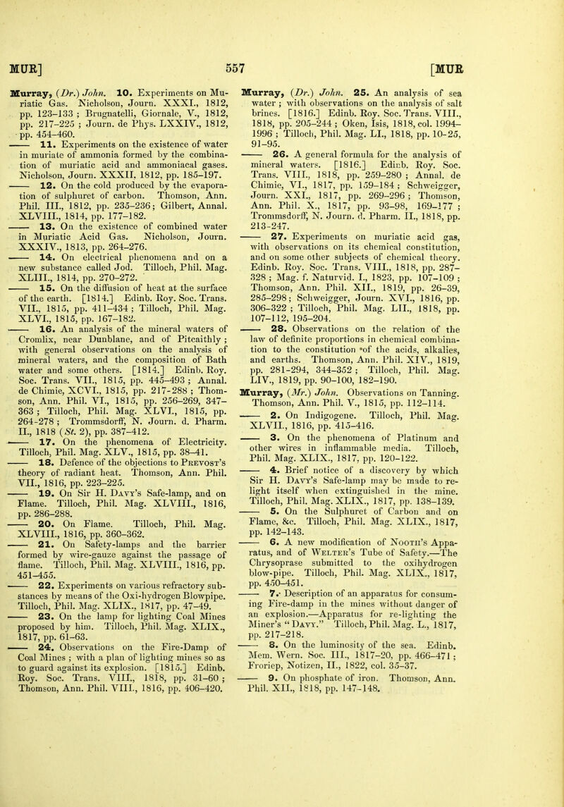 Murray, (Dr.) John. 10. Experiments on Mu- riatic Gas. Nicholson, Journ. XXXI., 1812, pp. 123-133 ; Bnignatelli, Giornale, V., 1812, pp. 217-225 ; Journ. de Phys. LXXIV., 1812, pp. 454-460. 11. Experiments on the existence of water in muiiate of ammonia formed by the combina- tion of muriatic acid and ammoniacal gases. Nicholson, Journ. XXXII, 1812, pp. 185-197. 12. On the cold produced by the evapora- tion of sulphuret of carbon. Thomson, Ann. Phil. III., 1812, pp. 235-236; Gilbert, Annal. XLVIIL, 1814, pp. 177-182. 13. On the existence of combined water in Muriatic Acid Gas. Nicholson, Journ. XXXIV., 1813, pp. 264-276. 14. On electrical phenomena and on a new substance called Jod. Tilloch, Phil. Mag. XLIIL, 1814, pp. 270-272. 15. On the diffusion of heat at the surface of the earth. [1814.] Edinb. Roy. Soc. Trans. VII., 1815, pp. 411-434; Tilloch, Phil. Mag. XLVI., 1815, pp. 167-182. 16. An analysis of the mineral waters of Cromlix, near Dunblane, and of Pitcaithly ; with general observations on the analysis of mineral waters, and the composition of Bath water and some others. [1814.] Edinb. Roy. Soc. Trans. VII., 1815, pp. 445-493 ; Annal. de Chimie, XCVL, 1815, pp. 217-288 ; Thom- son, Ann. Phil. VI., 1815, pp. 256-269, 347- 363 ; Tilloch, Phil. Mag. XLVL, 1815, pp. 264-278 ; Trommsdorff, N. Journ. d. Pharm. II., 1818 {St. 2), pp. 387-412. ■ 17. On the phenomena of Electricity. Tilloch, Phil. Mag. XLV., 1815, pp. 38-41. 18. Defence of the objections to Prevost's theory of radiant heat. Thomson, Ann. Phil. VII., 1816, pp. 223-225. 19. On Sir H. Davy's Safe-lamp, and on Flame. Tilloch, Phil. Mag. XLVIII., 1816, pp. 286-288. 20. On Flame. Tilloch, Phil. Mag. XLVIII., 1816, pp. 360-362. 21. On Safety-lamps and the barrier formed by wire-gauze against the passage of flame. Tilloch, Phil. Mag. XLVIII., 1816, pp. 451-455. ■ 22. Experiments on various refractory sub- stances by means of the Oxi-hydrogen Blowpipe. Tilloch, Phil. Mag. XLIX., is 17, pp. 47-49. 23. On the lamp for lighting Coal Mines proposed by him. Tilloch, Phil, Mag. XLIX., 1817, pp. 61-63. —— 24. Observations on the Fire-Damp of Coal Mines ; with a plan of lighting mines so as to guard against its explosion. [1815.] Edinb. Roy. Soc. Trans. VIIL, 1818, pp. 31-60 ; Thomson, Ann. Phil. VIII., 1816, pp. 406-420. Murray, {Dr.) John. 25. An analysis of sea water ; with observations on the analysis of salt brines. [1816.] Edinb. Roy. Soc. Trans. VIIL, 1818, pp. 205-244 ; Oken, Isis, 1818, col. 1994- 1996 ; Tilloch, Phil. Mag. LL, 1818, pp. 10-25, 91-95. 26. A general formula for the analysis of mineral waters. [1816.] Edinb. Roy. Soc. Trans. VIIL, 1818, pp. 259-280 ; Annal. de Chimie, VI., 1817, pp. 159-184 ; Schweigsjer, Journ. XXL, 1817, pp. 269-296; Thomson, Ann. Phil. X., 1817, pp. 93-98, 169-177 ; Trommsdorff, N. Journ. d. Pharm. II., 1818, pp. 213-247. 27. Experiments on muriatic acid gas, with observations on its chemical constitution, and on some other subjects of chemical theory. Edinb. Roy. Soc. Trans. VIII., 1818, pp. 287- 328 ; Mag. f. Naturvid. I., 1823, pp. 107-109 ; Thomson, Ann. Phil. XIL, 1819, pp. 26-39, 285-298; Schweigger, Journ. XVI., 1816, pp. 306-322 ; Tilloch, Phil. Mag. LIL, 1818, pp. 107-112, 195-204. 28. Observations on the relation of the law of definite proportions in chemical combina- tion to the constitution *of the acids, alkalies, and earths. Thomson, Ann. Phil. XIV., 1819, pp. 281-294, 344-352 ; Tilloch, Phil. Mag. LIV., 1819, pp. 90-100, 182-190. Murray, {Mr.) John. Observations on Tanning. Thomson, Ann. Phil. V., 1815, pp. 112-114. 2. On Indigogene. Tilloch, Phil. Mag. XLVIL, 1816, pp. 415-416. 3. On the phenomena of Platinum and other wires in inflammable media. Tilloch, Phil. Mag. XLIX., 1817, pp. 120-122. 4. Brief notice of a discovery by which Sir H. Davy's Safe-lamp may be made to re- light itself when extinguished in the mine. Tilloch, Phil. Mag. XLIX., 1817, pp. 138-139. 5. On the Sulphuret of Carbon and on Flame, &c. Tilloch, Phil. Mag. XLIX., 1817, pp. 142-143. 6. A new modification of Nooth's Appa- ratus, and of Welter's Tube of Safety.—The Chrysoprase submitted to the oxi hydrogen blow-pipe. Tilloch, Phil. Mag. XLIX., 1817, pp. 450-451. 7.- Description of an apparatus for consum- ing Fire-damp in the mines without danger of an explosion.—Apparatus for re-lighting the Miner's  Davy. Tilloch, Phil. Mag. L., 1817, pp. 217-218. 8. On the luminosity of the sea. Edinb. Mem. Wern. Soc. III., 1817-20, pp. 466-471 ; Froriep, Notizen, II., 1822, col. 35-37. 9. On phosphate of iron. Thomson, Ann. Phil. XIL, 1818, pp. 147-148.