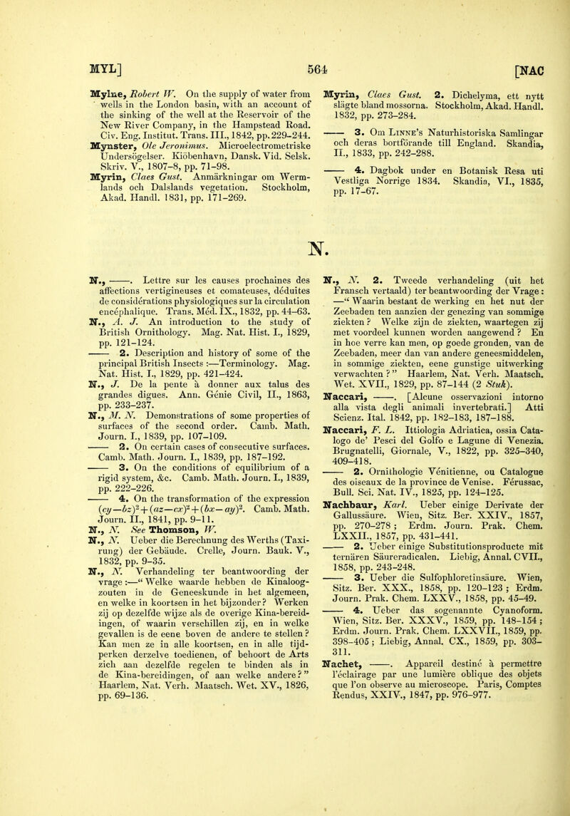 Mylue^ Robert W. On the supply of water from wells in the London basin, with an account of the sinking of the well at the Reservoir of the New River Company, in the Hampstead Road. Civ. Eng. lustitut. Trans. III., 1842, pp. 229-244. Mynster, Ole Jeronimus. Microelectrometriske Undersogelser. Kiobenhavn. Dansk. Vid. Selsk. Skriv. v., 1807-8, pp. 71-98. Myrin, Claes Gust. Anmarkningar om Werm- lands och Dalslands vegetation. Stockholm, Akad. Handl. 1831, pp. 171-269. Myrin, Claes Gust. 2. Dichelyma, ett nytt slagte bland mossorna. Stockholm, Akad. Handl. 1832, pp. 273-284. — 3. Om Linne's Naturhistoriska Samlingar och deras bortforande till England. Skandia, II., 1833, pp. 242-288. — 4. Dagbok under en Botanisk Resa uti Vestliga Norrige 1834. Skandia, VI., 1835, pp. 17-67. N. Lettre sur les causes prochaines des aiFections vertigineuses et comateuses, deduites de considerations physiologiques sur la circulation encephalique. Trans. Med. IX., 1832, pp. 44-63. M., A. J. An introduction to the study of British Ornithology. Mag. Nat. Hist. I., 1829, pp. 121-124. 2. Description and history of some of the principal British Insects ;—Terminology. Mag. Nat. Hist. I., 1829, pp. 421-424. N., J. De la pente a donner aux talus des grandes digues. Ann. Genie Civil, II., 1863, pp. 233-237. N., M. N. DemonHtrations of some properties of surfaces of the second order. Camb. Math. Journ. I., 1839, pp. 107-109. 2. On certain cases of consecutive surfaces. Camb. Math. Journ. I., 1839, pp. 187-192. 3. On the conditions of equilibrium of a rigid system, &c. Camb. Math. Journ. I., 1839, pp. 222-226. 4. On the transformation of the expression {cij—bz)'^ + {az—cxf + {bx-ayf. Camb. Math. Journ. II., 1841, pp. 9-11. H., N. See Thomson, W. N., N. Ueber die Bei'echnung des Werths (Taxi- rung) der Gebiiude. Crelle, Journ. Bauk. V., 1832, pp. 9-35. N., N. Verhandeling ter beantwoording der vrage :— Welke waarde hebben de Kinaloog- zouten in de Geneeskunde in het algemeen, en welke in koortsen in het bijzonder? Werken zij op dezelfde wijze als de overige Kina-bereid- ingen, of waarin verschillen zij, en in welke gevallen is de eene boven de andere te stellen ? Kan men ze in alle koortsen, en in alle tijd- perken derzelve toedienen, of behoort de Arts zich aan dezelfde regelen te binden als in de Kina-bereidingen, of aan welke andere ? Haarlem, Nat. Verb. Maatsch. Wet. XV., 1826, pp. 69-136. M., N. 2. Tweede verhandeling (uit het Fransch vertaald) ter beantwoording der Vrage : — Waarin bestaat de werking en het nut der Zeebaden ten aanzien der genezing van sommige ziekten ? Welke zijn de ziekten, waartegen zij met voordeel kunnen Avorden aangewend ? En in hoe verre kan men, op goede gronden, van de Zeebaden, meer dan van andere geneesmiddelen, in sommige ziekten, eene gunstige uitwerking verwachten ?  Haarlem, Nat. Verb. Maatsch. Wet. XVII., 1829, pp. 87-144 (2 Stuk). ITaccari, . [Alcune osservazioni intorno alia vista degli animali invertebrati.] Atti Scienz. Ital. 1842, pp. 182-183, 187-188. Naccari, F. L. Ittiologia Adriatica, ossia Cata- logo de' Pesci del Golfo e Lagune di Venezia. Brugnatelli, Giornale, V., 1822, pp. 325-340, 409-418. 2. Ornithologie Venitienne, ou Catalogue des oiseaux de la province de Venise. Ferussac, BuU. Sci. Nat. IV., 1825, pp. 124-125. Nachbaur, Karl. Ueber einige Derivate der Gallussiiure. Wien, Sitz. Ber. XXIV., 1857, pp. 270-278 ; Erdm. Journ. Prak. Chem. LXXIL, 1857, pp. 431-441. . 2. Ueber einige Substitutionsproducte mit ternaren Saureradicalen. Liebig, Annal. CVIL, 1858, pp. 243-248. 3. Ueber die Sulfophloretinsaure. Wien, Sitz. Ber. XXX., 1858, pp. 120-123 ; Erdm. Journ. Prak. Chem. LXXV., 1858, pp. 45-49. — 4. Ueber das sogenannte Cyanoform. Wien, Sitz. Ber. XXXV., 1859, pp. 148-154 ; Erdm. Journ. Prak. Chem. LXXVII., 1859, pp. 398-405 ; Liebig, Annal. CX., 1859, pp. 303- 311. Nachet, Appareil destine a permettre I'eclairage par une lumiere oblique des objets que Ton observe au microscope. Paris, Comptes Rendus, XXIV., 1847, pp. 976-977.