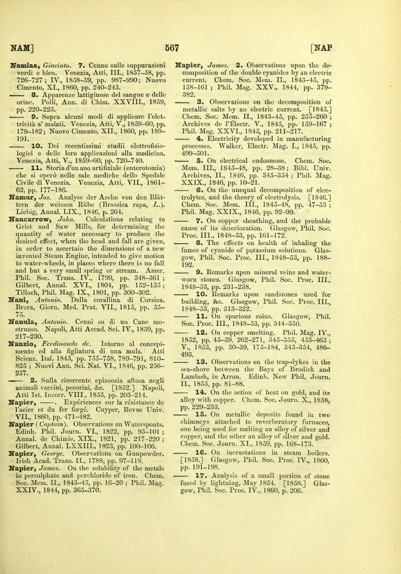 Namias, Giacinto. 7. Cenno sulle suppurazioni verdi e bleu. Venezia, Atti, III., 1857-58, pp. 726-727; IV., 1858-59, pp. 987-990; Nuovo Cimento, XI., 1860, pp. 240-243. 8. Apparenze lattiginose del sangue e delle orine. Polli, Ann. di Chim. XXVIII., 1859, pp. 220-225. 9. Sopra alcuni modi di applicare I'elet- tricita a' malati. Venezia, Atti, V., 1859-60, pp. 179-182; Nuovo Cimento, XII., 1860, pp. 189- 191. 10. Dei recentissimi studii elettrofisio- logici e delle loro applicazioni alia medicina. Venezia, Atti, V., 1859-60, pp. 720-740. 11. Storia d'un ano artifiziale (enterotomia) che si operd nelle sale mediche dello Spedale Civile di Venezia. Venezia, Atti, VII., 1861- 62, pp. 177-186. Namur, Jos. Analyse der Asche von den Slat- tern der weissen Riibe (Brassica rapa, L.). Liebig, Annal. LIX., 1846, p. 264. Nancarrow, John. Calculations relating to Grist and Saw Mills, for determining the quantity of water necessary to produce the desired effect, when the head and fall are given, in order to ascertain the dimensions of a new invented Steam Engine, intended to give motion to water-wheels, in places where there is no fall and but a very small spring or stream. Amer. Phil. Soc. Trans. IV., 1799, pp. 348-361 ; Gilbert, Annal. XVI., 1804, pp. 152-155; Tilloch, Phil. Mag. IX., 1801, pp. 300-302. Nani, Antonio. Delia corallina di Corsica. Br era, Giorn. Med. Prat. VII., 1815, pp. 55- 75. Nanulaj Antonio. Cenni su di un Cane mo- struoso. Napoli, Atti Accad. Sci. IV., 1839, pp. 217-230. Nanzio, Ferdinando de. Intorno al concepi- mento ed alia figliatura di una mula.' Atti Scienz. Itai. 1845, pp. 755-758, 789-791, 810- 825 ; Nuovi Ann. Sci. Nat. VI., 1846, pp. 256- 257. —— 2. Sulla ricorrente epizoozia aftosa negli animali vaccini, pecorini, &c. [1852.] Napoli, Atti 1st. Incorr. VIII., 1855, pp. 203-214. Napier, . Experiences sur la resistance de I'acier et du fer forge. Cuyper, Revue Univ. VII., 1860, pp. 471-482. Napier (C«/Jtam). Observations on Waterspouts. Edinb.' Phil. Journ. VI., 1822, pp. 95-101 ; Annal. de Chimie, XIX., 1821, pp. 217-220 ; Gilbert, Annal. LXXIIL, 1823, pp. 100-106. Napier, George. Observations on Gunpowder. Irish Acad. Trans. II., 1788, pp. 97-118. Napier, James. On the solubility of the metals in persulphate and perchloride of iron. Chem. Soc. Mem. II., 1843-45, pp. 16-20 ; Phil. Maij. XXIV., 1844, pp. 365-370. Napier, James. 2. Observations upon the de- composition of the double cyanides by an electric cuiTent. Chem. Soc. Mem. II., 1843-45, pp. 158-161 ; Phil. Mag. XXV., 1844, pp. 379- 382. 3. Observations on the decomposition of metallic salts by an electric current. [1845.] Chem. Soc. Mem. H., 1843-45, pp. 255-260 ; Archives de I'Electr. V., 1845, pp. 159-167 ; Phil. Mag. XXVI., 1845, pp. 211-217. 4. Electricity developed in manufacturing processes. Walker, Electr. Mag. I., 1845, pp. 499-501. 5. On electrical endosmose. Chem. Soc. Mem. III., 1845-48, pp. 28-38; Bibl. Univ. Archives, II., 1846, pp. 345-354 ; Phil. Mag. XXIX., 1846, pp. 10-21. 6. On the unequal decomposition of elec- trolytes, and the theory of electrolysis. [1846.] Chem. Soc. Mem. III., 1845-48, pp. 47-53 ; Phil. Mag. XXIX., 1846, pp. 92-99. 7. On copper sheathing, and the probable cause of its deterioration. Glasgow, Phil. Soc. Proc. III., 1848-53, pp. 161-172. 8. The effects on health of inhaling the fumes of cyanide of potassium solutions. Glas- gow, Phil. Soc. Proc. III., 1848-53, pp. 188- 192. 9. Remarks upon mineral veins and water- worn stones. Glasgow, Phil. Soc. Proc. III., 1848-53, pp. 231-238. 10. Remarks upon sandstones used for building, &c. Glasgow, Phil. Soc. Proc. Ill,, 1848-53, pp. 313-322. 11. On spurious coins. Glasgow, Phil. Soc. Proc. III., 1848-53, pp. 344-350. 12. On copper smelting. Phil. Mag. IV., 1852, pp. 45-59, 262-271, 345-355, 453-465 ; v., 1853, pp. 30-39, 175-184, 345-354, 486- 493. 13. Observations on the trap-dykes in the sea-shore between the Bays of Brodick and Lamlash, in Ai-ran. Edinb. New Phil. Journ. II., 1855, pp. 81-88. 14. On the action of heat on gold, and its alloy with copper. Chem. Soc. Journ. X., 1858, pp. 229-233. 15. On metallic deposits found in two chimneys attached to reverberatory furnaces, one being used for melting an alloy of silver and copper, and the other an alloy of silver and gold. Chem. Soc. Journ. XI., 1859, pp. 168-173. 16. On incrustations in steam boilers. [1858.] Glasgow, Phil. Soc. Proc. IV., 1860, pp. 191-198. 17. Analysis of a small portion of stone fused by lightning. May 1854. [1858.] Glas- gow, Phil. Soc. Proc. IV., 1860, p. 206.