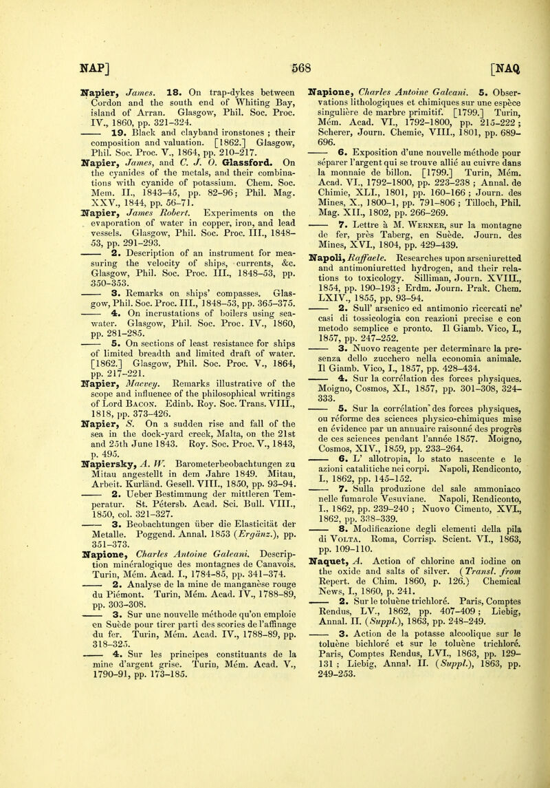 Napier, James. 18. On trap-dykes between Cordon and the south end of Whiting Bay, island of Arran. Glasgow, Phil. Soc. Proc. IV., 1860, pp. 321-324. 19. Black and clayband ironstones ; their composition and valuation. [1862.] Glasgow, Phil. Soc. Proc. v., 1864, pp. 210-217. Ifapier, James, and C. J. O. Glassford. On the cyanides of the metals, and their combina- tions with cyanide of potassium. Chem. Soc. Mem. II., 1843-45, pp. 82-96; Phil. Mag. XXV., 1844, pp. 56-71. Uapier, James Robert. Experiments on the evaporation of Avater in copper, iron, and lead vessels. Glasgow, Phil. Soc. Proc. III., 1848- 53, pp. 291-293. 2. Description of an instrument for mea- suring the velocity of ships, currents, &c. Glasgow, Phil. Soc. Proc. III., 1848-53, pp. 350- 353. 3. Remarks on ships' compasses. Glas- gow, Phil. Soc. Proc. III., 1848-53, pp. 365-375. 4. On incrustations of Ijoilers using sea- water. Glasgow, Phil. Soc. Proc. IV., 1860, pp. 281-285. 5. On sections of least resistance for ships of limited breadth and limited draft of water. [1862.] Glasgow, Phil. Soc. Proc. V., 1864, pp. 217-221. ZTapier, Macvey. Remarks illustrative of the scope and influence of the philosophical writings of Lord Bacon. Edinb. Roy. Soc. Trans. VIII., 1818, pp. 373-426. Napier, S. On a sudden rise and fall of the sea in the dock-yard creek, Malta, on the 21st and 25th June 1843. Roy. Soc. Proc. V., 1843, p. 495. Napiersky, A. W. Barometerbeobachtungen zu Mitau angestellt in dem Jahre 1849. Mitau, Arbeit. Kurland. Gesell. VIII., 1850, pp. 93-94. 2. Ueber Bestimmung der mittleren Tem- peratur. St. Petersb. Acad. Sci. Bull. VIII., 1850, col. 321-327. 3. Beobachtungen iiber die Elasticitat der Metalle. Poggend. Annal. 1853 {Ergdnz.), pp. 351- 373. Napione, Charles Antoine Galeani. Descrip- tion mineralogique des montagnes de Canavois. Turin, Mem. Acad. I., 1784-85, pp. 341-374. 2. Analyse de la mine de manganese rouge du Piemont. Turin, Mem. Acad. IV., 1788-89, pp. 303-308. 3. Sur une nouvelle methode qu'on emploie en Suede pour tirer parti des scories de I'affinage du fer. Turin, Mem. Acad. IV., 1788-89, pp. 318-325. 4. Sur les principes constituants de la mine d'argent grise. Turin, Mem. Acad. V., 1790-91, pp. 173-185. Napione, Charles Antoine Galeani. 5. Obser- vations lithologiques et chimiques sur une espece singuliere de marbre primitif. [1799.] Turin, Mem. Acad. VI., 1792-1800, pp. 215-222; Scherer, Journ. Chemie, VIII., 1801, pp. 689- 696. 6. Exposition d'une nouvelle methode pour separer I'argent qui se trouve allie au cuivre dans la monnaie de billon. [1799.] Turin, Mem. Acad. VI., 1792-1800, pp. 223-238 ; Annal. de Chimie, XLL, 1801, pp. 160-166 ; Journ. des Mines, X., 1800-1, pp. 791-806 ; Tilloch, Phil. Mag. XII., 1802, pp. 266-269. 7. Lettre a M. Werner, sur la montagne dc fer, pres Taberg, en Suede. Journ. des Mines, XVI., 1804, pp. 429-439. Napoli, Raffaele. Researches upon arseniuretted and antinioniuretted hydrogen, and their rela- tions to toxicology. Silliman, Journ. XVIII,, 1854, pp. 190-193; Erdm. Journ. Prak. Chem. LXIV., 1855, pp. 93-94. 2. Suir arsenico ed antimonio ricercati ne' casi di tossicologia con reazioni precise e con metodo semplice e pronto. II Giamb. Vico, I., 1857, pp. 247-252. 3. Nuovo reagente per determinare la pre- senza dello zucchero nella economia animale. II Giamb. Vico, T., 1857, pp. 428-434. 4. Sur la correlation des forces physiques. Moigno, Cosmos, XI., 1857, pp. 301-308, 324- 333. 5. Sur la correlation des forces physiques, ou reforme des sciences physico-chimiques mise en evidence par un annuaire raisonne des progres de ces sciences pendant I'annee 1857. Moigno, Cosmos, XIV., 1859, pp. 233-264. 6. L' allotropia, lo stato nascente e le azioni catalitiche nei corpi. Napoli, Rendiconto, I., 1862, pp. 145-152. 7. Sulla produzione del sale ammoniaco nelle fumarole Vesuviane. Napoli, Rendiconto, I., 1862, pp. 239-240 ; Nuovo Cimento, XVI., 1862, pp. 338-339. 8. Modificazione degli elementi deUa pila di VoLTA. Roma, Corrisp. Scient. VI., 1863, pp. 109-110. Naquet, A. Action of chlorine and iodine on the oxide and salts of silver. (Transl. from Repert. de Chim. 1860, p. 126.) Chemical News, I., 1860, p. 241. —— 2. Sur le toluene trichlore. Paris, Comptes Rendus, LV., 1862, pp. 407-409; Liebig, Annal. II. (Suppl.), 1863, pp. 248-249. 3. Action de la potasse alcoolique sur le toluene bichlore et sur le toluene trichlore. Paris, Comptes Rendus, LVL, 1863, pp. 129- 131 ; Liebig, Annal. IL (Suppl.), 1863, pp. 249-253.
