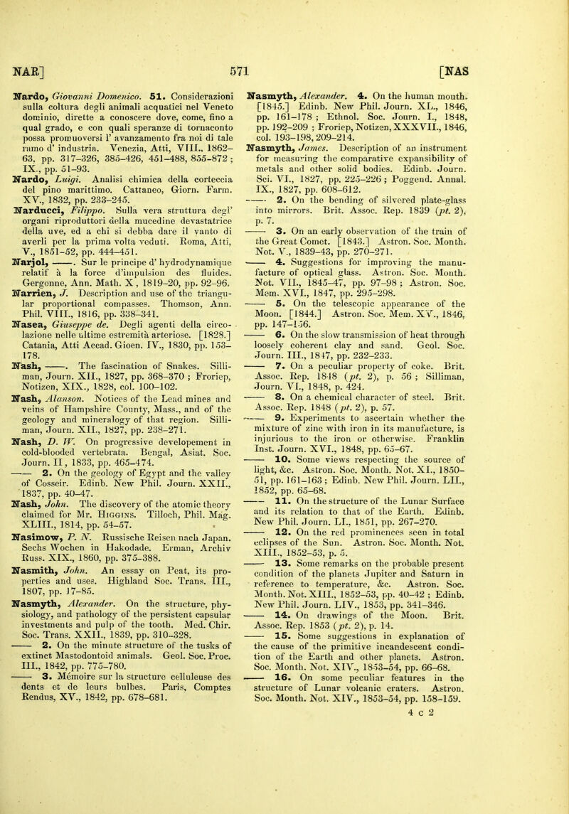 Hardo, Giovanni Domenico. 51. Considerazioni sulla collura degli anirnali acqualici nel Veneto dotBinio, dirette a conoscere dove, come, fino a qual grade, e con quali speranze di tornaconto possa proiEuoversi 1' avanzamento fra noi di tale i-fimo d' industria. Venezia, Atti, VIII.. 1862- 63. pp. 317-326, 385-426, 451-488,855-872; IX., pp. 51-93. Nardo, Luigi. Analisi chimica della corteccia del pino marittimo. Cattaneo, Giorn. Farm. XV., 1832, pp. 233-245. ITarducci, Filippo. Sulla vera struttura degi' organi riproduttori della mucedine devastatrice della uve, ed a chi si debba dare il yaiito di averli per la prima volta veduti. Roma, Atti, v., 1851-52, pp. 444-451. I^arjol; . Sur le principe d' hydrodynamique relatif a la force d'impulsion des fluides. Gergonne, Ann. Math. X , 1819-20, pp. 92-96. Harrien, J. Description and use of the triangu- lar proportional compasses. Thomson, Ann. Phil. VIII., 1816, pp. 338-341. i^asea, Giuseppe de. Degli agenti della circo- lazione nelle ultime estremita arteriose. [1828.] Catania, Atti Accad. Gioen. IV., 1830, pp. 153- 178. H^sh, . The fascination of Snakes. Silli- man, Journ. XII., 1827, pp. 368-370 ; Froriep, Notizen, XIX., 1828, col. 100-102. Ifash, Alanson. Notices of the Lead mines and veins of Hampshire County, Mass., and of the geology and mineralogy of that region. Silli- man, Journ. XII., 1827, pp. 238-271. Ifash, D. JV. On progressive developement in cold-blooded vertebrata. Bengal, Asiat. Soc. Journ. II, 1833, pp. 465-474. 2. On the geology of Egypt and the valley of Cosseir. Edinb. New Phil. Journ. XXII., 1837, pp. 40-47. ITash, John. The discovery of the atomic theory claimed for Mr. Higgins. Tilloch, Phil. Mag. XLIIL, 1814, pp. 54-57. NasimoW} P. N. Russische Reisen nach Japan. Sechs Wochen in Hakodade. Erman, Archiv Russ. XIX., 1860, pp. 375-388. Nasmith, John. An essay on Peat, its pro- perties and uses. Highland Soc. Trans. III., 1807, pp. J 7-85. Nasmyth, Alexander. On the structure, phy- siology, and pathology of the persistent capsular investments and pulp of the tooth. Med. Chir. Soc. Trans. XXII., 1839, pp. 310-328. 2. On the minute structure of the tusks of extinct Mastodontoid animals. Geol. Soc. Proc. III., 1842, pp. 775-780. 3. Memoire sur la structure celluleuse des dents et de leurs bulbes. Paris, Comptes Rendus, XV., 1842, pp. 678-681. Nasmyth, Alexander. 4. On the human mouth. [1845.] Edinb. New Phil. Journ. XL., 1846, pp. 161-178 ; Ethnol. Soc. Journ. I., 1848, pp. 192-209 ; Froriep, Notizen, XXXVII., 1846, col. 193-198,209-214. Hasmyth, James. Description of an instrument for measuring the comparative expansibility of metals and other solid bodies. Edinb. Journ. Sci. VI., 1827, pp. 225-226; Poggend. Annal. IX., 1827, pp. 608-612. 2. On the bending of silvered plate-glass into mirrors. Brit. Assoc. Rep. 1839 (j)t. 2), p. 7. 3. On an early observation of the train of the Great Comet. [1843.] Astron. Soc. Month. Not. v., 1839-43, pp. 270-271. • 4. Suggestions for improving the manu- facture of optical glass. Astron. Soc. Month. Not. VII., 1845-47, pp. 97-98 ; Astron. Soc. Mem. XVL, 1847, pp. 295-298. 5. On the telescopic appearance of the Moon. [1844.] Astron. Soc. Mem. XV., 1846, pp. 147-156. 6. On the slow transmission of heat through loosely coherent clay and sand. Geol. Soc. Journ. III., 1817, pp. 232-233. 7. On a peculiar property of coke. Brit. Assoc. Rep. 1818 {pt. 2), p. 56 ; Silliman, Journ. VI., 1848, p. 424. 8. On a chemical character of steel. Brit. Assoc. Rep. 1848 {pt. 2), p. 57. ■ 9. Experiments to ascertain whether the mixture of zinc with iron in its raauufdcture, is injurious to the iron or otherwise. Franklin Inst. Journ. XVL, 1848, pp. 65-67. 10. Some views respecting the source of light, &c. Astron. Soc. Month. Not. XL, 1850- 51, pp. 161-163 ; Edinb. New Phil. Journ. LIL, 1852, pp. 65-68. 11. On the structure of the Lunar Surface and its relation to that of the Earth. Edinb. New Phil. Journ. LL, 1851, pp. 267-270. 12. On the red prominences seen in total eclipses of the Sun. Astron. Soc. Month. Not. XIIL, 1852-53, p. 5. 13. Some remarks on the probable present condition of the planets Jupiter and Saturn in reference to temperature, &c. Astron. Soc. Month. Not. XIIL, 1852-53, pp. 40-42 ; Edinb. New Phil. Journ. LIV., 1853, pp. 341-346. 14. On drawings of the Moon. Brit. Assoc. Rep. 1853 {pt. 2), p. 14. 15. Some suggestions in explanation of the cause of the primitive incandescent condi- tion of the Earth and other planets. Astron. Soc. Month. Not. XIV., 1853-54, pp. 66-68. . 16. On some peculiar features in the structure of Lunar volcanic craters. Astron. Soc. Month. Not. XIV., 1853-54, pp. 158-159. 4 c 2