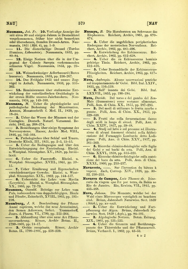 \ NAU] 579 29'aumann) Joh. Fr. 10. VorUiufige Anzeige der seit circa 30 und einigen Jahren in Deutschland vorgekoramenen, friiher hier nicht bemerkten oder iibersehenen, fremden Drossel-Arten. Nau- mannia, 1851 {Hft. 4), pp. 1-9. 11. Die diisterfarbige Drossel (Turdus illuminus, Lobenstein). Naumannia, 1852, pp. 80-84. 12. Einige Notizen iiber die in der Um- gegend der Colonie Sarepta vorkommenden seltneren Vogel. Nauraannia, 1853, pp. 23- 30. 13. Weissschwanziger Adlerbussard (Buteo leucurus). Naumannia, 1853, pp. 256-267. 14. Das Friihjahr 1853 und unsere Zug- Togel in Anhalt. Naumannia, 1853, pp. 353- 362. 15. Reminiscenzen iiber stufenweise Ent- wickelung der vaterlandischen Ornithologie in der ersten Hiilfte unseres Jahrhunderts. Nau- mannia, 1854, pp. 149-160. Naumann, M. Ueber die physiologische und pathologische Bedeutung der Menstruation. Ammon, Monatsschrift f. Med. II., 1839, pp. 18-34. —— 2. Ueber das Wesen der Miasmen und der Contagien. Deutsch. Naturf. Versamml. Be- richt, 1842, pp. 268-274. 3. Bemerkungen iiber einige Symptome des Nervensystems. Plaeser, Archiv Med. VIII., 1846, pp. 145-164. 4. Pathologisches iiber Schlaf und Traum. Deutsche Klinik, III., 1851, pp. 2-3, 13-15. — 5. Ueber die Bedingungen und iiber den Entwickelungsgang der Entziindung. Rheinl. u. Westplial. Sitzungsber. XY., 1858, pp. Ixviii- Ixxii. 6. Ueber die Faserstoffe. Rheinl. u. Westphal. Sitzungsber. XVIIL, 1861, pp. 10- 15. 7. Ueber Erniihrung und Eigenschaften verschiedenartiger Gewebe. Rheinl. u. West- phal. Sitzungsber. XIX., 1862, pp. 144-157. 8. Uebersicht der Lehre vom Myelin (Lecythin). Rheinl. u. Westphal. Sitzungsber. XX., 1863, pp. 72-79. Naumann, Oswald. Beitriige zur Lehre vom Puis, insbesondere vom doppelschliigigen. Henle und Pfeufer, Zeitschrift, XVIII., 1863, pp. 193- 216. Naumburg, J. S. Beschreibung der Pflanze Ammi copticum, welche das neue Arzneimittel, den Semen Adiowaen, liefert. TrommsdorfF, Journ. d. Pharm. VI., 1799, pp. 253-264. 2. Abhandlung iiber eine neue Art Pflanz- envermehrung. Romer, Archiv Botan. II., 1799-1801, pp. 14-17. 3. Orchis resupinata. Romer, Archiv Botan. II., 1799-1801, pp. 238-239. [NAV Nauxi3rii, B. Die Hornborsten am Schwanze des Elephanten. Reichert, Archiv, 1861, pp. 670- 674. 2. Ueber die angeblichen peripherischen Endorgane der motorischen Nervenfaser. Rei- chert, Archiv, 1862, pp. 481-496. 3. Entwickelung des Echinococcus. Rei- chert, Archiv, 1862, pp. 612-638. 4. Ueber die zu Echinococcus hominis gehorige Tanie. Reichert, Archiv, 1863, pp. 412-416. 5. Ueber Bestandtheile der Echinococcu.s- Fliissigkeiten, Reichert. Archiv, 1863, pp. 417- 421. Nava, Amhrogio. Alcune osservazioni pratiche sul traspiantamento de' Gelsi. Bibl. Ital. LXIV., 1833, pp. 116-119. 2. Suir innesto dei Gelsi. Bibl. Ital, LXXVIL, 1835, pp. 190-194. Nava, Davide. Del torso e del gambo del Zea- Mais (frumentone) come sostanze alimentari. PoUi, Ann. di Chim. XX., 1855, pp. 287-295. — 2. Del modi di utilizzare le Irutta acerbe o guaste. PoUi, Ann. di Chim. XX., 1855, pp. 329-338. 3. Frutti che colla fermentazione danno degli acidi in luogo di alcool. Polli, Ann. di Chim. XXIV., 1857, pp. 39-48. 4. Studj sul latte e sul presame ad iliustra- zione di alcuni fenomeni chimici nella fabbri- cazione del Formaggio Lombardo detto Lodi- giano. Polli, Ann. di Chim. XXV., 1857, pp. 361-369. 5. Ricerche chimico-fisiologiche sulle foglie dei Gelsi e sui bachi da seta. Polli, Ann. di Chim. XXVI., 1858, pp. 315-323. 6. Ricerche chimico-fisiologiche sulla nutri- zione del baco da seta. Polli, Ann. di Chim. XXXI., 1860, pp. 233-237. Navarrete, . Sur I'invention du bateau a vapeur. Zach, Corresp. XIV., 1826, pp. 30- 32, 230-233. Navarro de Campos, Luiz Thomaz de. Itine- rario da viagem que fez por terra, da Bahia ao Rio de Janeiro. Rio, Revista, VII.. 1845, pp. 433-468. Nave, Johann. Die Momente, welche bei der Wahl eines Microscopes vorziiglich zu beachten sind. Briinn, Jahresheft Naturwiss. Sect. 1859 (Silzh.), pp. xv-xxii. 2. Ueber die Entwickelung und Fort- pflauzung der Algen. Briinn, Jahresheft Na- turwiss. Sect. 1859 {Aufs.), pp. 84-101. 3. Algologische Notizen. Botan. Zeitung, XIX., 1861, pp. 131-133. 4. Ueber die Grtnzen und Beriihrungs- puncte des Thierreichs und der Pflanzenwelt. Briinn, Verhandl. I., 1862, pp. 43-53.
