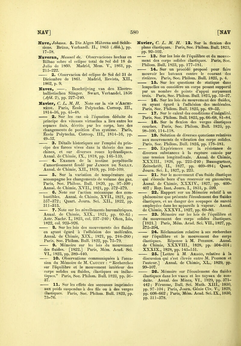 Nave, Johann. 5. Die Algen Mahrens und Schle- siens. Briinn, Verhandl. II., 1863 (Abh.), pp. 17-58. Naveran, Manuel de. Observaciones hechas en Bilbao sobre el eclipse total de 8ol del 18 de Julio de 1860. Madrid, Mem. V., 1861, pp. 215-222. 2. Observaciou del eclipse de Sol del 31 de Diciembre de 1861. Madrid, Revista, XII., 1862, p. 9. Navez, . Beschrijving van den Electro- ballistiscben Slinger. Swart, Verhandel. 1856 {Afd. 2), pp. 227-240. Navier, C. L. M. H. Note sur la vis d'Akchi- MEDE. Paris, Bcole Polytechn. Con-esp. III., 1814-16, pp. 45-48. 2. Sur les cas ou I'equation deduite du principe des vitesses virtuelles a lieu entre les espaces finis, decrits par les corps, lors des changements de position d'un systeme. Paris, Ecole Polytecbn. Corresp. III., 1814-16, pp. 49-52. 3. Details historiques sur I'emploi du prin- cipe des forces vives dans la theorie des ma- chines, et sur diverses roues hydrauliques. Annal. de Chimie, IX., 1818, pp. 146-159. 4. Examen de la tontine perpetuelle d'amortissement fonde par Janson de Saillt Annal. de Chimie, XII., 1819, pp. 103-109. 5. Sur la variation de temperature qui accompagne les changements de volume des gaz, Paris, Soc. Philom. Bull. 1820, pp. 97-100 Annal. de Chimie, XVII., 1821, pp. 372-379. 6. Note sur Taction mecanique des com bustibles. Annal. de Chimie, XVII., 1821, pp 357-372; Quart. Journ. Sci. XII., 1822, pp, 311-313. 7. Note sur les nivellements barometriques Annal. de Chimie, XIX., 1821, pp. 60-65 Astr. Nachr. I., 1823, col. 237-240 ; Oken, Isis, 1822, col. 923-926. 8. Sur les lois des mouvements des fluides en ayant egard a I'adhesion des molecules. Annal. de Chimie, XIX., 1821, pp. 244-260; Paris, Soc. Philom. Bull. 1822, pp. 75-79. 9. Memoire sur les lois du mouvement des fluides. [1822.] Paris, Mem. Acad, Sci. VI., 1823, pp. 389-440. 10. Observations communiquees a I'occa- sion du Memoire de M. Cauchy :  Recherches sur I'equilibre et le mouvement interieur des corps solides ou fluides, elastiques ou inelas- tiques. Paris, Soc. Philom. Bull. 1823, pp. 36- 37. 11. Sur les effets des secousses imprimees aux poids suspendus a des fils ou a des verges elastiques. Paris, Soc. Philom. Bull. 1823, pp. 73-76. Navier, C. L. M. H. 12. Sur la flexion des plans elastiques. Paris, Soc. Philom. Bull. 1823, pp. 92-102. 13. Sur les lois de I'equilibre et du mouve- ment des corps solides elastiques. Paris, Soc. Philom. Bull. 1823, pp. 177-181. • 14. Sur un precede propose pour fairs mouvoir les bateaux contre le courant des rivieres. Paris, Soc. Philom. Bull. 1825, p. 4. —— 15. Sur les questions de statique dans lesquelles on considere un corps pesant supporte par un nombre de points d'appui surpassant trois. Paris, Soc. Philom. Bull. 1825, pp. 35-37. ■ 16. Sur les lois du mouvement des fluides, en ayant egard a I'adhesion des molecules. Paris, Soc. Philom. Bull. 1825, pp. 49-52. 17. Sur le calcul des conditions d'inegalite. Paris, Soc. Philom. BuU. 1825, pp. 66-68, 81-84. 18. Sur la flexion des verges elastiques courbes. Paris, Soc. Philom. BuU. 1825, pp. 98-100, 114-118. 19. Solution de diverses questions relatives aux mouvements de vibration des corps solides. Paris, Soc. Philom. Bull. 1825, pp. 178-181. 20. Experiences sur la resistance de diverses substances a la rupture causes par une tension longitudinale. Annal. de Chimie, XXXIII., 1826, pp. 225-240; Baumgartner, Zeitschrift, II., 1827, pp. 469-484; Quart. Journ. Sci. I., 1827, p. 223. 21. Sur le mouvement d'un fluide elastique qui s'ecoule hors d'un reservoir ou gazometre. Annal. de Chimie, XXXIV., 1827, pp. 400- 407 ; Roy. Inst. Journ. I., 1831, p. 599. 22. Rapport sur un Memoire relatif a un phenomene que presente I'ecoulement des fluides elastiques, et au danger des soupapes de surete employees dans les appareils a vapeur. Annal. de Chimie, XXXVI., 1827, pp. 69-80. 23. Memoire sur les lois de I'equilibre et du mouvement des corps solides elastiques. [1821.] Paris, Mem. Acad. Sci. VII., 1827, pp. 375-394. 24. Reclamation relative a ses recherches sur I'equilibre et le mouvement des corps elastiques. Reponse a M. PoissoN. Annal. de Chimie, XXXVIII., 1828, pp. 304-314; XXXIX., 1828, pp. 145-151. 25. [Lettre a M. Akago, relative a la discussion qui s'est elevee entre M. Poisson et I'auteur.] Annal. de Chimie, XL., 1829, pp. 99-107. 26. Memoire sur I'ecoulement des fluides elastiques dans les vases et les tuyaux de con- duite. Annal. des Mines, VI., 1829, pp. 371- 442; Ferussac, Bull. Sci. Math. XIII., 1830, pp. 97-104; Paris, Journ, Genie Civ. V:, 1829, pp. 608-662 ; Paris, Mem, Acad. Sci. IX., 1830, pp. 311-378.