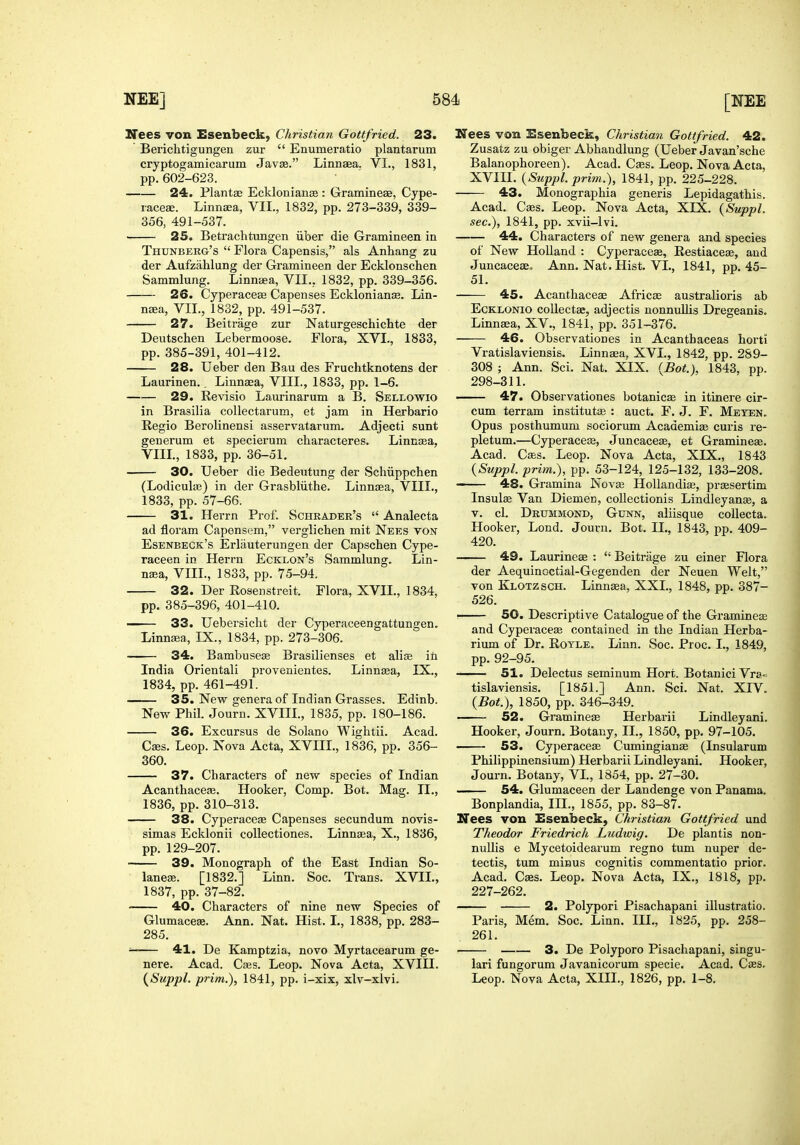Nees von Esenbeck, Christian Gottfried. 23. ' Berichtigungen zur  Enumeratio plantarum cryptogamicarum Javse. Linnaea. VI., 1831, pp. 602-623. 24. Plantae Ecklonianse : Gramineas, Cype- lacese. Linnaea, VII., 1832, pp. 273-339, 339- 356, 491-537. 25. Betrachtungen iiber die Gramineen in Thunberg's  Flora Capensis, als Anhang zu der Aufzahlung der Gramineen der Ecklonschen Sammlung. Linnaea, VIL, 1832, pp. 339-356. 26. Cyperaceae Capenses Ecklonianse. Lin- naja, VIL, 1832, pp. 491-537. 27. Beitrage zur Naturgeschichte der Deutschen Lebermoose. Flora, XVI., 1833, pp. 385-391, 401-412. 28. Ueber den Bau des Fruchtknotens der Laurinen.. Linnaea, VIII., 1833, pp. 1-6. 29. Revisio Laurinarum a B. Sellowio in Brasilia collectarum, et jam in Herbario Regie Berolinensi asservatarum. Adjecti sunt generum et specierum characteres. Linnaea, VIIL, 1833, pp. 36-51, 30. Ueber die Bedeutung der Schiippchen (Lodiculie) in der Grasbliithe. LinnjEa, VIIL, 1833, pp. 57-66. 31. Herrn Prof. Schkader's  Analecta ad floram Capensem, verglichen mit Nees ton Esenbeck's Erliiuterungen der Capschen Cype- raceen in Herrn Ecklon's Sammlung. Lin- n^a, VIIL, 1833, pp. 75-94. 32. Der Rosenstreit. Flora, XVII., 1834, pp. 385-396, 401-410. 33. Uebei'sicht der Cyperaceengattungen. Linnaea, IX., 1834, pp. 273-306. 34. Bambuseas Brasilienses et alise in India Orientali provenientes. Linnaea, IX., 1834, pp. 461-491. 35. New genera of Indian Grasses. Edinb. New Phil. Journ. XVIIL, 1835, pp. 180-186. 36. Excursus de Solano Wightii. Acad. Gees. Leop. Nova Acta, XVIIL, 1836, pp. 356- 360. 37. Characters of new species of Indian Acanthacese. Hooker, Comp. Bot. Mag. II., 1836, pp. 310-313. 38. Cyperaceae Capenses secundum novis- simas Ecldonii collectiones. Linnaea, X., 1836, pp. 129-207. 39. Monograph of the East Indian So- laneae. [1832.] Linn. Soc. Trans. XVIL, 1837, pp. 37-82. 40. Characters of nine new Species of Glumacese. Ann. Nat. Hist. L, 1838, pp. 283- 285. ' 41. De Kamptzia, novo Myrtacearum ge- nere. Acad. Cjes. Leop. Nova Acta, XVIIL {Suppl. prim.), 1841, pp. i-xix, xlv-xlvi. Wees von Esenbeck, Christiaii Gottfried. 42. Zusatz zu obiger Abhandlung (Ueber Javan'sche Balanophoreen). Acad. Caes. Leop. Nova Acta, XVIIL {Suppl. prim.), 1841, pp. 225-228. 43. Monographia generis Lepidagathis. Acad. Caes. Leop. Nova Acta, XIX. {Suppl. sec), 1841, pp. xvii-lvi. 44. Characters of new genera and species of New Holland : Cyperaceae, Restiaceae, and Juncaceae, Ann. Nat. Hist. VI., 1841, pp. 45- 51. 45. Acanthaceae Africae australioris ab EcKLONio collectae, adjectis nonnullis Dregeanis. Linnaea, XV., 1841, pp. 351-376. 46. Observationes in Acantbaceas horti Vratislaviensis. Linnaea, XVI., 1842, pp. 289- 308 ; Ann. Sci. Nat. XIX. {Bot.), 1843, pp. 298-311. 47. Observationes botanicae in itinere cir- cum terram institute : auct. F. J. F. Meten. Opus posthumum sociorum Academise curis re- pletum.—Cyperacese, Juncaceae, et Gramineae. Acad. Caes. Leop. Nova Acta, XIX., 1843 {Suppl. prim.), pp. 53-124, 125-132, 133-208. • 48. Gramina Novae HoUandias, praesertim Insulae Van Diemen, collectionis Lindleyanse, a V. cl. Drummond, Gunn, aliisque collecta. Hooker, Lond. Journ. Bot. II., 1843, pp. 409- 420. 49. Laurineae :  Beitrage zu einer Flora der Aequinoctial-Gegenden der Neuen Welt, von Klotzsch. Linnaea, XXL, 1848, pp. 387- 526. 50. Descriptive Catalogue of the Gramineae and Cyperaceae contained in the Indian Herba- rium of Dr. RoYLE. Linn. Soc. Proc. I., 1849, pp. 92-95. 51. Delectus seminum Hort. Botanici Vra; tislaviensis. [1851.] Ann. Sci. Nat. XIV. {Bot.), 1850, pp. 346-349. 52. Gramineae Herbarii Lindleyani. Hooker, Journ. Botany, II., 1850, pp. 97-105. 53. Cyperaceae Cumingianae (Insularum Philippinensium) Herbarii Lindleyani. Hooker, Journ. Botany, VL, 1854, pp. 27-30. 54. Glumaceen der Landenge von Panama. Bonplandia, III., 1855, pp. 83-87. Nees von Esenbeck, Christian Gottfried und Theodor Friedrich Ludwig. De plantis non- nullis e Mycetoidearum regno turn nuper de- tectis, tum minus cognitis commentatio prior. Acad. Caes. Leop. Nova Acta, IX., 1818, pp. 227-262. 2. Polypori Pisachapani illustratio. Paris, Mem. Soc. Linn. III., 1825, pp. 258- 261. 3. De Polyporo Pisachapani, singu- lari fungorum Javanicorum specie. Acad. Caes. Leop. Nova Acta, XIII., 1826, pp. 1-8,
