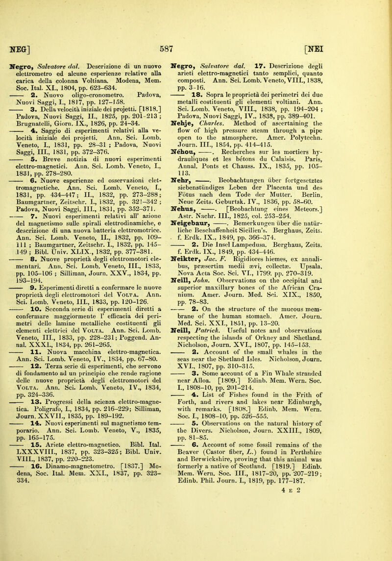 NegrO) Salvatore dal. Descrizione di un nuovo elettrometro ed alcune esperienze relative alia carica della colonna Voltiana. Modena, Mem. 2. Nuovo oligo-cronometro. Padova, 4. Saggio di esperimenti relativi alia ve- locita iniziale dei projetti. Ann. Sci. Lomb. 5. Breve notizia di nuovi esperimenti elettro-magnetici. Ann. Sci. Lomb. Veneto, L, tromagnetiche. Ann. Sci. Lomb. Veneto, L, 1831, pp. 434-447; IL, 1832, pp. 273-288; Baumgartner, Zeitschr. I., 1832, pp. 321-342 ; 7. Nuovi esperimenti relativi all' azione del magnetismo sulle spirali elettrodinamiche, e descrizione di una nuova batteria elettromotrice. 111 ; Baumgartner, Zeitschr. L, 1832, pp. 145- 8. Nuove proprieta degli elettromotori ele- mentari. Ann. Sci. Lomb. Veneto, III., 1833, pp. 105-106 ; Silliraan, Journ. XXV., 1834, pp. 193-194. 9. Esperimenti diretti a confermare le nuove proprieta degli elettromotori del Volt a. Ann. Sci. Lomb. Veneto, IIL, 1833, pp. 120-126. 10. Seconda serie di esperimenti diretti a confermare maggiormente 1' efficacia dei peri- element! elettrici del Volta. Ann. Sci. Lomb. Veneto, IIL, 1833, pp. 228-231; Poggend. An- nal. XXXL, 1834, pp. 261-265. 11, Nuova macchina elettro-magnetica. Ann. Sci. Lomb. Veneto, IV., 1834, pp. 67-80. 12. Terza serie di esperimenti, che servono di fondamento ad un {)rincipio che rende ragione delle nuove proprieta degli elettromotori del Volta. Ann. Sci. Lomb. Veneto, IV., 1834, pp. 324-336. 13. Progressi della scienza elettro-magne- tica. Poligrafo, I., 1834, pp. 216-229; Silliman, Journ. XXVII., 1835, pp. 189-192. 14. Nuovi esperimenti sul magnetismo tem- porario. Ann. Sci. Lomb. Veneto, V., 1835, 15. Ariete elettro-magnetico. Bibl. Ital. LXXXVIIL, 1837, pp. 323-325; Bibl. Univ. VIII., 1837, pp. 220-223. 16. Dinamo-magnetometro. [1837.] Mo- dena, Soc. Ital. Mem. XXL, 1837, pp. 323- 334. NegrO) Salvatore dal. 17. Descrizione degli arieti elettro-magnetici tanto semplici, quanto composti. Ann. Sci. Lomb. Veneto, VIII., 1838, 18. Sopra le proprieta dei perimetri dei due flow of high pressure steam through a pipe open to the atmosphere. Amer. Polytechn. drauliques et les betons du Calaisis. Paris, Aunal. Ponts et Chauss. IX., 1835, pp. 105- siebenstiindiges Leben der Placenta und de» Fotus nach dem Tode der Mutter. Berlin^ Neue Zeits. Geburtsk. IV., 1836, pp. 58-60. Astr. Nachr. IIL, 1825, col. 253-254. Ifeigebaur, . Bemerkungen iiber die natiir- liche Beschaffenheit Sicilien's. Berghaus, Zeits. 2. Die Insel Lampedusa. Berghaus, Zeits. Neikter, Jac. F. Rigidiores hiemes, ex annali- bus, prassertim medii aevi, collectas. Upsala. Nova Acta Soc. Sci. VL, 1799. pp. 270-319. Neill) John. Observations on the occipital and superior maxillaiy bones of the African Cra- nium. Amer. Journ. Med. Sci. XIX., 1850, pp. 78-83. 2. On the structure of the mucous mem- brane of the human stomach. Amer. Journ. Neill, Patrick. Useful notes and observations respectinir the islands of Orkney and Shetland. Nicholson, Journ. XVI., 1807, pp. 145-153. 2. Account of the small whales in the seas near the Shetland Isles. Nicholson, Journ. XVL, 1807, pp. 310-315. 3. Some account of a Fin Whale stranded near Alloa. [1809.] Edinb. Mem. Wern. Soc. L, 1808-10, pp. 201-214. 4. List of Fishes found in the Frith of Forth, and rivers and lakes near Edinburgh, with remarks. [1808.] Edinb. Mem. Wern. Soc. I., 1808-10, pp. 526-555. 5. Observations on the natural history of the Divers. Nicholson, Journ. XXIIL, 1809, 6. Account of some fossil remains of the Beaver (Castor fiber, L.) found in Perthshire and Berwickshire, proving that this animal was formerly a native of Scotland. [1819.] Edinb. Mem. Wern. Soc. IIL, 1817-20, pp. 207-219; Edinb. Phil. Journ. L, 1819, pp. 177-187. 4 E 2