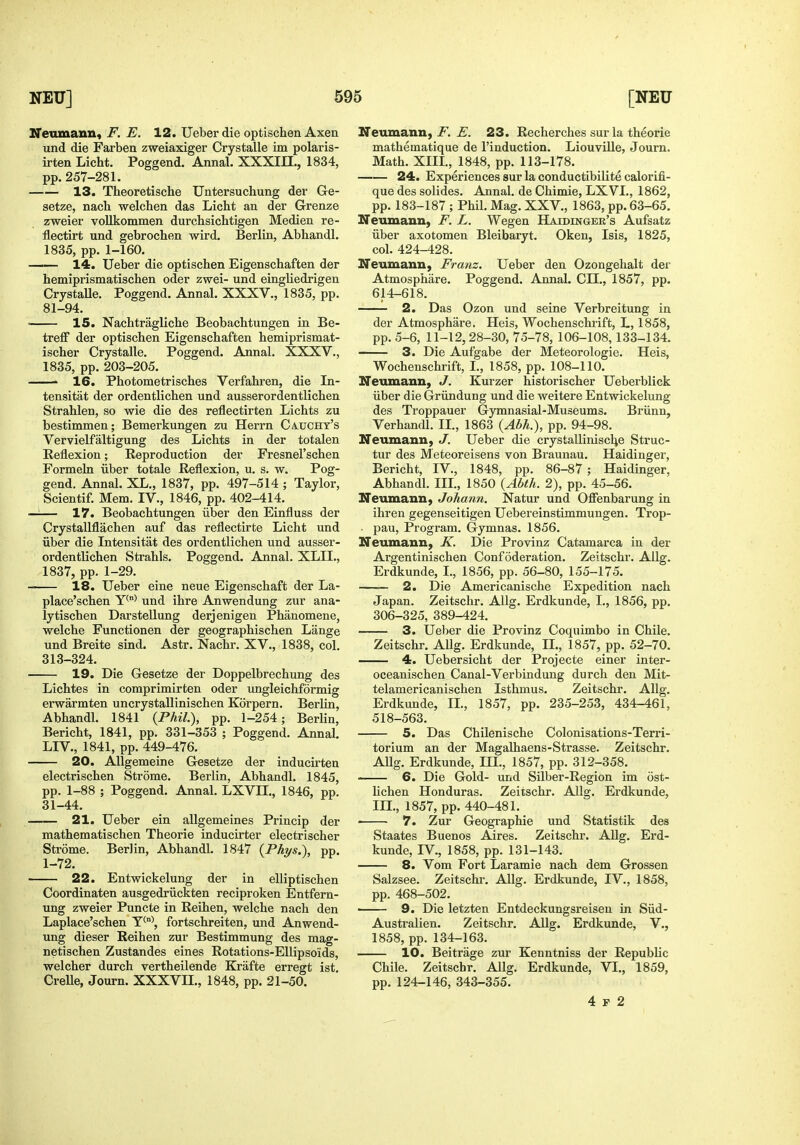 IfeumanUf F. E. 12. ITeber die optischen Axen und die Farben zweiaxiger Crystalle im polaris- irten Licht. Poggend. Annal. XXXIII., 1834, pp.257-281. 13. Theoretische TJntersuchung der Ge- setze, nach welchen das Licht au der Grenze zweier vollkommen durchsichtigen Medien re- flectirt und gebrochen wird. Berlin, Abhandl. 1835, pp. 1-160. —— 14. Ueber die optischen Eigenschaften der hemiprismatischen oder zwei- und eingliedrigen CrystaUe. Poggend. Annal. XXXV., 1835, pp. 81-94. • 15. Nachtragliche Beobachtungen in Be- treff der optischen Eigenschaften hemiprismat- ischer Crystalle. Poggend. Annal, XXXV., 1835, pp. 203-205. ' 16. Photometrisches Verfahren, die In- tengitat der ordentlichen und ausserordentlichen Strahlen, so wie die des reflectirten Lichts zu bestimmen; Bemerkungen zu Herrn Caucht's Vervielfaltigung des Lichts in der totalen Eeflexion; Reproduction der Fresnel'schen Formeln iiber totale Reflexion, u. s. w. Pog- gend. Annal. XL., 1837, pp. 497-514 ; Taylor, Scientif. Mem. IV., 1846, pp. 402-414. —1— 17. Beobachtungen iiber den Einfluss der Crystallflachen auf das reflectirte Licht und iiber die Intensitat des ordentlichen und ausser- ordentlichen Strahls. Poggend. Annal. XLIL, 1837, pp. 1-29. 18. Ueber eine neue Eigenschaft der La- place'schen Y*^^ und ihre Anwendung zur ana- lytischen Darstellung derjenigen Phanomene, welche Functionen der geographischen Lange und Breite sind. Astr. Nachr. XV., 1838, col. 313-324. 19. Die Gesetze der Doppelbrechung des Lichtes in comprimirten oder ungleichformig erwarmten uncrystallinischen Korpern. Berlin, Abhandl. 1841 {Phil), pp. 1-254; Berlin, Bericht, 1841, pp. 331-353 ; Poggend. Annal. LIV., 1841, pp. 449-476. 20. Allgemeine Gesetze der inducirten electrischen Strome. Berlin, Abhandl. 1845, pp. 1-88 ; Poggend. Annal. LXVII., 1846, pp. 31-44. 21. Ueber ein allgemeines Princip der mathematischen Theorie inducirter electrischer Strome. Berlin, Abhandl. 1847 {Phys.\ pp. 1-72. 22. Entwickelung der in eUiptischen Coordinaten ausgedriickten reciproken Entfern- ung zweier Puncte in Reihen, welche nach den Laplace'schen T^°\ fortschreiten, und Anwend- ung dieser Reihen zur Bestimmung des mag- netischen Zustandes eines Rotations-Ellipsoids, welcher durch vertheilende Krafte erregt ist. CreUe, Journ. XXXVIL, 1848, pp. 21-50. If eumann, jF. 23. Recherches sur la theorie mathematique de I'induction. Liouville, Journ. Math. XIIL, 1848, pp. 113-178. 24. Experiences sur la conductibilite calorifi- que des solides. Annal. de Chimie, LXVL, 1862, pp. 183-187 ; Phil. Mag. XXV., 1863, pp. 63-65. Neumann, F. L. Wegen Haidinger's Aufsatz iiber axotomen Bleibaryt. Oken, Isis, 1825, col. 424-428. Neumann, Franz. Ueber den Ozongehalt der Atmosphare. Poggend. Annal. CII., 1857, pp. 614-618. 2. Das Ozon und seine Verbreitung in der Atmosphare, Heis, Wochenschrift, L, 1858, pp. 5-6, 11-12,28-30, 75-78, 106-108,133-134. — 3. Die Auf'gabe der Meteorologie. Heis, Wochenschrift, I,, 1858, pp. 108-110. Neumann, J. Kurzer historischer Ueberblick iiber die Griindung und die weitere Entwickelung des Troppauer Gymnasial-Museums. Briinn, Verhandl. II,, 1863 {Abh.), pp, 94-98, Neumann, J. Ueber die crystalliniscl^e Struc- tur des Meteoreisens von Braunau. Haidinger, Bericht, IV., 1848, pp. 86-87 ; Haidinger, Abhandl, IIL, 1850 {Abth. 2), pp. 45-56. Neumann, Johann. Natur und Offenbarung in ihren gegenseitigen Uebereinstimmungen, Trop- • pau, Program, Gymnas. 1856. Neiunann, K. Die Provinz Catamarca in der Argentinischen Confederation, Zeitschr, Ailg. Erdkunde, I,, 1856, pp. 56-80, 155-175. 2. Die Americanische Expedition nach Japan. Zeitschr. Allg. Erdkunde, I., 1856, pp. 306-325, 389-424. 3. Ueber die Provinz Coquimbo in Chile. Zeitschr. Allg. Erdkunde, IL, 1857, pp. 52-70. 4. Uebersicht der Projecte einer inter- oceanischen Canal-Verbindung durch den Mit- telamericanischen Isthmus. Zeitschr. Allg. Erdkunde, IL, 1857, pp. 235-253, 434-461, 518-563. 5. Das ChUenische Colonisations-Terri- torium an der Magalhaens-Strasse. Zeitschr. Allg. Erdkunde, IH., 1857, pp. 312-358. 6. Die Gold- und Silber-Region im ost- lichen Honduras. Zeitschr. Allg. Erdkunde, IIL, 1857, pp. 440-481. ■ 7. Zur Geographie und Statistik des Staates Buenos Aires. Zeitschr. Allg. Erd- kunde, IV., 1858, pp. 131-143. 8. Vom Fort Laramie nach dem Grossen Salzsee. Zeitschr. Allg. Erdkunde, IV,, 1858, pp, 468-502. —— 9. Die letzten Entdeckungsreisen in Siid- Australien. Zeitschr. AUg. Erdkunde, V., 1858, pp. 134-163. 10. Beitrage zur Kenntniss der Republic Chile. Zeitschr. Allg. Erdkunde, VL, 1859, pp. 124-146, 343-355.