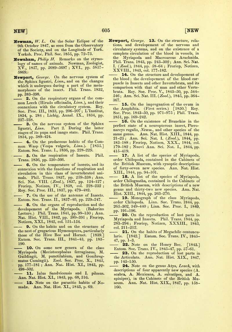 Newman, W. L. On the Solar Eclipse of the 9th October 1847, as seen from the Observatory of the Society, and on the Longitude of York. Yorksh, Proc. Phil. Soc. 1855, pp. 72-73. Newnham, Philip H. Remarks on the etymo- logy of names of animals. Newman, Zoologist, XV., 1857, pp. 5689-5697 ; XVI., pp. 5857- 5869. Newport, George. On the nervous system of the Sphinx ligustri, Linn., and on the changes which it undergoes during a part of the meta- morphoses of the insect. Phil. Trans. 1832, pp. 383-398. 2. On the respiratory organs of the com- mon Leech (Hirudo officinalis, Linn.), and their connexions with the circulatory system. Roy. Soc. Proc. m., 1833, pp. 206-207; L'Institut, 1834, p. 284 ; Liebig, Annal. IX., 1834, pp. 237-238. —- 3. On the nervous system of the Sphinx ligustri, Linn. Part 2. During the latter stages of its pupa and imago state. Phil. Trans. 1834, pp. 389-424. 4. On the predaceous habits of the Com- mon Wasp (Vespa vulgaris, Linn.). [1835.] Entom. Soc. Trans. I., 1836, pp. 228-229. 5. On the respiration of Insects. Phil. Trans. 1836, pp. 530-566. — 6. On the temperature of insects, and its connexion Avith the functions of respiration and circulation in this class of invertebrated ani- mals. Phil. Trans. 1837, pp. 259-338; Ann. Sci. Nat. VIIL {Zool), 1837, pp. 124-127; Froriep, Notizen, IV., 1838, col. 228-232 ; Roy. Soc. Proc. III., 1837, pp- 479-482. 7. On the use of the antennse of Insects. Entom. Soc. Trans. II., 1837-40, pp. 229-247. 8. On the organs of reproduction and the developement of the Myriapoda. (Bakerian Lecture.) Phil. Trans. 1841, pp. 99-130 ; Ann. Nat. Hist. VIIL, 1842, pp. 389-391 ; Froriep, Notizen, XXL, 1842, col. 151-154. 9. On the habits and on the structure of the nest of gregarious Hymenoptera, particularly those of the Hive Bee and Hornet. [1839.] Entom. Soc. Trans. III., 1841-43. pp. 183- 190. 10. On some new genera of the class Myriapoda (Mecistocephalus ferrugineus, M. Guildingii, M. punctilabium, and Gonibreg- matus Cumingii). Zool. Soc. Proc. X., 1842, pp. 177-181 ; Ann. Nat. Hist. XL, 1843, pp. 498-502. 11. lulus Sandvicensis and I. pilosus. Ann. Nat. Hist. XL, 1843, pp. 68, 316. 12. Note on the parasitic habits of No- madse. Ann. Nat. Hist. XL, 1843, p. 69. Newport, George. 13. On the structure, rela- tions, and developement of the nervous and circulatory systems, and on the existence of a complete circulation of the blood in vessels, in the Myriapoda and Macrourous Arachnida. Phil. Trans. 1843, pp. 243-302; Ann. Sci. Nat. L {Zool.), 1844, pp. 58-64 ; Froriep, Notizen, XXVIIL, 1843, col. 177-182. 14. On the structure and developement of the blood ; the developement of the blood cor- puscle in Insects and other Invertebrata, and its comparison with that of man and other Verte- brata. Roy. Soc. Proc. V., 1843-50, pp. 544- 546; Ann. Sci. Nat. III. {Zool), 1845, pp. 364- 367. ■ 15. On the impregnation of the ovum in the Amphibia. (First series.) [1850.] Roy. Soc. Proc. 1843-50, pp. 971-975 ; Phil. Trans. 1851, pp. 169-242. 16. On the existence of Branchiae in the perfect state of a neuropterous insect, Ptero- narcys regalis, Newm., and other species of the same genus. Ann. Nat. Hist. XIII., 1844, pp. 21-25; Ann. Sci. Nat. L {Zool), 1844, pp. 183-188 ; Froriep, Notizen, XXX., 1844, col. 179-182; Nuovi Ann. Sci. Nat. I., 1844, pp. 415-419. 17. A list of the species of Myriapoda, order Chilopoda, contained in the Cabinets of the British Museum, with synoptic descriptions of forty-seven new species. Ann. Nat. Hist. XIIL, 1844, pp. 94-101. 18. A list of the species of Myriapoda, order Chilognatha, contained in the Cabinets of the British Museum, with descriptions of a new genus and thirty-two new species. Ann. Nat. Hist. XIIL, 1844, pp. 263-270. 19. Monograph of the class Myriapoda, order Chilopoda. Linn. Soc. Trans. 1844, pp. 265-302, 349-440 ; Linn. Soc. Proc. I., 1849, pp. 191-196. 20. On the reproduction of lost parts in Myriapoda and Insecta. Phil. Trans. 1844, pp. 283-294; Froriep, Notizen, XXXIII., 1845, col. 211-212. 21. On the habits of Megachile centuncu- laris. [1842.] Entom. Soc. Trans. IV., 1845- 47, pp. 1-3. 22. Note on the Honey Bee. [1843.] Entom. Soc. Trans. IV., 1845-47, pp. 57-61. 23. On the reproduction of lost parts in the Articulata. Ann. Nat. Hist. XIX., 1847, pp. 145-150. 24. Note on the genus Atya, Leach, with descriptions of four apparently new species (A. scabra, A. Mexicana, A. sulcatipes, and A. spinipes), in the Cabinets of the British Mu- seum. Ann. Nat. Hist. XIX., 1847, pp. 158- 160.